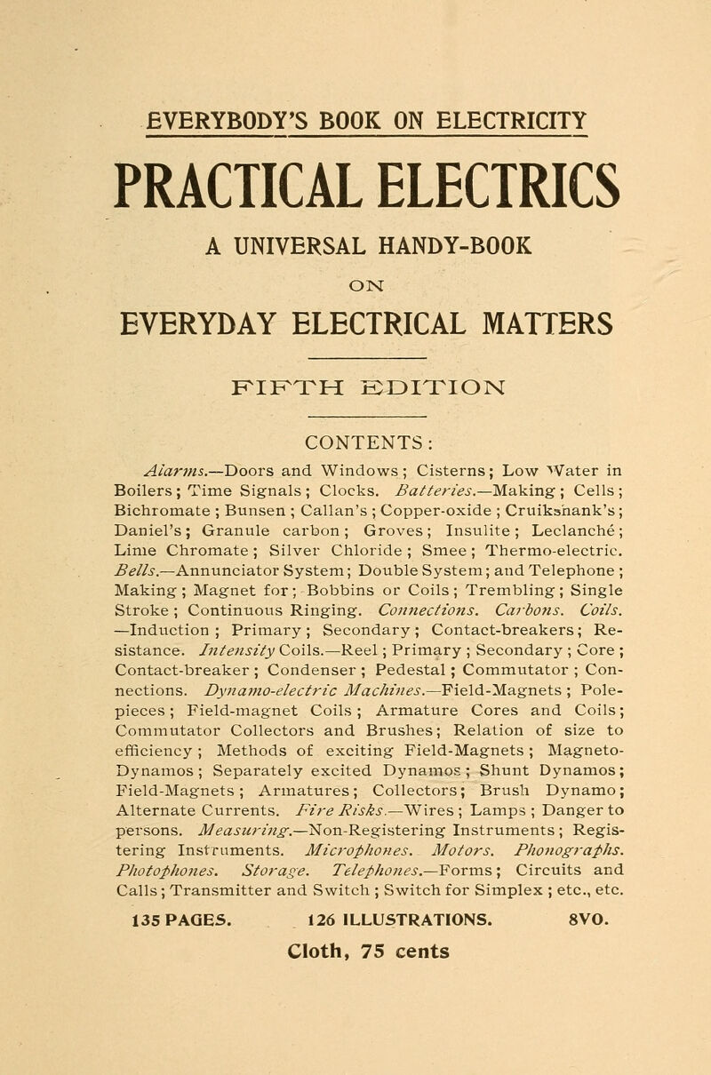 EVERYBODY'S BOOK ON ELECTRICITY PRACTICAL ELECTRICS A UNIVERSAL HANDY-BOOK ON EVERYDAY ELECTRICAL MATTERS KIKTH SDITION CONTENTS Aiarins.—Doovs and Windows; Cisterns; Low Water in Boilers ; Time Signals ; Clocks. Batteries.—Making; Cells; Bichromate ; Bunsen ; Callan's ; Copper-oxide ; Cruikshank's; Daniel's ; Granule carbon ; Groves ; Insulite ; Leclanche ; Lime Chromate ; Silver Chloride ; Smee; Thermo-electric, ^^//i'.—Annunciator System; Double System; and Telephone ; Making ; Magnet for; Bobbins or Coils ; Trembling; Single Stroke; Continuous Ringing. Coniiections. Carbofis. Coils. —Induction; Primary; Secondary; Contact-breakers; Re- sistance. Inte7isity Coils.—Reel; Primary ; Secondary ; Core ; Contact-breaker ; Condenser ; Pedestal; Commutator ; Con- nections. Dynamo-electric Ji/ac/«zVzi?i'.—Field-Magnets ; Pole- pieces ; Field-magnet Coils; Armature Cores and Coils; Commutator Collectors and Brushes; Relation of size to efficiency ; Methods of exciting Field-Magnets ; Magneto- Dynamos ; Separately excited Dynamos; Shunt Dynamos; Field-Magnets; Armatures; Collectors; Brush Dynamo; Alternate Currents. Fire Risks.—Wires \ Lamps; Danger to persons. Measuring^.—Non-Registering Instruments ; Regis- tering Instruments. Microphones. Motors. Phonographs. Photophojies. Storage. Telephones.—Yorra.'S,; Circuits and Calls; Transmitter and Switch ; Switch for Simplex ; etc., etc. 135 PAGES. 126 ILLUSTRATIONS. 8V0. Cloth, 75 cents