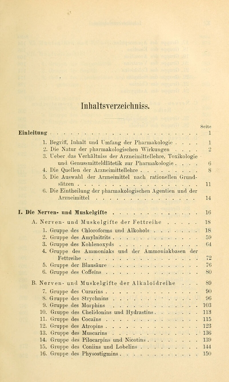 Inhaltsverzeichniss. Seite Einleitung 1 1. Begrifl', Inhalt und Umfang der Pharmakologie .... 1 2. Die Natur der pharmakologischen Wirkungen .... 2 3. Ueber das Verhältniss der Arzneimittellehre, Toxikologie • und Genussmitteldiätetik zur Pharmakologie .... 6 4. Die Quellen der Arzneimittellehre 8 5. Die Auswahl der Arzneimittel nacli rationellen Grund- sätzen 11 6. Die Eintheilung der pharmakologisclien Agentien und der Arzneimittel 14 I. Die Nerven- nnd Muskelgifte 16 A. Nerven- und Muskelgifte der Fettreihe 18 1. Gruppe des Chloroforms und Alkohols 18 2. Gruppe des Amylnitrits 59 3. Gruppe des Kohlenoxyds 64 4. Gruppe des Ammoniaks und der Ammoniakbasen der Fettreihe 72 5. Gruppe der Blausäure 76 6. Gruppe des Coffeins 80 B. Nerven- und Muskelgifte der Alkaloidreihe ... 89 7. Gruppe des Curarins 90 8. Gruppe des Strychnins • 96 9. Gruppe des Morphins 103 10. Gruppe des Chelidonins und Hydrastins 113 11. Gruppe des Cocains 115 12. Gruppe des Atropins 123 13. Gruppe des Muscarins ■ 136 14. Gruppe des Pilocarpins und Nicotins 139 15. Gruppe des Coniins und Lobelins 144 16. Gruppe des Physostigmins 150