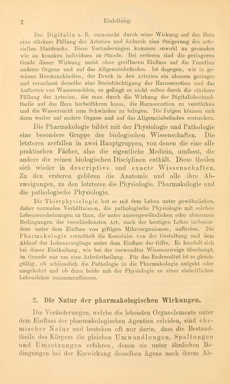 Das Digitalin z. B. verursacht durch seine Wirkung auf das Herz eine stärkere Füllung der Arterien und dadurch eine Steigerung des arte- riellen Blutdrucks. Diese Yeränderungen kommen sowohl an gesunden wie an kranken Individuen zu Stande. Bei ersteren sind die geringeren Grade dieser Wirkung meist ohne greifbaren Einfiuss auf die Function anderer Organe und auf das Allgemeinbefinden. Ist dagegen, wie in ge- wissen Herzkrankheiten, der Druck in den Arterien ein abnorm geringer und veranlasst derselbe eine Beeinträchtigung der Harnsecretion und das Auftreten von Wassersuchten, so gelingt es nicht selten durch die stärkere Füllung der Arterien, die man durch die Wirkung der Digitalisbestand- theile auf das Herz herbeiführen kann, die Htirnsecretion zu verstärken und die Wassersucht zum Schwinden zu bringen. Die Folgen können sich dann weiter auf andere Organe und auf das Allgemeinbefinden erstrecken. Die Pharmakologie bildet mit der Physiologie und Pathologie eine besondere Gruppe der biologischen Wissenschaften. Die letzteren zerfallen in zwei Hauptgruppen, von denen die eine alle praktischen Fächer, also die eigentliche Medicin, umfasst, die andere die reinen biologischen Disciplinen enthält. Diese theilen sich wieder in descriptive und exacte Wissenschaften. Zu den ersteren gehören die Anatomie und alle ihre Ab- zweigungen, zu den letzteren die Physiologie, Pharmakologie und die pathologische Physiologie. Die ThierPhysiologie hat es mit dem Leben unter gewöhnlichen, daher normalen Verhältnissen, die pathologische Physiologie mit solchen Lebenserscheinungen zu thun, die unter aussergewöhnlichen oder abnormen Bedingungen der verschiedensten Art, nach der heutigen Lehre insbeson- dere unter dem Einfiuss von giftigen Mikroorganismen, auftreten. Die Pharmakologie vermittelt die Kenntniss von der Gestaltung und dem Ablauf der Lebensvorgänge unter dem Einfiuss der Gifte. Es handelt sich bei dieser Eintheilung, wie bei der verwandter Wissenszweige überhaupt, im Grunde nur um eine Arbeitstheilung. Für das Endresultat ist es gleich- gültig, ob schliesslich die Pathologie in die Pharmakologie aufgeht oder umgekehrt und ob dann beide mit der Physiologie zu einer einheitliehen Lebenslehre zusammenfiiessen. 2. Die Natur der pliarmakologisclieu Wirkungen. Die Veränderungen, welche die lebenden Organelemente unter dem Einfiuss der pharmakologischen Agentien erleiden, sind che- mischer Natur und bestehen oft nur darin, dass die Bestand- theile des Körpers die gleichen Umwandlungen, Spaltungen und Umsetzungen erfahren, denen sie unter ähnlichen Be- dingungen l)ei der Einwirkung desselben Agens nach ihrem Ab-