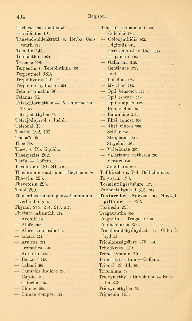 Tartarus natronatus 356. — stibiatus 418. Tausendgüldenkraut s. Herba Cen- taurii 272. Temulin 145. Terebinthina 291. Terpene 289. Terpentin s. Terebinthina 29i. Terpentinöl 982. Terpinhydrat 291. 291. Terpinum hydratum 291. Tetanocannabin 96. Tetanus 96. Tetrachlormetlian = Perchlormetlian 19. 58. Tetrajodäthylen 56. Tetrajodpyrrol s. Jodol. Tetronal 33. Thallin 192. 195. Thebain 96. Thee 88. Theer s. Pix liquida. Theespecies 262. Thein = Coffein. Theobromin 81. 84. 89. Theobromino-natrium salicylicum 89. Thevetin 226. Thevetosin 226. Thiol 280. Tlionerdeyerbindungen=Alumimum- verbindungen. Thymol 212. 214. 217. 2i7. Tinctura Absinthii 272. — Aconiti 165. — Aloes 307. — Aloes composita 307. — amara 272. — Arnicae 274. — aromatica 270. — Aurantii 268. — Benzoes 218. — Calami 269. — Cannabis indicae 253. — Capsici 296. — Catechu sie. — Chinae 192. — Chinae compos. i92. Tinctura Cinnamomi 268. — Colchici. 174. — Colocynthidis 302. — Digitalis 241. — ferri chlorati aether. 447. — — pomati 448. — Gallarum 316. — Gentianae 272. — .Jodi 891. — Lobeliae 150. — Myrrbae 274. — Opii benzoica 113. — Opii crocata 112. — Opii simples 112. — Pimpinellae 270. — Ratanhiae 316. — Rhei aquosa 306. — Rhei viuosa 306. — Scillae 24i. — Strophanti 241. — Strychni 103. — Valerianae 265. — Valerianae aetherea 265. — Veratri 170. — Zingiberis 270. Tollkirsche s. Fol. Belladonnae. Tolypyrin 193. Tormentillgerbsäure 317. Tormentillwurzel 315. 317. Toxinreihe, Nerven- u. Muskel- gifte der — 222. Toxiresin 223. Tragacantha 259. Traganth s. Tragacantha. Traubenkuren 356. Trichloraldehydhydrat s. Chloral- hydrat. Trichloressigsäure 376. 384. Trijodkresol 216. Trimethylamin 75. Trimethylxanthin = Coffein. Trional 42. 44. 58. Trionalum 58. Trioxymethylanthrachinon = Emo- din 303. Trioxymethylen 59. Triphenin 193.