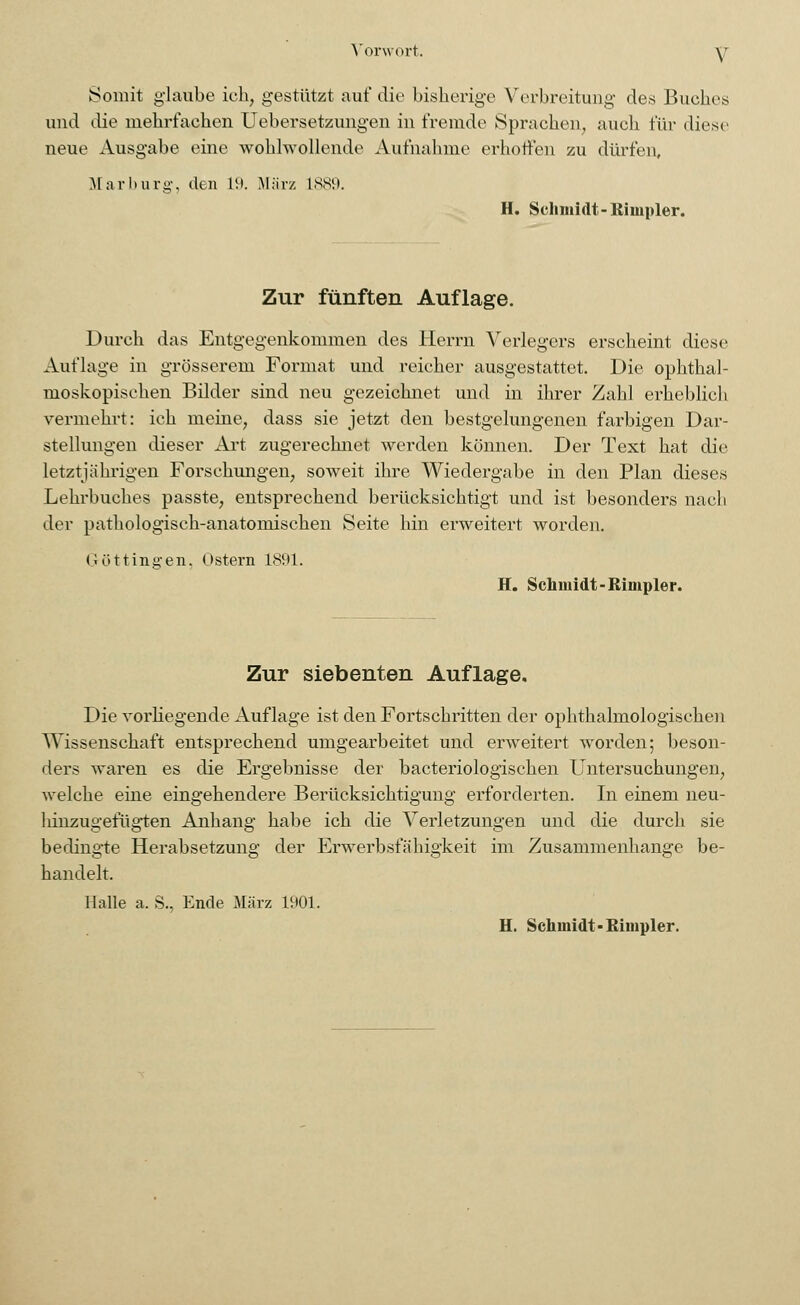 Somit glaube ich, gestützt auf die bisherige Verbreitung des Buches und die mehrfachen Uebersetzungen in fremde Sprachen, auch für diese neue Ausgabe eine wohlwollende Aufnahme erhoffen zu dürfen, Marburg, den 19. März L889. H. Schmidt-Itimpler. Zur fünften Auflage. Durch das Entgegenkommen des Herrn Verlegers erscheint diese Auflage in grösserem Format und reicher ausgestattet. Die ophthal- moskopischen Bilder sind neu gezeichnet und in ihrer Zahl erheblich vermehrt: ich meine, dass sie jetzt den bestgelungenen farbigen Dar- stellungen dieser Art zugerechnet werden können. Der Text hat die letztjährigen Forschungen, soweit ihre Wiedergabe in den Plan dieses Lehrbuches passte, entsprechend berücksichtigt und ist besonders nach der pathologisch-anatomischen Seite hin erweitert worden. Göttingen, Ostern 1891. H. Schmidt-Rimpler. Zur siebenten Auflage. Die vorliegende Auflage ist den Fortschritten der ophthalmologischen Wissenschaft entsprechend umgearbeitet und erweitert worden; beson- ders waren es die Ergebnisse der bacteriologischen Untersuchungen, welche eine eingehendere Berücksichtigung erforderten. In einem neu- hinzugefügten Anhang habe ich die Verletzungen und die durch sie bedingte Herabsetzung der Erwerbsfähigkeit im Zusammenhange be- handelt. Halle a. S., Ende März 1901. H. Schmidt-Rimpler.