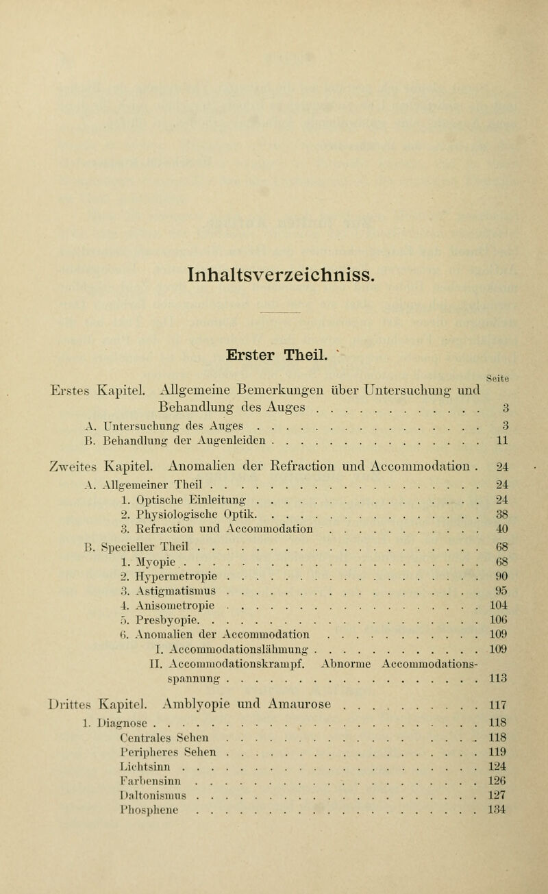 Inhaltsverzeichniss. Erster Theil. Seite Erstes Kapitel. Allgemeine Bemerkungen über Untersuchung und Behandlung des Auges 3 A. Untersuchung des Auges 3 B. Behandlung der Augenleiden 11 Zweites Kapitel. Anomalien der Refraction und Accommodation . 24 A. Allgemeiner Theil 24 1. Optische Einleitung 24 2. Physiologische Optik 38 3. Refraction und Accommodation 40 B. Specieller Theil 68 1. Myopie 68 2. Hypermetropie 90 3. Astigmatismus 95 4. Anisometropie 104 5. Presbyopie 106 6. Anomalien der Accommodation 109 I. Accommodationslähmung 109 II. Accommodationskrampf. Abnorme Accommodations- spannung 113 Drittes Kapitel. Amblyopie und Amaurose 117 1. Oiagnose 118 Centrales Sehen 118 Peripheres Sehen 119 Lichtsinn 124 Farbensinn 126 Daltonismus 127 Phosphene 134