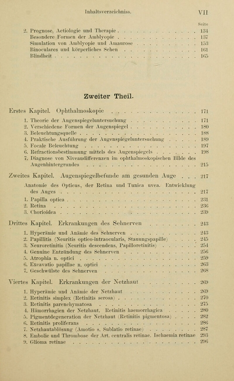 Seite Prognose, Aetiologie und Therapie 134 Besondere Formen der Amblyopie L37 Simulation von Amblyopie und Amaurose L53 Binocularea und körperliches Sehen liil Blindheit 165 Zweiter Theil. Erstes Kapitel. Ophthalmoskopie 171 1. Theorie der Augenspiegeluntersuchung 171 2. Verschiedene Formen der Augenspiegel ISO 3. Beleuchtungsquelle , 188 4. Praktische Ausführung der Angenspiegeluntersuchnng 189 5. Focale Beleuchtung 197 6. Refractionshestimmung mittels des Augenspiegels 198 7. Diagnose von Niveaudifferenzen im ophthalmoskopischen Bilde des Angenhintergrundes 215 Zweites Kapitel. Augenspiegelbefunde am gesunden Auge . . . 217 Anatomie des Opticus, der Retina und Tunica uvea. Entwicklung des Auges 217 1. Papilla optica 231 2. Retina 236 3. Chorioidea 239 I »rittes Kapitel. Erkrankungen des Sehnerven 243 1. Hyperämie und Anämie des Sehnerven . 243 2. Papillitis (Neuritis optico-intraocularis, Stauungspapille) .... 245 3. Neuroretinitis (Neuritis descendens, Papilloretinitis) 2.)4 4. Genuine Entzündung des Sehnerven 256 5. Atrophia n. optici 259 6. Exeavatio papillae n. optici 2(J3 7. Geschwülste des Sehnerven 268 Viertes Kapitel. Erkrankungen der Netzhaut 269 1. Hyperämie und Anämie der Netzhaut 269 2. Retinitis simplex (Retinitis serosa; 270 3. Retinitis parenchymatosa 275 4. Hämorrhagien der Netzhaut. Retinitis haemorrhagica 280 5. Pigmentdegeneration der Netzhaut (Retinitis pigmentosa; .... 282 6. Retinitis proliferans 286 7. Netzhautablösung (Amotio s. Sublatio retinae; 287 8. Embolie und Thrombose der Art. centralis retinae. Isehaemia retinae 293 '.». Gliorna retinae 296