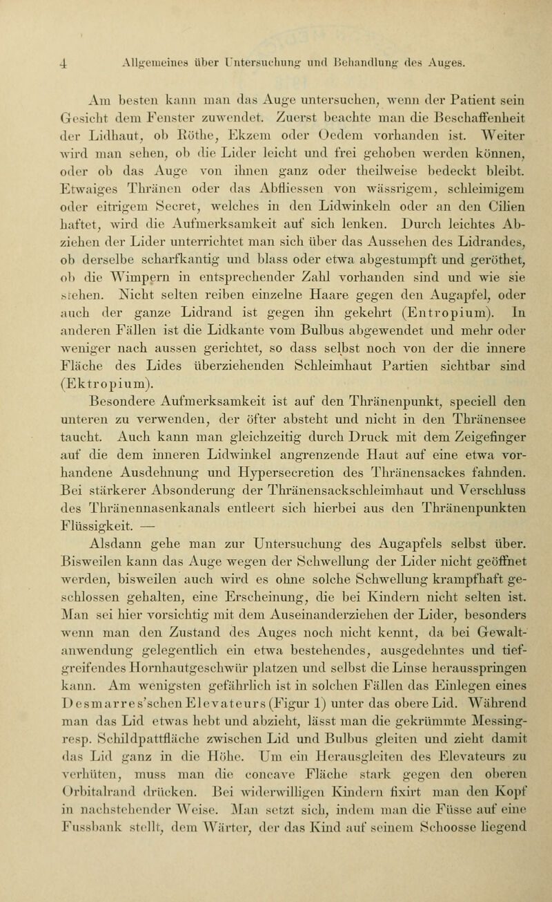 Am besteD kann man das Auge untersuchen, wenn der Patient sein Gesicht dem Fenster zuwendet. Zuerst beachte man die Beschaffenheit der Lidhaut, ol> Röthe, Ekzem oder Oedem vorhanden ist. Weiter wird man sehen, oh die Lider leicht und frei gehoben werden können, oder ob das Auge von ihnen ganz oder theilweise bedeckt bleibt. Ktwaiges Thränen oder das Abfliessen von wässrigem, schleimigem oder eitrigem Secret, welches in den Lidwinkeln oder an den Cilien haftet, wird die Aufmerksamkeit auf sich lenken. Durch leichtes Ab- ziehen der Lider unterrichtet man sich über das Aussehen des Lidrandes, ob derselbe scharfkantig und blass oder etwa abgestumpft und geröthet, oh die Wimpern in entsprechender Zahl vorhanden sind und wie sie stehen. Nicht selten reiben einzelne Haare gegen den Augapfel, oder auch der ganze Lidrand ist gegen ihn gekehrt (Entropium). In anderen Fällen ist die Lidkante vom Bulbus abgewendet und mehr oder weniger nach aussen gerichtet, so dass selbst noch von der die innere Fläche des Lides überziehenden Schleimhaut Partien sichtbar sind (Ektropium). Besondere Aufmerksamkeit ist auf den Thränenpunkt, speciell den unteren zu verwenden, der öfter absteht und nicht in den Thränensee taucht. Auch kann man gleichzeitig durch Druck mit dem Zeigefinger auf die dem inneren Lidwinkel angrenzende Haut auf eine etwa vor- handene Ausdehnung und Hypersecretion des Thränensackes fahnden. Bei stärkerer Absonderung der Thränensackschleimhaut und Verschluss des Thränennasenkanals entleert sich hierbei aus den Thränenpunkten Flüssigkeit. — Alsdann gehe man zur Untersuchung des Augapfels selbst über. Bisweilen kann das Auge wegen der Schwellung der Lider nicht geöffnet werden, bisweilen auch wird es ohne solche Schwellung krampfhaft ge- schlossen gehalten, eine Erscheinung, die bei Kindern nicht selten ist. Man sei hier vorsichtig mit dem Auseinanderziehen der Lider, besonders wenn man den Zustand des Auges noch nicht kennt, da bei Gewalt- anwendung gelegentlich ein etwa bestehendes, ausgedehntes und tief- greifendes Hornhautgeschwür platzen und selbst die Linse herausspringen kann. Am wenigsten gefährlich ist in solchen Fällen das Einlegen eines Desmarres'schenElevateurs (Figur 1) unter das obere Lid. Während man das Lid etwas hebt und abzieht, lässt man die gekrümmte Messing- resp. Schildpattfiäche zwischen Lid und Bulbus gleiten und zieht damit das Lid ganz in die Höhe. Um ein Herausgleiten des Elevateurs zu verhüten, muss man die coneave Fläche stark gegen den oberen ( h'bitalrand drücken. Bei widerwilligen Kindern fixirt man den Kopf in nachstellender Weise. Man setzt sich, indem man die Füsse auf eine Fussbank stellt, dem Wärter, der das Kind auf seinem Schoosse liegend