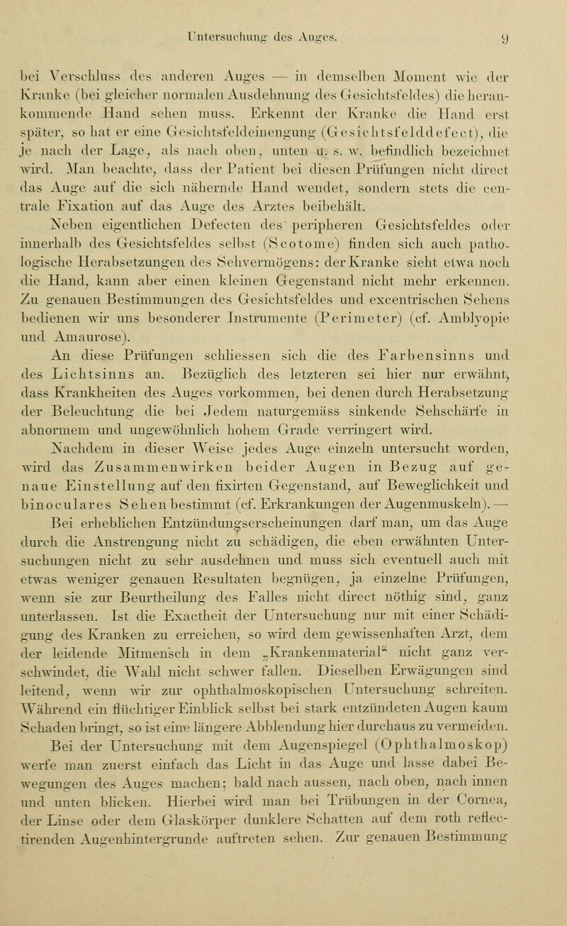 bei Verschluss dos anderen Auges - in demselben Moment wie der Kranke (bei gleicher normalen Ausdehnung des (Gesichtsfeldes) die heran- kommende Hand schon muss. Erkennt der Kranke die Hand erst später, so hat er eine Gesichtsleideinengung (G esichtsfelddefect), die Je nach der Lage, als nach oben, unten u. s. w. befindlich bezeichnet wird. Man beachte, dass der Patient bei diesen Pnifungen nicht direet das Auge auf die sieh nähernde Hand wendet, sondern stets die cen- trale Fixation auf das Auge des Arztes beibehält. Neben eigentlichen Defecten des peripheren Gesichtsfeldes oder innerhalb des Gesichtsfeldes selbst (Scotome) finden sich auch patho- logische Herabsetzungen des Sehvermögens: der Kranke sieht etwa noch die Hand, kann aber einen kleinen Gegenstand nicht mehr erkennen. Zu genauen Bestimmungen des Gesichtsfeldes und excentrischen Sehens bedienen wir uns besonderer Instrumente (Perimeter) (cf. Amblyopie und Amaurose). An diese Prüfungen sehliessen sich die des Farbensinns und des Lichtsinns an. Bezüglich des letzteren sei hier nur erwähnt, dass Krankheiten des Auges vorkommen, bei denen durch Herabsetzung der Beleuchtung die bei Jedem naturgemäss sinkende Sehschärfe in abnormem und ungewöhnlich hohem Grade verringert wird. Nachdem in dieser Weise jedes Auge einzeln untersucht worden, wird das Zusammenwirken beider Augen in Bezug auf ge- naue Einstellung auf den fixirten Gegenstand, auf Beweglichkeit und binoculares Sehen bestimmt (cf. Erkrankungen der Augenmuskeln). — Bei erheblichen Entzimdungsersckeinungen darf man, um das Auge durch die Anstrengung nicht zu schädigen, die eben erwähnten Unter- suchungen nicht zu sehr ausdehnen und muss sich eventuell auch mit etwas weniger genauen Resultaten begnügen, ja einzelne Prüfungen, wenn sie zur Beurtheilung des Falles nicht direet nöthig sind, ganz unterlassen. Ist die Exactheit der Untersuchung nur mit einer Schädi- gung des Kranken zu erreichen, so wird dem gewissenhaften Arzt, dem der leidende Mitmensch in dem „Krankenmaterial0 nicht ganz ver- schwindet, die Wahl nicht schwer fallen. Dieselben Erwägungen sind leitend, wenn wir zur ophthalmoskopischen Untersuchung schreiten. Während ein flüchtiger Einblick selbst bei stark entzündeten Augen kaum Schaden bringt, so ist eine längere Abbiendung hier durchaus zu vermeiden. Bei der Untersuchung mit dem Augenspiegel (Ophthalmoskop) werfe man zuerst einfach das Licht in das Auge und lasse dabei Be- wegungen des Auges machen; bald nach aussen, nach oben, nach innen und unten blicken. Hierbei wird man bei Trübungen in der Cornea, der Linse oder dem Glaskörper dunklere Schatten auf dem roth reflec- tirenden Augenhintergrunde auftreten sehen. Zur genauen Bestimmung