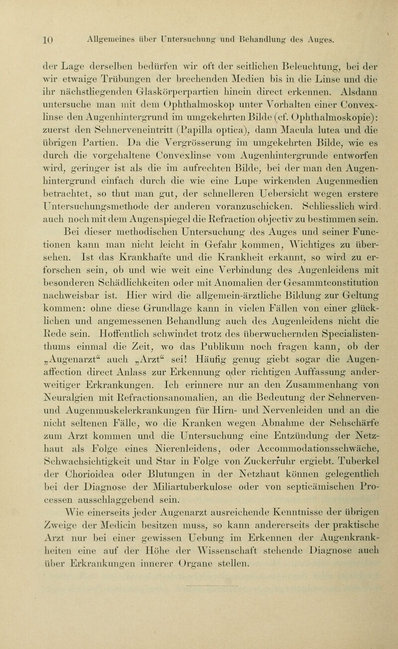 der Lage derselben bedürfen wir oft der seitlichen Beleuchtung, bei der wir etwaige Trübungen der brechenden Medien bis in die Linse und die ihr nächstliegenden Grlaskörperpartien hinein direct erkennen. Alsdann untersuche man mit dem Ophthalmoskop unter Vorhalten einer Convex- linse den Augenhintergrund im umgekehrten Bilde (cf. Ophthalmoskopie): zuerst den Sehnerveneintritt ( Papilla optica), dann Macula lutea und die übrigen Partien. Da die Vergrösserung im umgekehrten Bilde, wie es durch die vorgehaltene Convexlinse vom Augenhintergrunde entworfen wird, geringer ist als die im aufrechten Bilde, bei der man den Augen- hintergrund einfach durch die wie eine Lupe wirkenden Augenmedien betrachtet, so thut man gut, der schnelleren Uebersicht wegen erstere Untersuchungsmethode der anderen voranzuschicken. Schliesslich wird auch noch mit dem Augenspiegel die Refraction objectiv zu bestimmen sein. Bei dieser methodischen Untersuchung des Auges und seiner Func- tionen kann man nicht leicht in Gefahr kommen, Wichtiges zu über- sehen. Ist das Krankhafte und die Krankheit erkannt, so wird zu er- forschen sein, ob und wie weit eine Verbindung des Augenleidens mit besonderen Schädlichkeiten oder mit Anomalien der Gesammtconstitution nachweisbar ist. Hier wird die allgemein-ärztliche Bildung zur Geltung kommen: ohne diese Grundlage kann in vielen Fällen von einer glück- lichen und angemessenen Behandlung auch des Augenleidens nicht die Rede sein. Hoffentlich schwindet trotz des überwuchernden Specialisten- thums einmal die Zeit, wo das Publikum noch fragen kann, ob der „Augenarzt auch „Arzt sei! Häufig genug giebt sogar die Augen- affection direct Anlass zur Erkennung oder richtigen Auffassung ander- weitiger Erkrankungen. Ich erinnere nur an den Zusammenhang von Neuralgien mit Refractionsanomalien, an die Bedeutung der Sehnerven- und Augenmuskelerkrankungen für Hirn- und Nervenleiden und an die nicht seltenen Fälle, wo die Kranken wegen Abnahme der Sehschärfe zum Arzt kommen und die Untersuchung eine Entzündung der Netz- haut als Folge eines Nierenleidens, oder Accommodationsschwäche, Schwachsichtigkeit und Star in Folge von Zuckerfuhr ergiebt. Tuberkel der Chorioidea oder Blutungen in der Netzhaut können gelegentlich bei der Diagnose der Miliartuberkulose oder von septicämischen Pro- cessen ausschlaggebend sein. Wie einerseits jeder Augenarzt ausreichende Kenntnisse der übrigen Zweige der Medicin besitzen muss, so kann andererseits der praktische Arzt nur bei einer gewissen Uebung im Erkennen der Augenkrank- heiten eine auf der Höhe der Wissenschaft stellende Diagnose auch über Erkrankungen innerer I Irgane stellen.