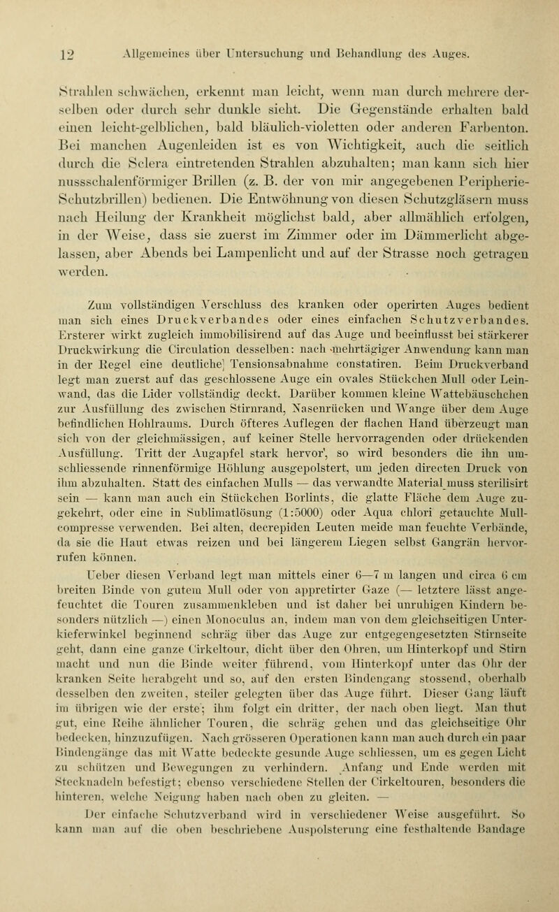 Strahlen schwächen, erkennt man leicht, wenn man durch mehrere der- selben oder durch sehr dunkle sieht. Die Gegenstände erhalten bald einen leicht-gelblichen, bald bläulich-violetten oder anderen Farbenton. Bei manchen Augenleiden ist es von Wichtigkeit, auch die seitlich durch die Sclera eintretenden Strahlen abzuhalten; man kann sich hier nussschalenförmiger Brillen (z. B. der von mir angegebenen Peripherie- Schutzbrillen) bedienen. Die Entwöhnung von diesen Schutzglasern muss nach Heilung der Krankheit möglichst bald, aber allmählich erfolgen, in der Weise, dass sie zuerst im Zimmer oder im Dämmerlicht abge- lassen, aber Abends bei Lampenlicht und auf der Strasse noch getragen werden. Zum vollständigen Verschluss des kranken oder operirten Auges bedient, man sich eines Druckverbandes oder eines einfachen Schutzverbandes. Ersterer wirkt zugleich immobilisirend auf das Auge und beeintlusst bei stärkerer Druckwirkung die Circulation desselben: nach «mehrtägiger Anwendung kann man in der Kegel eine deutliche' Tensionsabnahme constatiren. Beim Druckverband legt man zuerst auf das geschlossene Auge ein ovales Stückchen Mull oder Lein- wand, das die Lider vollständig deckt. Darüber kommen kleine Wattebäuschchen zur Ausfüllung des zwischen Stirnrand, Nasenrücken und Wange über dem Auge befindlichen Hohlraums. Durch öfteres Auflegen der flachen Hand überzeugt man sich von der gleichmässigen, auf keiner Stelle hervorragenden oder drückenden Ausfüllung. Tritt der Augapfel stark hervor', so wird besonders die ihn um- schliessende rinnenförmige Höhlung ausgepolstert, um jeden directen Druck von ihm abzuhalten. Statt des einfachen Mulls — das verwandte Material muss sterilisirt sein — kann man auch ein Stückchen Borlints, die glatte Fläche dem Auge zu- gekehrt, oder eine in Sublimatlösung (1:5000) oder Aqua chlor! getauchte 3Iull- compresse verwenden. Bei alten, decrepiden Leuten meide man feuchte Verbände, da sie die Haut etwas reizen und bei längerem Liegen selbst Gangrän hervor- rufen können. Ueber diesen Verband legt man mittels einer G—7 m langen und circa (i cm breiten Binde von gutem Mull oder von appretirter Gaze (— letztere lässt ange- feuchtet die Touren zusammenkleben und ist daher bei unruhigen Kindern be- sonders nützlich —) einen Monoculus an, indem man von dem gleichseitigen Unter- kieferwinkel beginnend schräg über das Auge zur entgegengesetzten Stirnseite geht, dann eine ganze (ürkeltour, dicht über den Obren, um Hinterkopf und Stirn macht, und nun die Binde weiter führend, vom Hinterkopf unter das Öhr der kranken Seite herabgeht und so, auf den ersten Bindengang stossend, oberhalb desselben den zweiten, steiler gelegten über das Auge führt. Dieser Gang läuft im übrigen wie der erste'; ihm folgt ein dritter, der nach oben liegt. Man thut gut, eine Reihe ähnlicher Touren, die schräg gehen und das gleichseitige Ohr bedecken, hinzuzufügen. Nach grösseren Operationen kann man auch durch ein paar Bindengänge das mit Watte bedeckte gesunde Auge schliessen, um es gegen Licht zu schützen und Bewegungen zu verhindern. Anfang und Lüde werden mit Stecknadeln befestigt; ebenso verschiedene Stellen der Cirkeltouren, besonders die hinteren, welche Neigung haben nach oben zu gleiten. — Der einfache Schutzverband wird in verschiedener Weise ausgeführt. So kann man auf die oben beschriebene Auspolsterung eine festhaltende Bandage