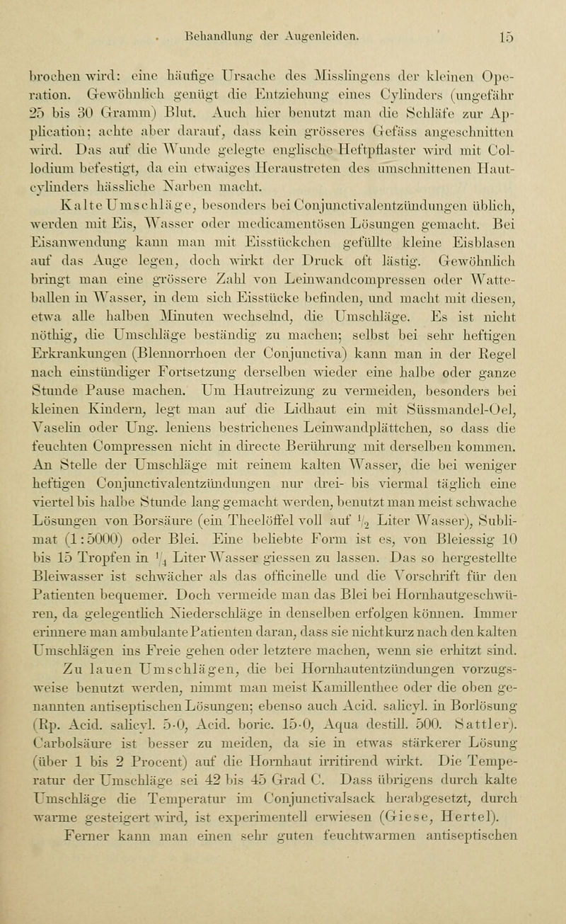 broehen wird: eine häufige Ursache des Misslingens der kleinen Ope- ration. Gewöhnlich genügt die Entziehung eines Cylinders (ungefähr 2ö bis 30 Gramm) Blut, Auch hier benutzt man die Schlafe zur Ap- plication: achte aber darauf, dass kein grösseres Gefäss angeschnitten wml. Das auf die Wunde gelegte englische Heftpflaster wird mit Col- lodium befestigt, da ein etwaiges Heraustreten des umschnittenen llaut- evlinders hässliche Narben macht Kalte Umschläge, besonders bei Conjimetivalentzündiingen üblich, werden mit Eis, Wasser oder medicamentösen Lösungen gemacht. Bei Eisanwendung kann man mit Eisstückchen gefüllte kleine Eisblasen auf das Auge legen, doch wirkt der Druck oft lästig. Gewöhnlich bringt man eine grössere Zahl von Leinwandcompressen oder Watte- ballen in Wasser, in dem sich Eisstücke befinden, imd macht mit diesen, etwa alle halben Minuten wechselnd, die Umschläge. Es ist nicht nöthig, die Umschläge beständig zu machen; selbst bei sehr heftigen Erkrankungen (Blennorrhoen der Conjunctiva) kann man in der Regel nach einstündiger Fortsetzung derselben wieder eine halbe oder ganze Stunde Pause machen. Um Hautreizung zu vermeiden, besonders bei kleinen Kindern, legt man auf die Lidliaut ein mit Süssmandel-Oel, Vaselia oder Ung. leniens bestrichenes Leinwandplättchen, so dass die feuchten Compressen nicht in directe Berührung mit derselben kommen. An Stelle der Umschläge mit reinem kalten Wasser, die bei weniger heftigen Conjunctivalentziüidnngen nur drei- bis viermal täglich eine viertel bis halbe Stunde lang gemacht werden, benutzt man meist sehwache Lösungen von Borsäure (ein Theelöftel voll auf lj2 Liter Wasser), Subli- mat (1: 5000) oder Blei. Eine beliebte Form ist es, von Bleiessig 10 bis 15 Tropfen in ! 4 Liter Wasser giessen zu lassen. Das so hergestellte Bleiwasser ist schwächer als das officinelle und die Vorschrift für den Patienten bequemer. Doch vermeide man das Blei bei Hornhautgesebwü- ren, da gelegentlich Niederschläge in denselben erfolgen können. Immer erinnere man ambulante Patienten daran, dass sie nicht kurz nach den kalten Umschlägen ins Freie gehen oder letztere machen, wenn sie erhitzt sind. Zu lauen Umschlägen, die bei Hornhautentzündungen vorzugs- weise benutzt werden, nimmt man meist Kamillenthee oder die oben ge- nannten antiseptischen Lösungen; ebenso auch Acid. salicyl. in Borlösung (Rp. Acid. salicyl. 5-0, Acid. boric. 15-0, Aqua destill. 500. Sattler). Carbolsäure ist besser zu meiden, da sie in etwas stärkerer Lösung (über 1 bis 2 Procent) auf die Hornhaut irritirend wirkt. Die Tempe- ratur der Umschläge sei 42 bis 45 Grad C. Dass übrigens durch kalte Umschläge die Temperatur im Conjunctivalsack herabgesetzt, durch warme gesteigert wird, ist experimentell erwiesen (Giese, Hertel). Ferner kann man einen sehr guten feuchtwarmen antiseptischen