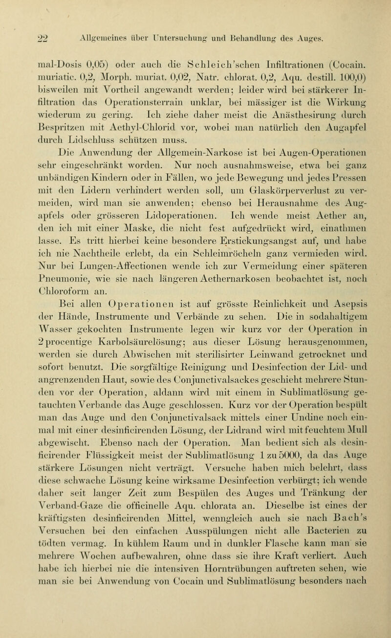 mal-Dosis 0,05) oder auch die Schleich'sehen Infiltrationen (Cocain. muriatic. 0,2, Morph, muriat. 0,02, Natr. chlorat. 0,2, Aqu, destill. 100,0) bisweilen mit Vortheil angewandt werden; leider wird bei stärkerer In- filtration das Operationsterrain unklar, bei massiger ist die Wirkung wiederum zu gering. Ich ziehe daher meist die Anästhesirung durch Bespritzen mit Aethvl-Chlorid vor, wobei man natürlich den Augapfel durch Lidschluss schützen muss. Die Anwendung der Allgemein-Narkose ist bei Augen-Operationen sehr eingeschränkt worden. Nur noch ausnahmsweise, etwa bei ganz unbändigen Kindern oder in Fällen, wo jede Bewegung und jedes Pressen mit den Lidern verhindert werden soll, um Grlaskörperverlust zu ver- meiden, wird man sie anwenden; ebenso bei Herausnahme des Aug- apfels oder grösseren Lidoperationen. Ich wende meist Aether an, den ich mit einer Maske, die nicht fest aufgedrückt wird, einathmen lasse. Es tritt hierbei keine besondere Erstickungsangst auf, und habe ich nie Nachtheile erlebt, da ein Schleimröcheln ganz vermieden wird. Nur bei Lungen-Affectionen wende ich zur Vermeidung einer späteren Pneumonie, wie sie nach längeren Aethernarkosen beobachtet ist, noch Chloroform an. Bei allen Operationen ist auf grösste Reinlichkeit und Asepsis der Hände, Instrumente und Verbände zu sehen. Die in sodahaltigem Wasser gekochten Instrumente legen wir kurz vor der (Operation in 2procentige Karbolsäurelösung; aus dieser Lösung herausgenommen, werden sie durch Abwischen mit sterilisirter Leinwand getrocknet und sofort benutzt. Die sorgfältige Reinigung und Desinfection der Lid- und angrenzenden Haut, sowie des Conjimetivalsaekes geschieht mehrere Stun- den vor der Operation, aldann wird mit einem in Sublimatlösung ge- tauchten Verbände das Auge geschlossen. Kurz vor der Operation bespült man das Auge und den Conjunctivalsack mittels einer Undine noch ein- mal mit einer desinficirenden Lösung, der Lidrand wird mit feuchtem Mull abgewischt. Ebenso nach der < )peration. Mai] bedient sich als desin- ficirender Flüssigkeit meist der Sublimatlösung 1 zu5000, da das Auge stärkere Lösungen nicht verträgt. Versuche haben mich belehrt, dass diese schwache Lösung keine wirksame Desinfection verbürgt; ich wende daher seit langer Zeit zum Bespülen des Auges und Tränkung der Verbands laze die officinelle Aqu. chlorata an. Dieselbe ist eines der kräftigsten desinficirenden Mittel, wenngleich auch sie nach Bach's Versuchen bei den einfachen Ausspülungen nicht alle Bacterien zu tödten vermag. In kühlem Raum und in dunkler Flasche kann man sie mehrere Wochen aufbewahren, ohne dass sie ihre Kraft verliert. Auch babe ich hierbei nie die intensiven Horntrübungen auftreten sehen, wie man sie bei Anwendung von Cocain und Sublimatlösung besonders nach