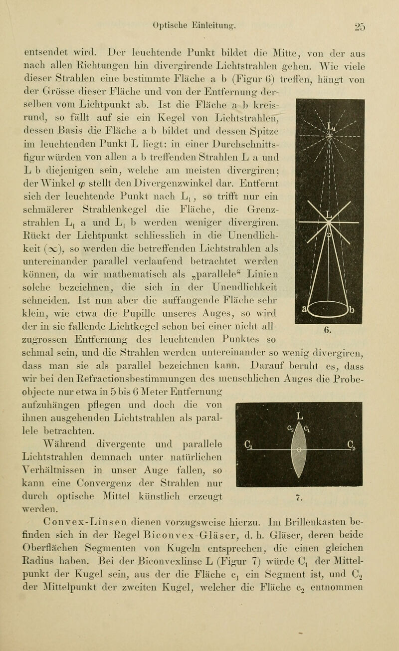 entsendet wird. Der leuchtende Punkt bildet die Mitte, von der aus nach allen Richtungen hin divergirende Lichtstrahlen gehen. Wie viele dieser Strahlen eine bestimmte Fläche a b (Figur 6) treffen, hängt von der (I rosse dieser Fläche und von der Entfernung der- selben vom Lichtpunkt ab. Ist die Fläche a b kreis- rund, so fällt auf sie ein Kegel von Lichtstrahlen, dessen Basis die Fläche a b bildet und dessen Spitze im leuchtenden Punkt L liegt: in einer Durchschnitts- figurwürden von allen a b treffenden Strahlen L a und Lb diejenigen sein, welche am meisten divergiren; der Winkel <p stellt den Divergenzwinkel dar. Entfernt sich der leuchtende Punkt nach L,, so trifft nur ein schmälerer Strahlenkegel die Fläche, die Grenz- strahlen Lj a und L, b werden weniger divergiren. Rückt der Lichtpunkt schliesslich in die Unendlich- keit (3c), so werden die betreffenden Lichtstrahlen als untereinander parallel verlaufend betrachtet werden können, da wir mathematisch als „parallele Linien solche bezeichnen, die sich in der Unendlichkeit schneiden. Ist nun aber die auffangende Fläche sehr klein, wie etwa die Pupille unseres Auges, so wird der in sie fallende Lichtkegel schon bei einer nicht all- zugrossen Entfernung des leuchtenden Punktes so schmal sein, und die Strahlen werden untereinander so wenig divergiren, dass man sie als parallel bezeichnen kann. Darauf beruht es, dass wir bei den Eefractionsbestimmungen des menschlichen Auges die Probe- objeete nur etwa in 5 bis 6 Meter Entfernung aufzuhängen pflegen und doch die von ihnen ausgehenden Lichtstrahlen als paral- lele betrachten. Während divergente und parallele Lichtstrahlen demnach unter natürlichen Verhältnissen in unser Auge fallen, so kami eine Convergenz der Strahlen nur durch optische Mittel künstlich erzeugt 7, werden. Convex-Linsen dienen vorzugsweise hierzu. Im Brillenkasten be- finden sich in der Regel Biconvex-Gläser, d.h. Gläser, deren beide Oberflächen Segmenten von Kugeln entsprechen, die einen gleichen Radius haben. Bei der Biconvexlinse L (Figur 1) würde C} der Mittel- punkt der Kugel sein, aus der die Fläche cx ein Segment ist, und C2 der Mittelpunkt der zweiten Kugel, welcher die Fläche c2 entnommen