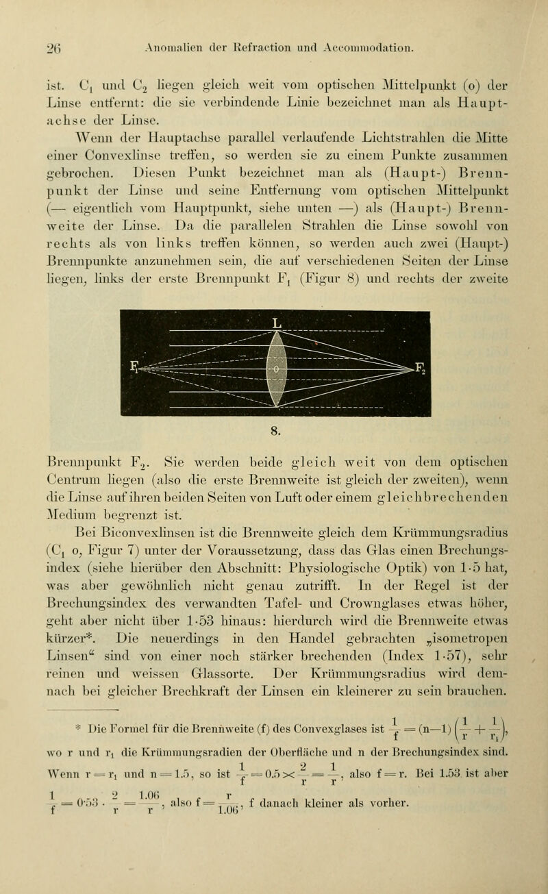 ist. L\ und C2 liegen gleich weit vom optischen Mittelpunkt (o) der Linse entfernt: die sie verbindende Linie bezeichnet man als Haupt- achse der Linse. Wenn der Hauptachse parallel verlaufende Lichtstrahlen die Mitte einer Convexlinse treffen, so werden sie zu einem Punkte zusammen gebrochen. Diesen Punkt bezeichnet man als (Haupt-) Brenn- punkt der Linse und seine Entfernung vom optischen Mittelpunkt (— eigentlich vom Hauptpunkt, siehe unten —) als (Haupt-) Brenn- weite der Linse. Da die parallelen Strahlen die Linse sowohl von rechts als von links treffen können, so werden auch zwei (Haupt-) Brennpunkte anzunehmen sein, die auf verschiedenen Seite]! der Linse liegen, links der erste Brennpunkt Ft (Figur 8) und rechts der zweite 8. Brennpunkt F2. Sie werden beide gleich weit von dem optischen Centrum liegen (also die erste Brennweite ist gleich der zweiten), wenn die Linse auf ihren beiden Seiten von Luft oder einem gleichbrechenden Medium begrenzt ist. Bei Biconvexlinsen ist die Brennweite gleich dem Krümmungsradius (Cj o, Figur 7) unter der Voraussetzung, dass das Glas einen Brechungs- index (siehe hierüber den Abschnitt: Physiologische Optik) von l-ö hat, was aber gewöhnlich nicht genau zutrifft. In der Regel ist der Brechungsindex des verwandten Tafel- und Crownglases etwas höher, geht aber nicht über 1-53 hinaus: hierdurch wird die Brennweite etwas kürzer*. Die neuerdings in den Handel gebrachten „isometropen Linsen sind von einer noch stärker brechenden (Index 1-57), sehr reinen und weissen Glassorte. Der Krümmungsradius wird dem- nach bei gleicher Brechkraft der Linsen ein kleinerer zu sein brauchen. * Die Formel für die Brennweite (f) des Convexglases ist -y = (n—1) [— H ), wo r und rj die Krümmungsradien der Oberfläche und n der Brechungsindex sind. Wenn r = rt und n = 1.5, so ist 0.ö x f r 1.06 . , r r 'alsof = r.06 f r r , f danach kleiner als vorher. also f = r. Bei 1.53 ist aber