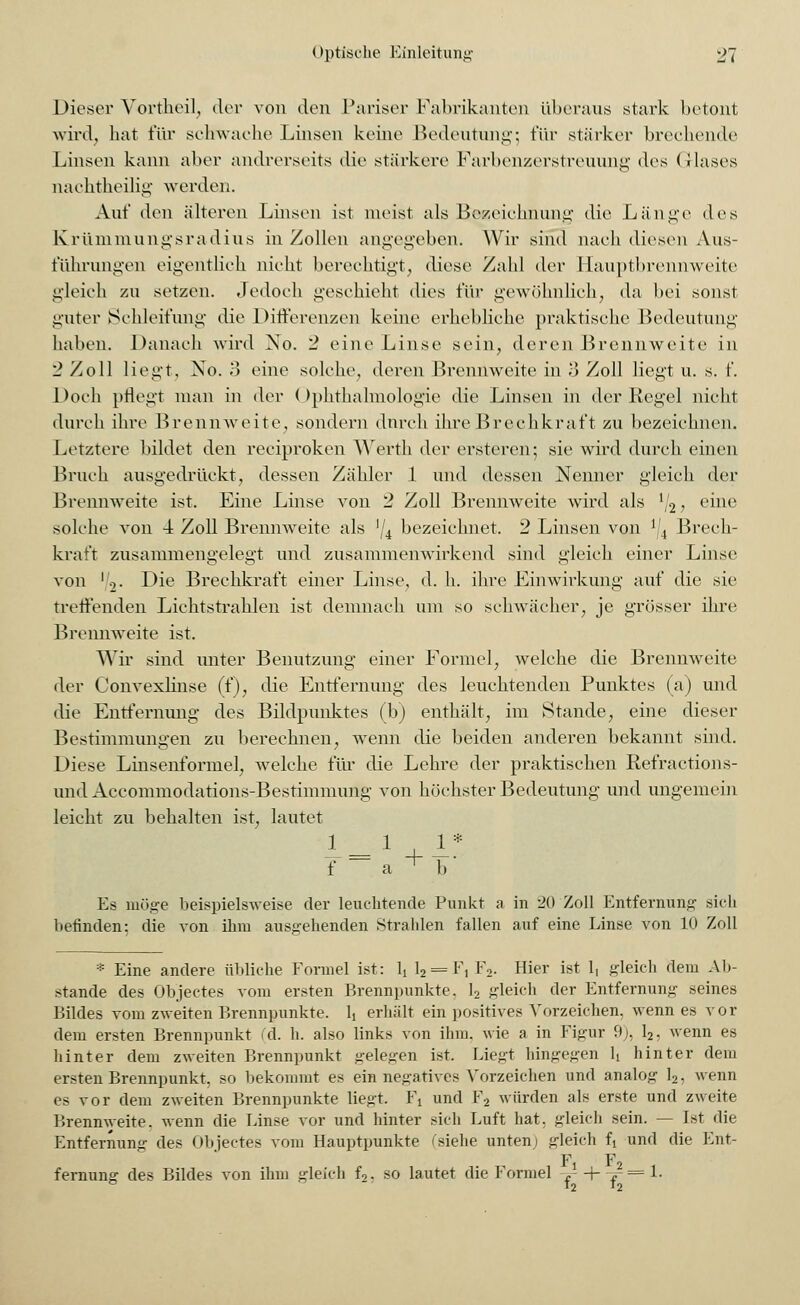 Dieser Yortheil, der von den Pariser Fabrikanten überaus stark betonl wird, hat für schwache Linsen keine Bedeutung; für stärker brechende Linsen kann aber andrerseits die stärkere Farbenzerstreuung des (ilases nachtheilig werden. Auf den älteren Linsen ist meist als Bezeichnung die Länge des Krümmungsradius in Zollen angegeben. Wir sind nach diesen Aus- führungen eigentlich nicht berechtigt, diese Zahl der Haupfbrennweite gleich zu setzen. Jedoch geschieht dies für gewöhnlich, da bei sonst guter Schleifung die Differenzen keine erhebliehe praktische Bedeutung haben. Danach wird No. 2 eine Linse sein, deren Brennweite in 2 Zoll liegt, Xo. 3 eine solche, deren Brennweite in 3 Zoll liegt u. s. f. Doch pflegt man in der (Ophthalmologie die Linsen in der Regel nicht durch ihre Brennweite, sondern dnreh ihre Brechkraft zu bezeichnen. Letztere bildet den reeiproken Werth der ersteren; sie wird durch einen Bruch ausgedrückt, dessen Zähler 1 und dessen Nenner gleich der Brennweite ist. Eine Linse von 2 Zoll Brennweite wird als ll2, eine solche von 4 Zoll Brennweite als ^4 bezeichnet. 2 Linsen von J/4 Brech- kraft zusammengelegt und zusammenwirkend sind gleich einer Linse von '.,. Die Brechkraft einer Linse, d. h. ihre Einwirkung auf die sie treffenden Lichtstrahlen ist demnach am so schwächer, je grösser ihre Brennweite ist. Wir sind unter Benutzung einer Formel, welche die Brennweite der Convexlinse (f), die Entfernung des leuchtenden Punktes (a) und die Entfernung des Bildpunktes (b) enthält, im Stande, eine dieser Bestimmungen zu berechnen, wenn die beiden anderen bekannt sind. Diese Linsenformel, welche für die Lehre der praktischen Refractions- imd Accommodations-Bestimmung von höchster Bedeutung und ungemein leicht zu behalten ist, lautet 1 1 1* f ~~ a + b  Es möge beispielsweise der leuchtende Punkt a in 20 Zoll Entfernung sieb befinden; die von ihm ausgehenden Strahlen fallen auf eine Linse von 10 Zoll * Eine andere übliche Formel ist: 1, l2 = F, F2. Hier ist 1, gleich dem Ab- stände des Objectes vom ersten Brennpunkte. 1, gleich der Entfernung seines Bildes vom zweiten Brennpunkte. Ij erhält ein positives Vorzeichen, wenn es vor dem ersten Brennpunkt (d. h. also links von ihm. wie a in Figur 9), 12, wenn es hinter dem zweiten Brennpunkt gelegen ist. Liegt hingegen h hinter dem ersten Brennpunkt, so bekommt es ein negatives Vorzeichen und analog 12, wenn es vor dem zweiten Brennpunkte liegt. 1\ und F2 würden als erste und zweite Brennweite, wenn die Linse vor und hinter sich Luft bat. gleich sein. — Ist die Entfernung des Objectes vom Hauptpunkte (siehe unten) gleich U und die Ent- Fi ■ F fernung des Bildes von ihm gleich f2. so lautet die Formel J -f- -*■ ° '2 12 £== 1.