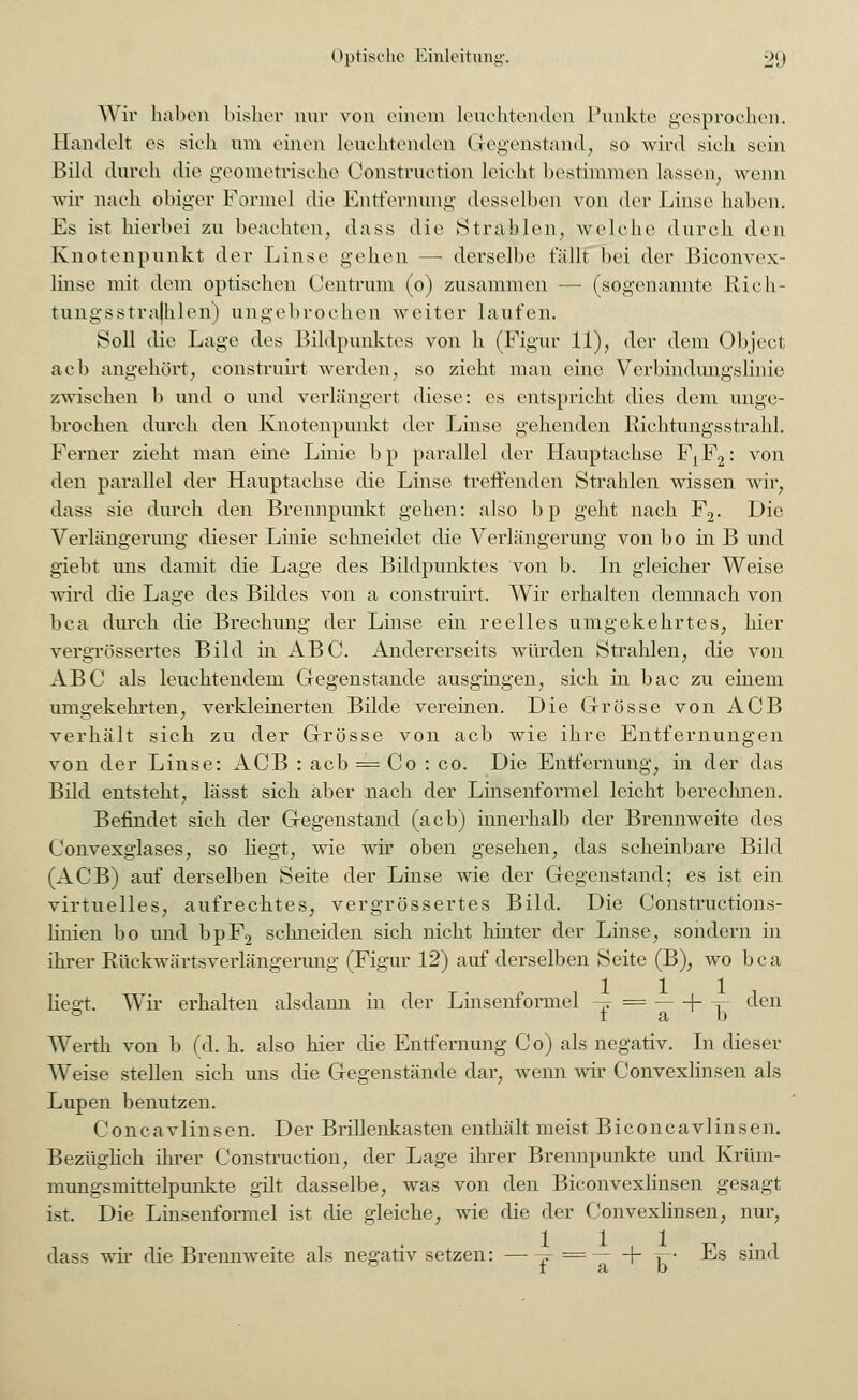 Wir haben bisher nur von einem leuch.tend.en Punkte gesprochen. Handelt es sich um einen leuchtenden Gegenstand, so wird sich sein Bild durch die geometrische Construction leicht bestimmen lassen, wenn wir nach obiger Formel die Entfernung desselben von der Linse haben. Es ist hierbei zu beachten, dass die Strahlen, welche durch den Knotenpunkt der Linse gehen — derselbe fällt bei der Biconvex- linse mit dem optischen Centrum (o) zusammen -- (sogenannte Rich- tungsstralhlen) ungebrochen weiter laufen. Soll die Lage des Bildpunktes von h (Figur 11), der dem Object acb angehört, construirt werden, so zieht man eine Verbindungslinie zwischen b und o und verlängert diese: es entspricht dies dem unge- brochen durch den Knotenpunkt der Linse gehenden Richtungsstrahl. Ferner zieht man eine Linie bp parallel der Hauptachse FjF^ von den parallel der Hauptachse die Linse treffenden Strahlen wissen wir, dass sie durch den Brennpunkt gehen: also bp geht nach F2. Die Verlängerung dieser Linie schneidet die Verlängerung von bo in B und giebt uns damit die Lage des Bildpunktes von b. In gleicher Weise wird die Lage des Bildes von a construirt. Wir erhalten demnach von bca durch die Brechimg der Linse ein reelles umgekehrtes, hier vergrössertes Bild in ABC. Andererseits würden Strahlen, die von ABC als leuchtendem Gegenstände ausgingen, sich in bac zu einem umgekehrten, verkleinerten Bilde vereinen. Die Grösse von ACB verhält sich zu der Grösse von acb wie ihre Entfernungen von der Linse: ACB : acb = Co : co. Die Entfernung, in der das Bild entsteht, lässt sich aber nach der Linsenformel leicht berechnen. Befindet sich der Gegenstand (acb) innerhalb der Brennweite des Convexglases, so liegt, wie wir oben gesehen, das scheinbare Bild (ACB) auf derselben Seite der Linse wie der Gegenstand; es ist ein virtuelles, aufrechtes, vergrössertes Bild. Die Constructions- linien bo und bpF2 schneiden sich nicht hinter der Linse, sondern in ihrer Rückwärtsverlängerung (Figur 12) auf derselben Seite (B), wo bca lieo-t. Wir erhalten alsdann in der Linsenformel -~ = (- T den ° t a b Werth von b (d. h. also hier die Entfernung C o) als negativ. In dieser Weise stellen sich uns die Gegenstände dar. wenn wir Convexlinsen als Lupen benutzen. Concavlinsen. Der Brillenkasten enthält meist Biconcavlinsen. Bezüglich ihrer Construction, der Lage ihrer Brennpunkte und Krüm- mungsmittelpunkte gilt dasselbe, was von den Biconvexlinsen gesagt ist. Die Linsenformel ist die gleiche, wie die der Convexlinsen, nur, dass wir die Brennweite als negativ setzen: —-j = \- v- Es sind