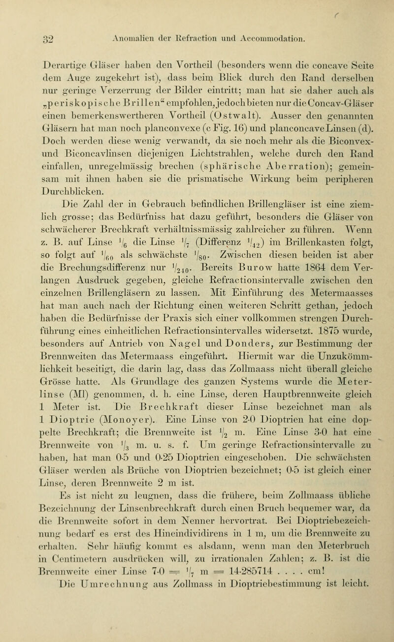Derartige (rläser haben den Vortheil (besonders wenn die concave Seite dem Auge zugekehrt ist), dass beim Bliek durch den Rand derselben nur geringe Verzerrung- der Bilder eintritt; man hat sie daher auch als „periskopische Brillen empfohlen, jedoch bieten nur dieConcav-Gläser einen bemerkenswertheren Vortheil (Östwalt). Ausser den genannten Gläsern hat man noch planconvexe (c Fig. 16) und planeonca ve Linsen (d). Doch werden diese wenig verwandt, da sie noch mein' als die Biconvex- und Biconcavlinsen diejenigen Lichtstrahlen, welche durch den Band einfallen, unregelmässig brechen (sphärische Aberration); gemein- sam mit ihnen haben sie die prismatische Wirkung beim peripheren Durchblicken. Die Zahl der in Gebrauch befindlichen Brillengläser ist eine ziem- lich grosse; das Bedürfniss hat dazu geführt, besonders die Gläser von schwächerer Brechkraft verhältnissmässig zahlreicher zu führen. Wenn z. B. auf Linse !/6 die Linse '/7 (Differenz '/42) im Brillenkasten folgt, so folgt auf '/fi0 als schwächste '/g0. Zwischen diesen beiden ist aber die Brechungsdifferenz nur V240- Bereits Burow hatte 1864 dem Ver- langen Ausdruck gegeben, gleiche Refractionsintervalle zwischen den einzelnen Brillengläsern zu lassen. Mit Einführung des Metermaasses hat man auch nach der Richtung einen weiteren Schritt gethan, jedoch haben die Bedürfnisse der Praxis sich einer vollkommen strengen Durch- führung eines einheitlichen Refractionsintervalles widersetzt. 1875 wurde, besonders auf Antrieb von Nagel undDonders, zur Bestimmung der Brennweiten das Metermaass eingeführt. Hiermit war die Unzukömm- lichkeit beseitigt, die darin lag, dass das Zollmaass nicht überall gleiche Grösse hatte. Als Grundlage des ganzen Systems wurde die Meter- linse (Ml) genommen, d. h. eine Linse, deren Hauptbrennweite gleich 1 Meter ist. Die Brechkraft dieser Linse bezeichnet man als 1 Dioptrie (Monover). Eine Linse von 2-0 Dioptrien hat eine dop- pelte Brechkraft; die Brennweite ist ]/2 m. Eine Linse 3-0 hat eine Brennweite von '/3 m. u. s. f. Um geringe Refractionsintervalle zu haben, hat man 0-5 und 0-25 Dioptrien eingeschoben. Die schwächsten Gläser werden als Brüche von Dioptrien bezeichnet; 0-5 ist gleich einer Linse, deren Brennweite 2 m ist. Es ist nicht zu leugnen, dass die frühere, beim Zollmaass übliche Bezeichnung der Linsenbrechkraft durch einen Bruch bequemer war, da die Brennweite sofort in dem Nenner hervortrat. Bei Dioptriebezeicli- nung bedarf es erst des Hineindividirens in 1 m, um die Brennweite zu erhalten. Sehr häufig kommt es alsdann, wenn man den Meterbruch in Cent mietern ausdrücken will, zu irrationalen Zahlen; z. B. ist die Brennweite einer Linse 7-0 = ]i m = 14-2*0714 .... cm! Die Umrechnung aus Zollmass in Dioptriebestimmung ist leicht.