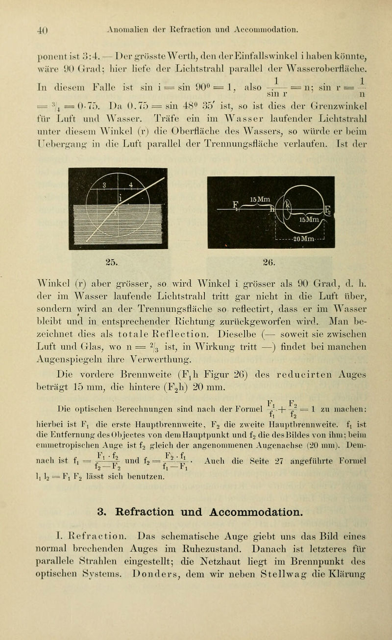 ponent ist .'5:4. — I >er grössteWerth; den der Einfallswinkel i haben könnte, wäre 90 Grad; hier liefe der Lichtstrahl parallel der Wasseroberfläche. In diesem Falle ist sin i = sin 90° = 1, also -: = n: sin r = sm r n = :t4 =0-7;). Da 0.7;) = sin 48 35' ist, so ist dies der (Jrcnzwinkel für Luft und Wasser. Träfe ein im Wasser laufender Lichtstrahl unter diesem Winkel (r) die Oberfläche des Wassers, so würde er heim Uebergang in die Luft parallel der Trennungsfläche verlaufen. Ist der 25. 26. Winkel (r) aber grösser, so wird Winkel i grösser als 90 Grad, d. h. der im Wasser laufende Lichtstrahl tritt gar nicht in die Luft über, sondern wird an der Trennungsfläche so reflectirt, dass er im Wasser bleibt und in entsprechender Richtung zurückgeworfen wird. Man be- zeichnet dies als totale Reflection. Dieselbe (— soweit sie zwischen Luft und Glas, wo n = 23 ist, in Wirkung tritt —) findet bei manchen Augenspiegeln ihre Verwerthung. Die vordere Brennweite (Fjh Figur 2(3) des reducirten Auges beträgt 15 mm, die hintere (F2h) 20 mm. F Fi Die optischen Berechnungen sind nach der Formel ,-•+-,- = ! zu machen: b i2 hierbei ist Fi die erste Hauptbrennweite, F2 die zweite Hauptbrennweite. ft ist die Entfernung desObjectes von dem Hauptpunkt und f2 die desBildes von ihm; beim emmetropischen Auge ist f2 gleich der angenommenen Augenachse (20 nun). Dem- F • f F f nach ist f, = ~—r|- und f2 = j-^-^4- • Auch die Seite 27 angeführte Formel t2 — V 2 b — v i b b- = Fi F2 liisst sich benutzen. 3, Refraction und Accommodation. I. Refraction. Das schematische Auge giebt uns das Bild eines normal brechenden Auges im Ruhezustand. Danach ist letzteres für parallele Strahlen eingestellt; die Netzhaut liegt im Brennpunkt des optischen Systems. Donders, dem wir neben Stellwag die Klärung