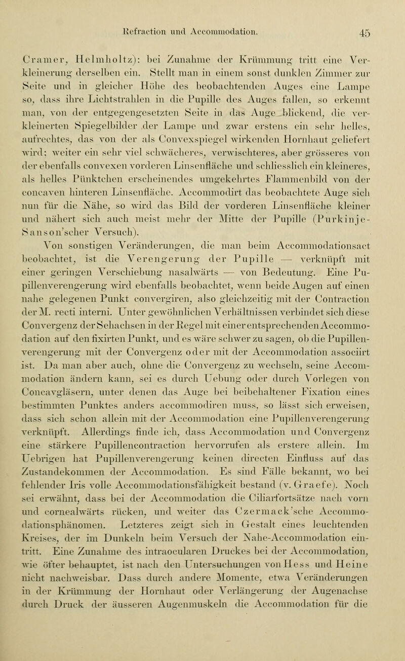 Cranier, Helmholtz): bei Zunahme der Krümmung tritt eine Ver- kleinerung derselben ein. Stellt man in einem sonst dunklen Zimmer zur Seite und in gleicher Höhe des beobachtenden Auges eine Lampe so. dass ihre Lichtstrahlen in die Pupille des Auges fallen, so erkennt man, von der entgegengesetzten Seite in das Auge blickend, die ver- kleinerten Spiegelbilder der Lampe und zwar erstens ein sehr helles, aufrechtes, das von der als Convexspiege] wirkenden Hornhaut geliefert wird; weiter ein sehr viel schwächeres, verwischteres, aber grösseres von der ebenfalls eonvexen vorderen LinsenHäehe und sehliesslieh ein kleineres, als helles Pünktchen erscheinendes umgekehrtes Flammenbild von der concaven hinteren LinsenHäehe. Accommodirt das beobachtete Auge sich nun für die Nähe, so wird das Bild der vorderen Linsenfläche kleiner und nähert sieh auch meist mehr der Mitte der Pupille (Purkinje- S a n > o n'scher Versuch). Von sonstigen Veränderungen, die man beim Accommodationsact beobachtet, ist die Verengerung der Pupille — verknüpft mit einer geringen Verschiebung nasalwärts — von Bedeutung. Eine Pu- pillenverengerung wird ebenfalls beobachtet, wenn beide Augen auf einen nahe gelegenen Punkt convergiren, also gleichzeitig mit der Contraction der 31. recti interni. Lnter gewöhnlichen Verhältnissen verbindet sich diese Convergenz der Sehachsen in der Regel mit einer entsprechenden Accommo- dation auf den fixirten Punkt, und es wäre schwer zu sagen, ob die Pupillen- verengerung mit der Convergenz oder mit der Accommodation associirt ist. Da man aber auch, ohne die Convergenz zu wechseln, seine Accom- modation ändern kann, sei es durch Uebung oder durch Vorlegen von Coneavgläsern, unter denen das Auge bei beibehaltener Fixation eines bestimmten Punktes anders accommodiren muss, so lässt sich enveisen, dass sich schon allein mit der Accommodation eine Pupillenverengerung verknüpft. Allerdings finde ich, dass Accommodation und Convergenz eine stärkere Pupillencontraction hervorrufen als erstere allein. Im Uebrigen hat Pupillenverengerung keinen directen Einfluss auf das Zustandekommen der Accommodation. Es sind Fälle bekannt, wo bei fehlender Iris volle Accommodationsfähigkeit bestand (v. Grraefe). Noch sei erwähnt, dass bei der Accommodation die Ciliarfortsätze nach vorn und cornealwärts rücken, und weiter das Czermack'sche Accommo- dationsphänomen. Letzteres zeigt sich in Gestalt eines leuchtenden Kreises, der im Dunkeln beim Versuch der Nahe-Accommodation ein- tritt. Eine Zunahme des intraocularen Druckes bei der Accommodation., wie öfter behauptet, ist nach den Untersuchungen von Hess und Heine nicht nachweisbar. Dass durch andere Momente, etwa Veränderungen in der Krümmung der Hornhaut oder Verlängerung der Augenachse durch Druck der äusseren Augenmuskeln die Accommodation für die