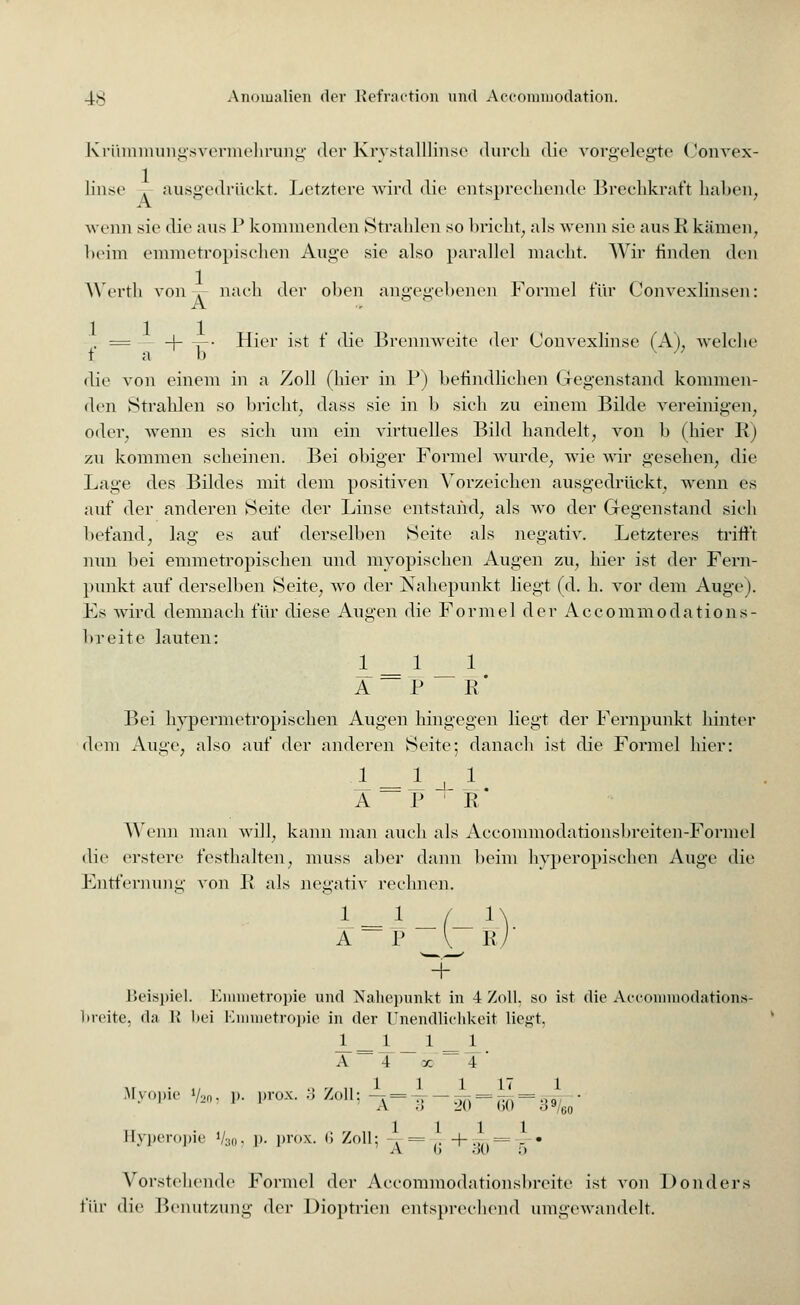 Krümmungsvermehrung der Krystalllinse durch die vorgelegte Convex- linse . ausgedrückt. Letztere wird die entsprechende Brechkraft halten, A ö t wenn sie die aus P kommenden Strahlen so bricht, als wenn sie aus K kämen, beim emmetropischen Auge sie also parallel macht. Wir linden den Wertb von . nach der ohen angesehenen Formel für Convexlinsen: -A. . = -j- -=-• Hier ist £ die Brennweite der (Jonvexlinse (A), welch«' t a b v J die von einem in a Zoll (hier in P) befindlichen Gegenstand kommen- den Strahlen so bricht, dass sie in b sich zu einem Bilde vereinigen, oder, wenn es sich um ein virtuelles Bild handelt, von b (hier R) zu kommen scheinen. Bei obiger Formel wurde, wie wir gesehen, die Lage des Bildes mit dem positiven Vorzeichen ausgedrückt, wenn es auf der anderen Seite der Linse entstand, als wo der Gegenstand sich befand, lag es auf derselben Seite als negativ. Letzteres trifft nun bei emmetropischen und myopischen Augen zu, hier ist der Fern- punkt auf derselben Seite, wo der Nahepunkt liegt (d. h. vor dem Auge). Es wird demnach für diese Augen die Formel der Accommodation s- breite lauten: I 1 * A — P R' Bei hypermetropischen Augen hingegen liegt der Fernpunkt hinter dem Auge, also auf der anderen Seite; danach ist die Formel hier: 1=1 + 1. A P R Wenn man will, kann man auch als Accommodationsbreiten-Formel die erstere testhalten, muss aber dann beim hvperopischen Auge die Entfernung von R als negativ rechnen. A P V R Beispiel. Emmetropie und Nahepunkt in 4 Zoll, so ist die Accommodations- breite, da R bei Emmetropie in der Unendlichkeit liegt, i-=i _ i ==i_m A 4 x 4 M • 1/ •> '/ 11 * ' 1 17 1 Myopie V2o, p. pro*. 3 Zoll; ~v= -., ---gg-^. Byperopie l/30, p. pröx. 6 Zoll; - = ,. + .,,.=--- = • Vorstehende Formel der Accommodationsbreite ist von Donders für die Benutzung der Dioptrien entsprechend umgewandelt.