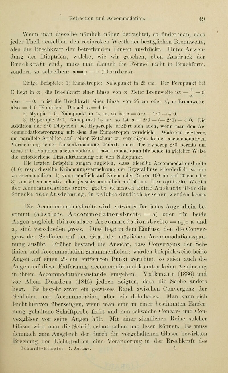 Wenn man dieselbe nämlich näher betrachtet, so findet man, dass jeder Theü derselben den reciproken Werth der bezüglichen Brennweite, also die Brechkraft der betreffenden Linsen ausdrückt. Unter Anwen- dung der Dioptrien, welche, wie wir gesehen, eben Ausdruck der Brechkraft sind, muss man danach die Formel nieht in Bruchform, sondern so schreiben: a=p — r (Donders). Einige Beispiele: L) Emmetropie; Nahepunkt in 25 cm. Der Fernpunkt bei E liegt in x. die Brechkraft einer Linse von x Meter Mrennweite ist = ■ = ('), X) also r = 0. p ist die Brechkraft einer Linse von 25 cm oder i/i m Brennweite, also =4-0 Dioptrien. Danach a = 4'0. 2 Myopie 1*0. Nahepunkt in !5 m, so ist a =5-0—1*0 = 4-0. ;i Hyperopie 2*0, Nahepunkt l/2 m; so ist a = 2-0— (—2-0) = 4-0. Die Addition der 2*0 Dioptrien bei Hyperopie erklärt sich auch, wenn man den Ac- commodationsvorgang mit dem des Emmetropen vergleicht. Während letzterer, um parallele Strahlen auf seiner Netzhaut zu vereinigen, keiner accommodativen Vermehrung seiner Linsenkrümmung bedarf, muss der Hyperop 2'0 bereits um diese 2*0 Dioptrien accommodiren. Dazu kommt dann für beide in gleicher Weise die erforderliche Linsenkrümmung für den Nahepunkt. Die letzten Beispiele zeigen zugleich, dass dieselbe Accommodationsbreite (4*0) resp. dieselbe Krümmungsvermehrung der Krystalllinse erforderlich ist, um zu accommodiren 1) von unendlich auf 25 cm oder 2) von 100 cm auf 20 cm oder 3 von 50 cm negativ oder jenseits unendlich auf 50 cm. Der optische Werth der Accommodationsbreite giebt demnach keine Auskunft über die Strecke oder Ausdehnung, in welcher deutlich gesehen werden kann. Die Accommodationsbreite wird entweder für jedes Auge allein be- stimmt (absolute Accommodationsbreite = a) oder für beide Augen zugleich (binoculare Accommodationsbreite = a2): a und a0 sind verschieden gross. Dies liegt in dem Einfluss, den die Conver- genz der Sehlinien auf den Grad der möglichen Accommodationsspan- nung ausübt. Früher bestand die Ansicht, dass Convergenz der Seh- linien und Accommodation zusammenfielen; würden beispielsweise beide Augen auf einen 25 cm entfernten Punkt gerichtet, so seien auch die Augen auf diese Entfernung accommodirt und könnten keine Aenderung in ihrem Aeeommodationszustande eingehen. Volkmann (1836) und vor Allem Donders (1846) jedoch zeigten, dass die Hache anders liegt. Es besteht zwar ein gewisses Band zwischen Convergenz der Sehlinien und Accommodation, aber ein dehnbares. Man kann sich leicht hiervon überzeugen, wenn man eine in einer bestimmten Entfer- nung gehaltene Schriftprobe fixirt und nun schwache Concav- und Con- vexgläser vor seine Augen hält. Mit einer ziemlichen Reibe solcher Gläser wird man die Schrift scharf sehen und lesen können. Es muss demnach zum Ausgleich der durch die vorgehaltenen Gläser bewirkten Brechung der Lichtstrahlen eine Veränderung in der Brechkraft des •Sc-hmidt-Rimpler. 7. Auflage. 4