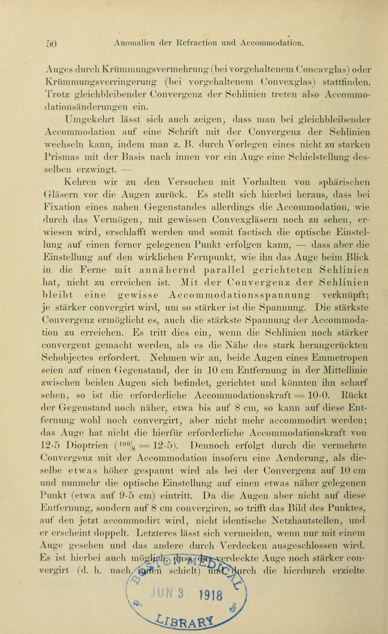 Auges durch Krümmungsvennehrung I bei vorgehaltenem (!oncavglas) oder Krümmuirgsverringerung (bei vorgehaltenem Convexglas) stattfinden, Trotz gleichbleibender Convergenz der Sehlinien treten also Acconuno- dationsänderungen ein. Umgekehrt lässt sich auch zeigen) dass man bei gleichbleibender Accommodation auf eine Schrift mit (Ter Convergenz der Sehlinien wechseln kann, indem man z. B. durch Vorlegen eines nicht zu starken Prismas mit der Basis nach innen vor ein Auge eine Schielstellung des- selben erzwingt — Kehren wir zn den Versuchen mit Vorhalten von sphärischen Gläsern vor die Augen zurück. Es stellt sich hierbei heraus, dass bei Fixation eines nahen Gegenstandes allerdings die Accommodation, wie durch das Vermögen, mit gewissen Convexgläsern noch zu sehen, er- wiesen wird, erschlafft werden und somit factisch die optische Einstel- lung auf einen ferner gelegenen Punkt 'erfolgen kann, — dass aber die Einstellung auf den wirklichen Fernpunkt, wie ihn das Auge beim Blick in die Ferne mit annähernd parallel gerichteten Sehlinien hat, nicht zu erreichen ist. Mit der Convergenz der Sehlinien bleibt eine gewisse Accommodationsspannung verknüpft; je stärker convergirt wird, um so stärker ist die Spannung. Die stärkste Convergenz ermöglicht es, auch die stärkste Spannung der Accommoda- tion zu erreichen. Es tritt dies ein, wenn die Sehlinien noch stärker convergent gemacht werden, als es die Nähe des stark herangerückten Sehobjectes erfordert. Nehmen wir an, beide Augen eines Emmetropen seien auf einen Gegenstand, der in 10 cm Entfernung in der Mittellinie zwischen beiden Augen sich befindet, gerichtet und könnten ihn scharf sehen, so ist die erforderliche Accommodationskraft = 10-0. Bückt der Gegenstand noch näher, etwa bis auf 8 cm, so kann auf diese Ent- fernung wohl noch convergirt, aber nicht mehr aecommodirt werden; das Auge hat nicht die hierfür erforderliche Accommodationskraft von 12-5 Dioptrien (100/8 = 12-5). Dennoch erfolgt durch die vermehrte Convergenz mit der Accommodation insofern eine Aenderung, als die- selbe etwas höher gespannt wird als bei der Convergenz auf 10 cm und nunmehr die optische Einstellung auf einen etwas näher gelegenen Punkt (etwa auf 9-5 cm) eintritt. Da die Augen aber nicht auf diese Entfernung, sondern auf 8 cm convergiren, so trifft das Bild des Punktes, auf den jetzt aecommodirt wird, nicht identische Netzhautstellen, und er erscheint doppelt. Letzteres lässt sich vermeiden, wenn nur mit einem Auge gesehen und das andere durch Verdecken ausgeschlossen wird. Es ist hierbei auch m ögj^lfjj ^isjsjJ(fes-^erdeckte Auge noch stärker con- vergirl (d. h. nach i.i>rft>n schielt) unCc^iiirch die hierdurch erzielte