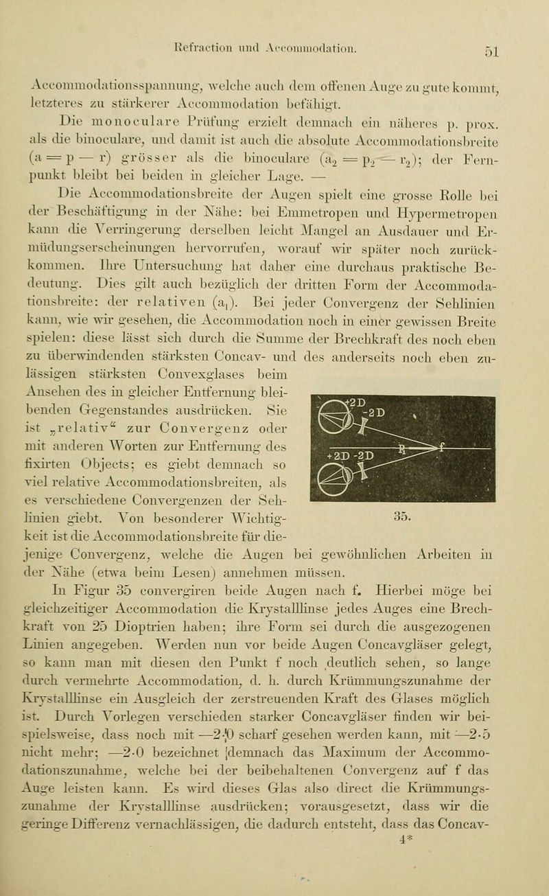 Accoinmodationsspannung, welche auch dem offenen Auge zu gute kommt, letzteres zu stärkerer Accommodation befähigt. Die monoculare Prüfung erzieh* demnach ein näheres p. prox. als die binoculare, und damit ist auch die absolute Accommodationsbreite ui=p — r) grösser als die binoculare (a2 = p2— r2); der Fern- punkt bleibt bei beiden in gleicher Lage. — Die Accommodationsbreite der Augen spielt eine grosse Rolle bei der Beschäftigung in der Nähe: bei Emmetropen und Hypernietropen kann die Verringerung derselben leicht Mangel an Ausdauer und Er- müdungserscheinungen hervorrufen, worauf wir später noch zurück- kommen. Ihre Untersuchung' hat daher eine durchaus praktische Be- deutung. Dies gilt auch bezüglich der dritten Form der Accommoda- tionsbreite: der relativen (a,). Bei jeder Convergenz dw Sehlinien kann, wie wir gesehen, die Accommodation noch in einer gewissen Breite spielen: diese lässt sich durch die Summe der Brechkrat't des noch eben zu überwindenden stärksten Concav- und des anderseits noch eben zu- lässigen stärksten Convexglases beim Ansehen des in gleicher Entfernung blei- benden Gegenstandes ausdrücken. Sie ist „relativ* zur Convergenz oder mit anderen Worten zur Entfernung des iixirten Objects; es giebt demnach so viel relative Accommodationsbreiten; als es verschiedene Convergenzen der Seh- linien giebt. Von besonderer Wichtig- 35. keit ist die Accommodationsbreite für die- jenige Convergenz; welche die Augen bei gewöhnlichen Arbeiten in der Xähe (etwa beim Lesen) annehmen müssen. In Figur 35 convergiren beide Augen nach f. Hierbei möge bei gleichzeitiger Accommodation die Kiystalllinse jedes Auges eine Brech- kraft von 25 Dioptrien haben; ihre Form sei durch die ausgezogenen Linien angegeben. Werden nun vor beide Augen Concavgläser gelegt, so kann man mit diesen den Punkt f noch deutlich sehen, so lange durch vermehrte Accommodation, d. h. durch Krümmungszunahme der Kiystalllinse ein Ausgleich der zerstreuenden Kraft des Glases möglich ist. Durch Vorlegen verschieden starker Concavgläser finden wir bei- spielsweise, dass noch mit—2-J0 scharf gesehen werden kann, mit:—2-5 nicht mehr: —2-0 bezeichnet [demnach das Maximum der Accommo- dationszunahme, welche bei der beibehaltenen Convergenz auf f das Auge leisten kann. Es wird dieses Glas also direct die Krümmungs- zunahme der Kiystalllinse ausdrücken: vorausgesetzt, dass wir die geringe Differenz vernachlässigen, die dadurch entsteht, dass das Concav- 4*