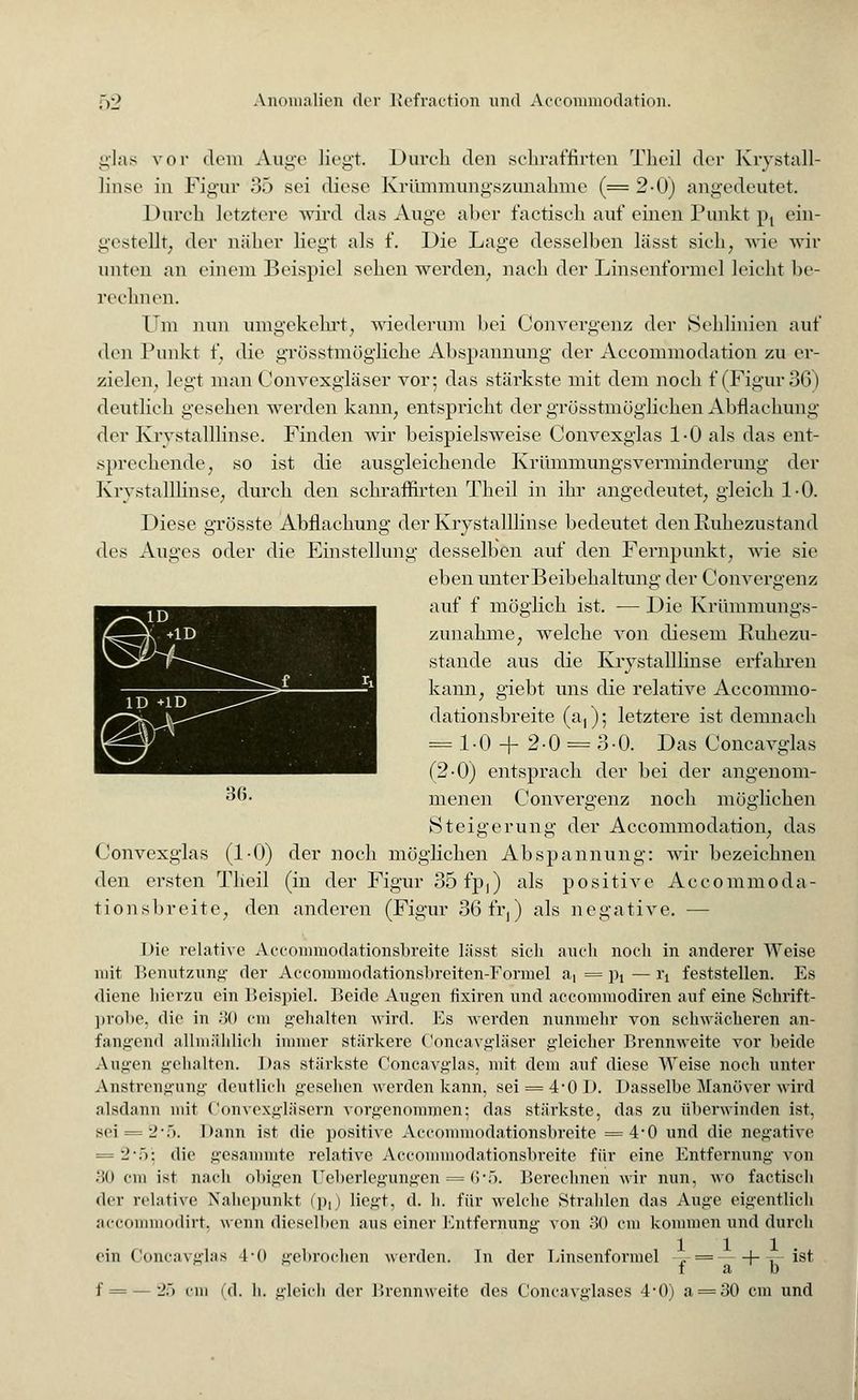 glas vor dem Auge liegt. Durch den schraffirten Theil der Krystall- linse in Figur 35 sei diese Kriimmungszunahme (=2-0) angedeutet. Durch letztere wird das Auge alter factisch auf einen: Punkt pt ein- gestellt, der näher liegt als f. Die Lage desselben lässt sich, wie wir unten an einem Beispiel sehen werden, nach der Linsenformel leicht be- rechnen. Um nun umgekehrt, wiederum bei Convergenz der Sehlinien auf den Punkt f, die grösstmögliche Abspannung der Accommodation zu er- zielen, legt man Convexgläser vor; das stärkste mit dem noch f (Figur 36) deutlich gesehen werden kann, entspricht der grösstmöglichen Abflachung der Krystalllinse. Finden wir beispielsweise Convexglas 1-0 als das ent- sprechende, so ist die ausgleichende Krümmungsverminderung der Krystalllinse, durch den schraffirten Theil in ihr angedeutet, gleich 1-0. Diese grösste Abflachung der Krystalllinse bedeutet den Ruhezustand des Auges oder die Einstellung desselben auf den Fernpunkt, wie sie eben unterBeibehaltung der Convergenz auf f möglich ist. — Die Krümmungs- zunahme, welche von diesem Ruhezu- stande aus die Krystalllinse erfahren kann, giebt uns die relative Accommo- dationsbreite (a,); letztere ist demnach = 1.0 + 2-0 = 3-0. Das Concavglas (2-0) entsprach der bei der angenom- 36- menen Convergenz noch möglichen Steigerung der Accommodation, das Convexglas (1-0) der noch möglichen Abspannung: wir bezeichnen den ersten Theil (in der Figur 35 fp,) als positive Accommoda- tion sbreite, den anderen (Figur 36fr,) als negative. — Die relative Accommodationsbreite lässt sich auch noch in anderer Weise mit Benutzung der Accommodationsbreiten-Fprmel a, = p, —1\ feststellen. Es diene hierzu ein Beispiel. Beide Augen tixiren und aeconnnodiren auf eine Schrift- probe, die in .'30 cm gehalten wird. Es werden nunmehr von schwächeren an- fangend allmählich immer stärkere Concavgläser gleicher Brennweite vor beide Annen gehalten. I>as stärkste Concavglas, mit dem auf diese Weise noch unter Anstrengung deutlich gesehen werden kann, sei = £-01). Dasselbe Manöver wird alsdann mit Convexgläsern vorgenommen; das stärkste, das zu überwinden ist, sei = -2-f). Dann ist die positive Accommodationsbreite =4*0 und die negative = 2\>: die gesammte relative Accommodationsbreite für eine Entfernung von .'!() cm ist nach obigen Ueberlegungen = <>•;>. Berechnen wir nun, wo factisch der relative Nahepunkt (p,) liegt, d. h. für welche Strahlen das Auge eigentlich aecommodirt, wenn dieselben aus einer Entfernung von 30 cm kommen und durch ein Concavglas 4-0 gebrochen werden. In der Linsenformel -.- = 1-^ ist f ab f = — 25 cm (d. h. gleich der Brennweite des Concavglases •!•()) a = 30 cm und