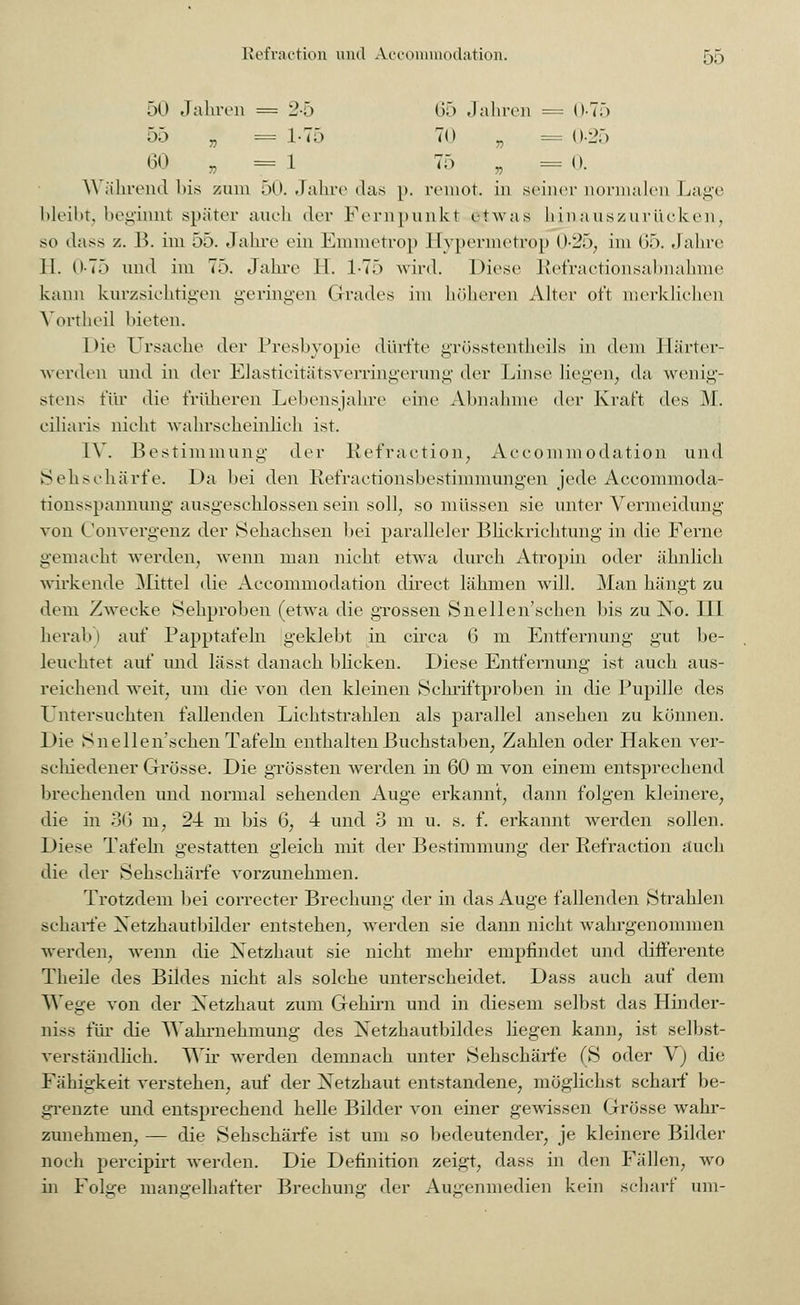 50 Jahren = 2-5 65 Jahren = 0-75 55 „ = 1-75 70 „ = 0-25 60 „ = 1 75 ? = 0. Während bis zum 50. Jahre das p. remot. in seiner normalen Lage bleibt, beginnt später auch der Fernpunkt etwas hinauszuriicken, so dass z. B. im ob. Jahre ein Emmetrop Hypermetrop 0-25, im (>f>. Jahre 11. 0-7) und im 75. Jahre H. 1-75 wird. Diese Refractionsabnahme kann kurzsichtigen geringen Grades im höheren Alter oft merklichen Yortheil bieten. Die Ursache der Presbyopie dürfte grösstenteils in dem Härter- werden und in der Elasticitätsverringerung der Linse liegen, da wenig- stens für die früheren Lebensjahre eine Abnahme der Kraft des M. ciliaris nicht wahrscheinlich ist. IV. Bestimmung der Refraction, Accommodation und Sehschärfe. Da bei den Refractionsbestimmungen jede Accommoda- tionsspannung ausgeschlossen sein soll, so müssen sie unter Vermeidung von Convergenjz der Sehachsen bei paralleler Blickrichtung in die Ferne gemacht werden, wenn man nicht etwa durch Atropin oder ähnlich wirkende Mittel die Accommodation direct lähmen will. Man hängt zu dem Zwecke Sehproben (etwa die grossen Snellen'schen bis zu No. III herab) auf Papptafeln geklebt in circa 6 m Entfernung gut be- leuchtet auf und lässt danach blicken. Diese Entfernung ist auch aus- reichend weit, um die von den kleinen Schriftproben in die Pupille des Untersuchten fallenden Lichtstrahlen als parallel ansehen zu können. Die Snellen'schen Tafeln enthalten Buchstaben, Zahlen oder Haken ver- schiedener Grösse. Die grössten werden in 60 m von einem entsprechend brechenden und normal sehenden Auge erkannt, dann folgen kleinere, die in 36 m, 24 m bis 6, 4 und 3 m u. s. f. erkannt werden sollen. Diese Tafeln gestatten gleich mit der Bestimmung der Refraction auch die der Sehschärfe vorzunehmen. Trotzdem bei correcter Brechung der in das Auge fallenden Strahlen scharfe Xetzhautbilder entstehen, werden sie dann nicht wahrgenommen werden, wenn die Netzhaut sie nicht mehr empfindet und differente Theile des Bildes nicht als solche unterscheidet. Dass auch auf dem Wege von der Xetzhaut zum Gehirn und in diesem selbst das Hinder- niss für die Wahrnehmung des Xetzhautbildes liegen kann, ist selbst- verständlich. Wir wrerden demnach unter Sehschärfe (S oder V) die Fähigkeit verstehen, auf der Xetzhaut entstandene, möglichst scharf be- grenzte und entsprechend helle Bilder von einer gewissen Grösse wahr- zunehmen, — die Sehschärfe ist um so bedeutender, je kleinere Bilder noch percipirt werden. Die Definition zeigt, dass in den Fällen, wo in Folge mangelhafter Brechung der Augenmedien kein scharf um-