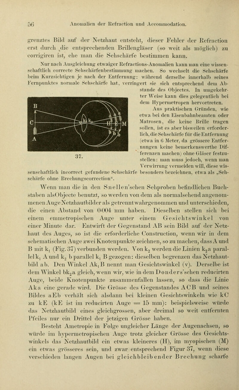 grenztes Bild auf der Netzhaut entsteht, dieser Fehler der Kefractioil erst durch Ldie entsprechenden Brillengläser (so weit als möglich) zu corrigiren ist, ehe man die Sehschärfe bestimmen kann. Nur nach Ausgleichung- etwaiger Kefractions-Anomalien kann man eine w issen- schaftlich eorrecte Sehechärfenbestimmung machen. So wechselt die Sehschärfe beim Kurzsichtigen je nach der Entfernung: während derselbe innerhalb seines Kernpunktes normale Sehschärfe hat. verringert sie sich entsprechend dem Ali- stande des Objectes. In umgekehr- ter Weise kann dies gelegentlich bei dem Hypermetropen hervortreten. Aus praktischen Gründen, wie etwa bei den Eisenbahnbeamten oder Matrosen, die keine Brille tragen sollen, ist es aber bisweilen erforder- lich, die Sehschärfe für die Entfernung (etwa in G Meter, da grössere Entfer- nungen keine bemerkenswerthe Dif- ferenzen machen) ohne Gläser festzu- stellen : man muss jedoch, wenn man Verwirrung vermeiden will, diese wis- senschaftlich incorrect gefundene Sehschärfe besonders bezeichnen, etwa als .,Seh- Bchärfe ohne Brechungscorrection. Wenn man die in den Snellen'schen Sehproben befindlichen Buch- staben alsObjecte benutzt, so werden von dem als normalsehend angenom- menen Auge Netzhautbilder als getrennt wahrgenommen und unterschieden, die einen Abstand von 0-004 mm haben. Dieselben stellen sieh bei einem emmetropischen Auge unter einem Gesichtswinkel von einer Minute dar. Entwirft der Gegenstand AB sein Bild auf der Netz- haut des Auges; so ist die erforderliche Construction; wenn wir in dem schematischen Auge zwei Knotenpunkte zeichnen; so zu machen., dass A und B mit k, (Fig. 37) verbunden werden. Von k2 wrerden die Linien k2a paral- lel kj Aundk2 b parallel k, B gezogen: dieselben begrenzen dasNetzhaut- bild ab. Den Winkel AkLB nennt man Gesichtswinkel (v). Derselbe ist dem Winkel bk2a gleich, wenn wir, wie in demDonders'schen reducirten Auge, beide Knotenpunkte zusammenfallen lassen, so dass die Linie Aka eine gerade wird. Die Grösse des Gegenstandes ACB und seines Bildes aEb verhält sich alsdann bei kleinen Gesichtswinkeln wie kC zu kE (kE ist im reducirten Auge = 15 mm): beispielsweise würde das Netzhautbild eines gleichgrossen, aber dreimal so Aveit entfernten Pfeiles nur ein Drittel der jetzigen Grösse haben. Besteh.1 Ametropie in Folge ungleicher Länge der Augenachsen, so winde im bypermetropischen Auge trotz gleicher Grösse des Gesichts- winkels das Netzhautbild ein etwas kleineres (H), im myopischen (M) ein etwas grösseres sein, und zwar entsprechend Figur 37, wenn diese verschieden langen Augen hei gleichbleibender Brechung scharfe