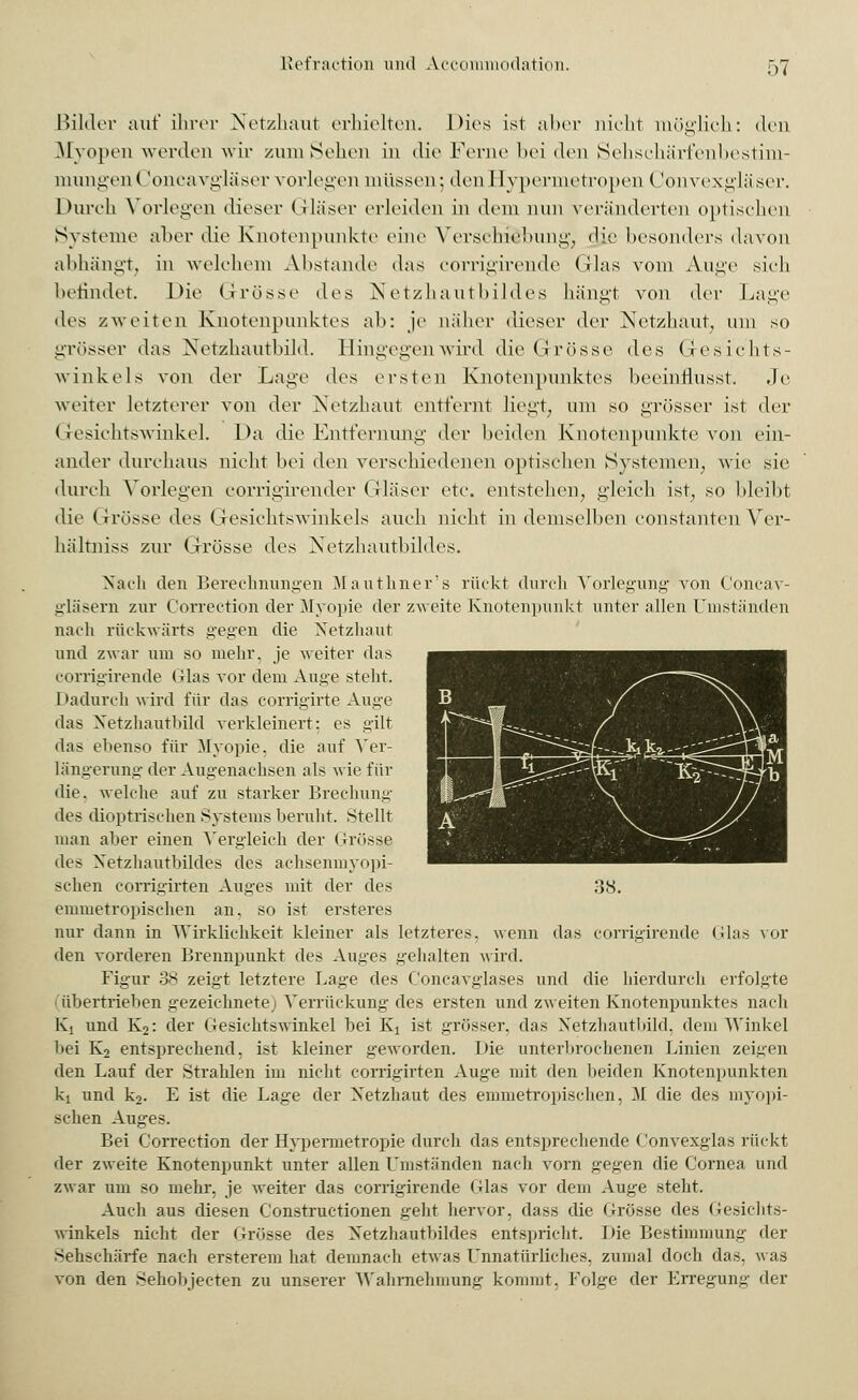 Bilder auf ihrer Netzhaut erhielten. Dies ist aber nicht möglich: den Myopen werden wir zum Sehen in die Ferne bei den Sehschärfenbestim- mungen( Joncavgläser vorlegen müssen; den I [ypermetropen Convexgläser. Durch Vorlegen dieser Gläser erleiden in dem nun veränderten optischen Systeme aber die Knotenpunkte eine Verschiebung, die besonders davon abhängt, in welchem Abstände das corrigirende Glas vom Auge sieh befindet. Die Grösse des Netzhautbildes hängt von (\<t Lage lies zweiten Knotenpunktes ab: je näher dieser der Netzhaut, um so grösser das Netzhautbild. Hingegen wird die Grösse des Gesichts- winkels von der Lage des ersten Knotenpunktes beeinflusst. Je weiter letzterer von der Netzhaut entfernt liegt, um so grösser ist der Gesichtswinkel. Da die Entfernung der beiden Knotenpunkte von ein- ander durchaus nicht bei den verschiedenen optischen Systemen, wie sie durch Vorlegen corrigirender Gläser etc. entstehen, gleich ist, so bleibt die Grösse des Gesichtswinkels auch nicht in demselben eonstanten Ver- hältniss zur Grösse des Netzhautbildes. Nach den Berechnungen Mauthner's rückt durch Vorlegung von Concav- gläsern zur Correction der Myopie der zweite Knotenpunkt unter allen Umstünden nach rückwärts gegen die Netzhaut und zwar um so mehr, je weiter das corrigirende (das vor dem Auge steht. Dadurch wird für das corrigirte Auge das Netzhautbild Aerkleinert: es gilt das ebenso für Myopie, die auf Ver- längerung der Augenachsen als wie für ilie. welche auf zu starker Brechung des dioptrischen Systems beruht. Stellt man aber einen Vergleich der Grösse des Netzhautbildes des achsenmyopi- schen corrigirten Auges mit der des emmetropischen an. so ist ersteres nur dann in Wirklichkeit kleiner als letztere? den vorderen Brennpunkt des Auges gehalten wird. Figur 38 zeigt letztere Lage des Concavglases und die hierdurch erfolgte übertrieben irezeiehnete) Verrückung des ersten und zweiten Knotenpunktes nach Ki und K2: der Gesichtswinkel bei Ki ist grösser, das Netzhautbild, dem Winkel bei K2 entsprechend, ist kleiner geworden. Die unterbrochenen Linien zeigen den Lauf der Strahlen im nicht corrigirten Auge mit den beiden Knotenpunkten kt und k2. E ist die Lage der Netzhaut des emmetropischen, M die des myopi- schen Auges. Bei Correction der Hypermetropie durch das entsprechende Convexglas rückt der zweite Knotenpunkt unter allen Umständen nach vorn gegen die Cornea und zwar um so mehr, je weiter das corrigirende Glas vor dem Auge steht. Auch aus diesen Constructionen gebt hervor, dass die Grösse des (;<---i<• 11r.->- winkeis nicht der Grösse des Netzhautbildes entspricht. Die Bestimmung der Sehschärfe nach ersterem hat demnach etwas Unnatürliches, zumal doch das, was von den Sehobjecten zu unserer Wahrnehmung kommt. Folge der hAregun.-- der 38. wenn das corrigirende (das vor
