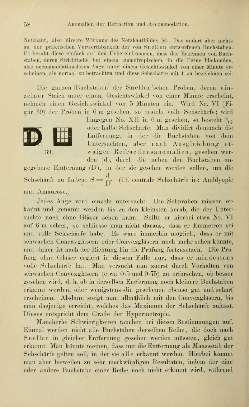 Netzhaut, also directe Wirkung des Netzhautbildes ist. Das ändert aber nichts an der praktischen Verwerthbarkeit der von Snellen entworfenen Buchstaben. Ks beruht diese einfach auf dem Uebereinkommen, dass das Erkennen von Buch- staben, deren Strichtheile bei einem emmetropischen, in die Ferne blickenden, also acconunodationslosen Auge unter einem Gesichtswinkel von einer Minute er- scheinen, als normal zu betrachten und diese Sehschärfe mit 1 zu bezeichnen sei. Die ganzen [Buchstaben der Snellen'schen Proben, deren ein- zelner Strich unter einem Gesichtswinkel von einer Minute erscheint, nehmen einen Gesichtswinkel von 5 Minuten ein. Wird Nr. VI (Fi- gur 39) der Proben in 6m gesehen, so besteht volle Sehschärfe; wird hingegen No. XII in 6 m gesehen, so besteht 6/12 oder halbe Sehschärfe. Man dividirt demnach die Entfernung, in der die Buchstaben von dem Untersuchten, aber nach Ausgleichung et- waiger Refractionsanomalien, gesehen wer- den (d), durch die neben den Buchstaben an- gegebene Entfernung (D), in der sie gesehen werden sollen, um die Sehschärfe zu finden: S = ~- (Cf. centrale Sehschärfe in: Amblyopie und Amaurose.) Jedes Auge wird einzeln untersucht. Die Sehproben müssen er- kannt und genannt werden bis zu den kleinsten herab, die der Unter- suchte noch ohne Gläser sehen kann. Sollte er hierbei etwa Nr. VI auf 6 m sehen, so schliesse man nicht daraus, dass er Emmetrop sei und volle Sehschärfe habe. Es wäre immerhin möglich, dass er mit schwachen Concavgläsern oder Convexgläsern noch mehr sehen könnte*, und daher ist nach der Richtung hin die Prüfung fortzusetzen. Die Prü- fung ohne Gläser ergiebt in diesem Falle nur, dass er mindestens volle Sehschärfe hat. Man versucht nun zuerst durch Vorhalten von schwachen Convexgläsern (etwa 0-5 und 0-75) zu erforschen, ob besser gesehen wird, d. h. ob in derselben Entfernung noch kleinere Buchstaben erkannt werden, oder wenigstens -die gesehenen ebenso gut und scharf erscheinen. Alsdann steigt man allmählich mit den Convexgläsern, bis man dasjenige erreicht, welches das Maximum der Sehschärfe zulässt. Dieses entspricht dem Grade der Hypermetropie. Mancherlei Schwierigkeiten tauchen bei diesen Bestimmungen auf. Einmal werden nicht alle Buchstaben derselben Reihe, die doch nach SucNeil in gleicher Entfernung gesehen werden müssten, gleich gut erkannt. Man könnte meinen, dass nur die Entfernung als Maassstab der Sehschärfe gelten soll, in der sie alle erkannt werden. Hierbei kommt man aber bisweilen zu sehr merkwürdigen Resultaten, indem der eine oder andere Buchstabe einer Reihe noch nicht erkannt wird, während