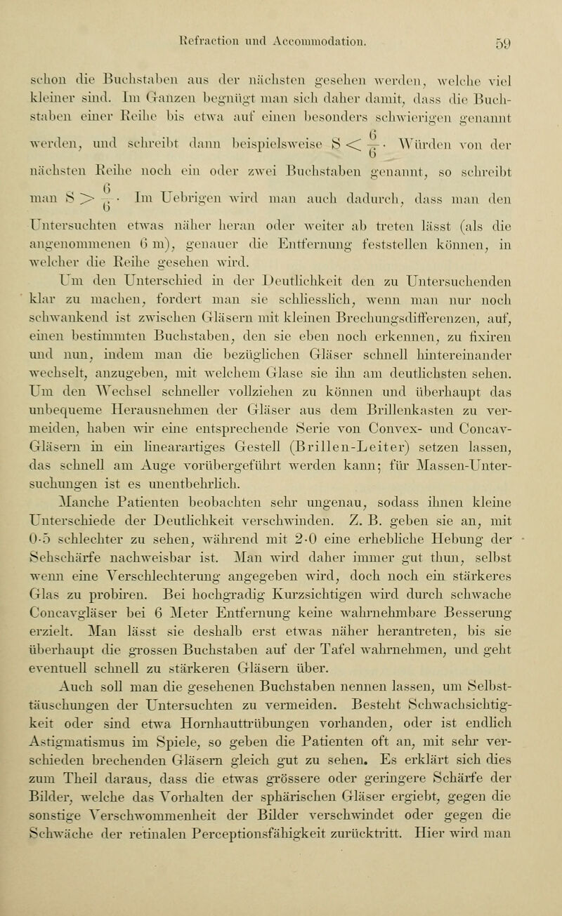 schon die Buchstaben aus der nächsten gesehen werden, welche viel kleiner sind. Im (Tanzen begnügt man sich daher damit, dass die Buch- staben einer Reihe Ins etwa auf einen besonders schwierigen genannt werden, und sehreiht dann beispielsweise 8 < — • Würden von der nächsten Reihe noch ein oder zwei Buchstaben genannt, so schreibt man S >• , • Im TJebrigen wird man auch dadurch, dass man den 0 ; Untersuchten etwas näher heran oder weiter ab treten lässt (als die angenommenen 6 m), genauer die Entfernung feststellen können, in welcher die Reihe gesehen wird. Um den Unterschied in der Deutlichkeit den zu Untersuchenden klar zu machen, fordert man sie schliesslich, wenn man nur noch schwankend ist zwischen Gläsern mit kleinen Brechungsdifferenzen, auf, einen bestimmten Buchstaben, den sie eben noch erkennen, zu fixiren und nun, indem man die bezüglichen Gläser schnell hintereinander wechselt, anzugeben, mit welchem Glase sie ihn am deutlichsten sehen. Um den Wechsel schneller vollziehen zu können und überhaupt das unbequeme Herausnehmen der Gläser aus dem Brillenkasten zu ver- meiden, haben wir eine entsprechende Serie von Convex- und Concav- Gläsern in ein linearartiges Gestell (Brillen-Leiter) setzen lassen, das schnell am Auge vorübergeführt werden kann; für Massen-Unter- suchungen ist es unentbehrlich. Manche Patienten beobachten sehr ungenau, sodass ihnen kleine Unterschiede der Deutlichkeit verschwinden. Z. B. geben sie an, mit Ob schlechter zu sehen, während mit 2-0 eine erhebliche Hebung der Sehschärfe nachweisbar ist. Man wird daher immer gut thun, selbst wenn eine Verschlechterung angegeben wird, doch noch ein stärkeres Glas zu probiren. Bei hochgradig Kurzsichtigen wird durch schwache Concavgläser bei 6 Meter Entfernung keine wahrnehmbare Besserung erzielt. Man lässt sie deshalb erst etwas näher herantreten, bis sie überhaupt die grossen Buchstaben auf der Tafel \vahrnehmen, und geht eventuell schnell zu stärkeren Gläsern über. Auch soll man die gesehenen Buchstaben nennen lassen, um Selbst- täuschungen der Untersuchten zu vermeiden. Besteht Schwachsichtig- keit oder sind etwa Hornhauttrübungen vorhanden, oder ist endlich Astigmatismus im Spiele, so geben die Patienten oft an, mit sehr ver- schieden brechenden Gläsern gleich gut zu sehen. Es erklärt sich dies zum Theil daraus, dass die etwas grössere oder geringere Schärfe der Bilder, welche das Vorhalten der sphärischen Gläser ergiebt, gegen die sonstige Verschwommenheit der Bilder verschwindet oder gegen die Schwäche der retinalen Perceptionsfähigkeit zurücktritt. Hier wird man