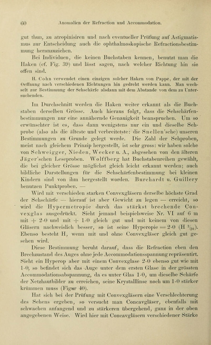 gut thun, zu atropinisiren und nach eventueller Prüfung auf Astigmatis- mus zur Entscheidung auch die ophthalmoskopische Refractionsbestim- mung heranzuziehen. Bei Individuen, <lic keinen Buchstaben kennen, benutzt man die Haken (cf. Fig. 39) und lässt sagen, nach welcher Richtung hin sie offen sind. II. Colin verwendet einen einzigen solcher Haken von Pappe, der mit der Oeffnung nach verschiedenen Eichtungen hin gedreht werden kann. Man wech- selt zur Bestimmung der Sehschärfe alsdann mit dem Abstände von dem zu Unter- suchenden. Im Durchschnitt werden die Haken weiter erkannt als die Buch- staben derselben Grösse. Auch hieraus folgt, dass die Sehschärfen- bestimmungen nur eine annähernde Genauigkeit beanspruchen. Um so erwünschter ist es, dass dann wenigstens nur ein und dieselbe Seh- probe (also als die älteste und verbreiterte: die Snellen'sche) unseren Bestimmungen zu Grunde gelegt werde. Die Zahl der Sehproben, meist nach gleichem Prinzip hergestellt, ist sehr gross: wir haben solche von Schweigger, Nieden, Wecker u. A., abgesehen von den älteren Jag er'sehen Leseproben. Wolffberg hat Buckstabenreihen gewählt, die bei gleicher Grösse möglichst gleich leicht erkannt werden; auch bildliche Darstellungen für die Sehschärfenbestimmung bei kleinen Kindern sind von ihm hergestellt worden. Burchardt u. Guillery benutzen Punktproben. — Wird mit verschieden starken Convexgläsern derselbe höchste Grad der Sehschärfe — hierauf ist aber Gewicht zu legen — erreicht, so wird die Hypermetropie durch das stärkst brechende Con- vexglas ausgedrückt. Sieht jemand beispielsweise Nr. VI auf (5 m mit -f- 2-0 und mit -\- 1-0 gleich gut und mit keinem von diesen Gläsern nachweislich besser, so ist seine Hyperopie = 2-0 (H l/2o)« Ebenso besteht H, wenn mit und ohne Convexgläser gleich gut ge- sehen wird. Diese Bestimmung beruht darauf, dass die Refraction eben den Brechzustand des Auges ohne jede Accommodationsspannung repräsentirt. Sieht ein Hyperop aber mit einem Convexglase 2-0 ebenso gut wie mit 1-0, so befindet sich das Auge unter dem ersten Glase in der grössten Accommodationsabspannung, da es unter Glas 1-0, um dieselbe Schärfe der Netzhautbilder zu erreichen, seine Krystalllinse noch um 1-0 stärker krümmen niuss (Figur 40). Hat sieh bei der Prüfung mit Convexgläsern eine Verschlechterung des Sehens ergeben, so Versucht man Concavgläser, ebenfalls mit schwachen anfangend und zu stärkeren übergehend, ganz in der oben angegebenen Weise. Wird hier mit Coneavgläsern verschiedener Stärke