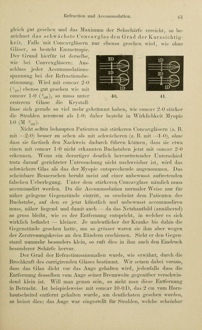 Ol gleich gut gesehen und das Maximum der Sehschärfe erreicht, so be- zeichnet das schwächste Concavglas den Grad der Kurzsichtig- keit. Falls mit Concavgläsern nur ebenso gesehen wird, wie ohne Gläser, so besteht Enimetropie. Der Grund hierfür ist derselbe, wie bei Convexgläsern: Aus- schluss jeder Aceoinmodations- spannung bei der Refractionsbe- stimmung. Wird mit concav 2-0 (V20) ebenso gut gesehen wie mit concav 1-0 (74o)> so muss unter ersterem Glase die Krystall- linse sieh gerade so viel mehr gekrümmt haben, wie concav 2-0 stärker die Strahlen zerstreut als 1-0; daher besteht in Wirklichkeit Myopie 1.0 01 V40). Nicht selten behaupten Patienten mit stärkeren Concavgläsern (z. B. mit —2-0) besser zu sehen als mit sehwäeheren (z. B. mit—1-0), ohne dass sie factiseh den Nachweis dadurch führen können, dass sie etwa einen mit concav 1-0 nicht erkannten Buchstaben jetzt mit concav 2-0 erkennen. Wenn ein derartiger deutlich hervortretender Unterschied trotz darauf gerichteter Untersuchung nicht nachweisbar ist, wird das schwächere Glas als das der Myopie entsprechende angenommen. Das scheinbare Bessersehen beruht meist auf einer unbewusst auftretenden falschen Ueberlegung. Unter dem stärkeren Concavglase nämlich muss aecommodirt werden. Da die Accommodation normaler Weise nur für näher gelegene Gegenstände eintritt, so erscheint dem Patienten der Buchstabe, auf den er jetzt künstlich und unbewusst aecommodiren muss. näher liegend und damit auch — da das Netzhautbild (annähernd) so gross bleibt, wie es der Entfernung entspricht, in welcher es sich wirklich befindet — kleiner. Je undeutlicher der Kranke bis dahin die Gegenstände gesehen hatte, um so grösser waren sie ihm aber wegen der Zerstreuungskreise an den Rändern erschienen. Sieht er den Gegen- stand nunmehr besonders klein, so ruft dies in ihm auch den Eindruck besonderer Schärfe hervor. Der Grad der Refractionsanomalien wurde, wie erwähnt, durch die Brechkraft des corrigirenden Glases bestimmt. Wir setzen dabei voraus, dass das Glas dicht vor das Auge gehalten wird, jedenfalls dass die Entfernung desselben vom Auge seiner Brennweite gegenüber verschwin- dend klein ist. Will man genau sein, so zieht man diese Entfernung in Betracht. Ist beispielsweise mit concav 10-OD, das 2 cm vom Horn- hautscheitel entfernt gehalten wurde, am deutlichsten gesehen worden, so heisst dies: das Auge war eingestellt für Strahlen, welche scheinbar