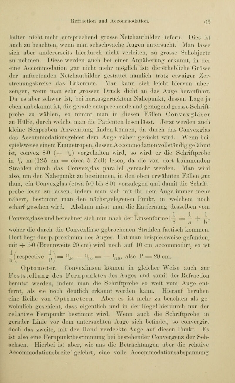 halten nicht mehr entsprechend grosse Netzhautbilder liefern. Dies ist auch zu beachten, wenn man sehschwache Augen untersucht. Man lasse sich aher andererseits hierdurch nicht verleiten, zu grosse Sehobjecte zu nehmen. Diese werden auch bei einer Annäherung erkannt, in <\cv eine Aecommoilation gar nicht mehr möglich ist; die erhebliche (rrösse der auftretenden Netzhautbilder gestattet nämlich trotz etwaiger Zer- streuungskreise das Erkennen. Man kann sich leicht hiervon über- zeugen, wenn man sehr grossen Druck dicht an das Auge heranführt. Da es aher schwer ist, bei herausgerücktem Nahepunkt, dessen Lage ja eben unbekannt ist, die gerade entsprechende und genügend grosse Schrift- probe zu wählen, so nimmt man in diesen Fällen Convexgläser zu Hülfe, durch welche man die Patienten lesen lässt. Jetzt werden auch kleine Sehproben Anwendung finden können, da durch das Convexglas das Acconunodationsgebiet dem Auge näher gerückt wird. Wenn bei- spielsweise einem Enimetropen, dessenAccommodationvollständig gelähmt ist, convex 8-0 (-j- '/5) vorgehalten ward, so wird er die Schriftprobe in '/8 m (12-5 cm = circa 5 Zoll) lesen, da die von dort kommenden Strahlen durch das Convexglas parallel gemacht werden. Man wird also, um den Nahepunkt zu bestimmen, in den oben erwähnten Fällen gut thun, ein Convexglas (etwa 5-0 bis 8-0) vorzulegen und damit die Schrift- probe lesen zu lassen; indem man sich mit ihr dem Auge immer mehr nähert, bestimmt man den nächstgelegenen Punkt, in welchem noch scharf gesehen wird. Alsdann misst man die Entfernung desselben vom Convexglase und berechnet sich nun nach der Linsenformel -~ = -\- , a I) woher die durch die Convexlinse gebrochenen Strahlen factisch kommen. Dort Hegt das p. proximum des Auges. Hat man beispielsweise gefunden, mit + 5-0 (Brennweite 20 cm) ward noch auf 10 cm aecommodirt, so ist ^respective p-j= »/2o — Vio = — V20; Optometer. Convexlinsen können in gleicher Weise auch zur Feststellung des Fernpunktes des Auges und somit der Refraction benutzt werden, indem man die Schriftprobe so weit vom Auge ent- fernt, als sie noch deutlich erkannt werden kann. Hierauf beruhen eine Reihe von Optometern. Aber es ist mehr zu beachten als ge- wöhnlich geschieht, dass eigentlich und in der Regel hierdurch nur der relative Fernpunkt bestimmt wird. Wenn auch die Schriftprobe in gerader Linie vor dem untersuchten Auge sich befindet, so convergirt doch das zwTeite, mit der Hand verdeckte Auge auf diesen Punkt. Es ist also eine Fernpunktbestimmung bei bestehender Convergenz der Seh- achsen. Hierbei ist aber, wie uns die Betrachtungen über die relative Accommodationsbreite' gelehrt, eine volle Accommodationsabspannung