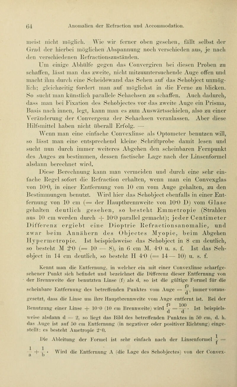 meist nicht möglich. Wie wir ferner oben gesehen, fällt seihst der Grad der hierbei möglichen Abspannung noch verschieden ans, je nach den verschiedenen Refractionszuständen. l'in einige Abhülfe gegen das Cönvergiren bei diesen Proben zu schaffen, lässt man das zweite, nicht mitzuuntersuchende Auge offen und macht ihm durch eine Scheidewand das Sehen auf «las Sehobject unmög- lich; gleichzeitig fordert man auf möglichst in die Ferne zu blicken. So sucht man künstlieh parallele Sehachsen zu schaffen. Auch dadurch, dass man bei Fixation des Sehobjectes vor das zweite Auge ein Prisma, Basis nach innen, legt, kann man es zum Auswärtsschielen, also zu einer Veränderung der Convergenz der Sehachsen veranlassen. Aber diese Hilfsmittel haben nicht überall Erfolg. — Wenn man eine einfache Convexlinse als Optometer benutzen will, so lässt man eine entsprechend kleine Schriftprobe damit lesen und sucht nun durch immer weiteres Abgehen den scheinbaren Fernpunkt des Auges zu bestimmen, dessen factische Lage nach der Linsenformel alsdann berechnet wird. Diese Berechnung kann man vermeiden und durch eine sehr ein- fache Regel sofort die Refraction erhalten, wenn man ein Convexglas von 100, in einer Entfernung von 10 cm vom Auge gehalten, zu den Bestimmungen benutzt. Wird hier das Sehobject ebenfalls in einer Ent- fernung von 10 cm (= der Hauptbrennweite von 10*0 Dj vom Glase gehalten deutlich gesehen, so besteht Emmetropie (Strahlen aus 10 cm werden durch -f- 100 parallel gemacht); jeder Centimeter Differenz ergiebt eine Dioptrie Refractionsanomalie, und zwar beim Annähern des Objectes Myopie, heim Abgehen Hypermetropie. Ist beispielsweise das Sehobject in 8 cm deutlich, so besteht M 2-0 (= 10 — 8), in (3 cm 31. 41) u. s. f. Ist das Seh- object in 14 cm deutlich, so besteht H 4'0 (= 14 — 10) u. s. f. Kennt man die Entfernung, in welcher ein mit einer Convexlinse scharfge- sehener Punkt sich befindet und hezeichnet die Differenz dieser Entfernung von der Brennweite der benutzten Linse (fj als d. so ist die gültige Formel für die f2 scheinbare Entfernung des betreffenden Punktes vom Auge =-3-, immer voraus- gesetzt, dass die Linse um ihre Hauptbrennweite vom Auge entfernt ist. Bei der f2 100 Benutzung einer Linse + 10'0 (10 em Brennweite) wird , =—5-« Ist beispiels- d d l weise alsdann d = 2, so liegt das Bild des betreffenden Punktes in 50 cm. d. h. das Auge ist auf 50 cm Entfernung (in negativer oder positiver Richtung) einge- stellt: ea besteht Ametropie 2*0. Die AMeitung der Formel ist sehr einfach nach der Linsenformel ~ = — + . • Wird die Entfernung A ('die Lage des Selioli jectesi von der Convex-