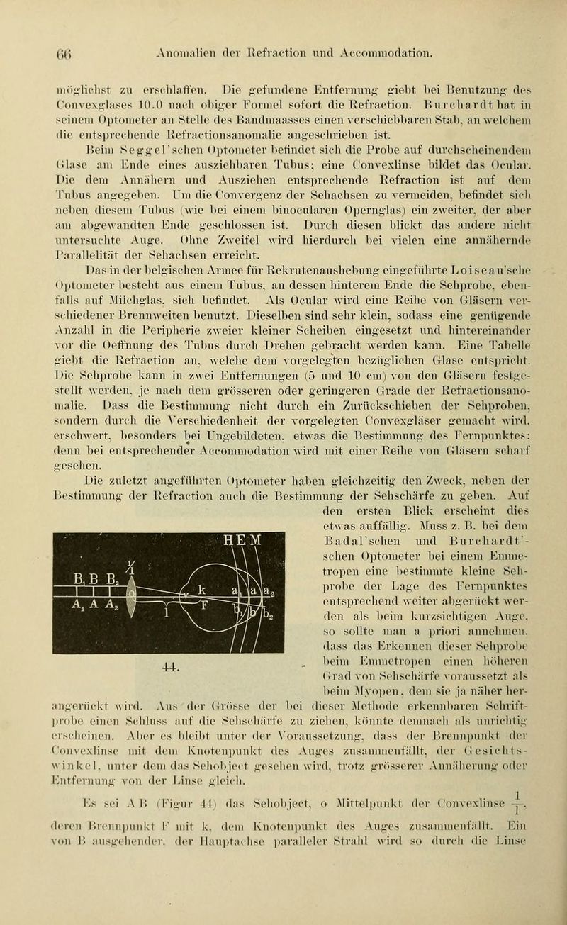 möglichst zu erschlaffen. I >io gefundene Entfernung giebt bei Benutzung des Convexglases 10.0 nach obiger Formel sofort die Refraction. Burchardthat in seinem Optometer an stelle des Bandmaasses einen verschiebbaren Stab, an welchem die entsprechende Refractionsanomalie angeschrieben ist. Beim Seggel'schen Optometer befindet sieh die Probe auf durchscheinendem Glase am Ende eines ausziehbaren Tubus; eine Convexlinse bildet das Ocular. Die dem Annähern und Ausziehen entsprechende Refraction ist auf dem Tubus angegeben. Um die Convergenz der Sehachsen zu vermeiden, befindet sich neben diesem Tubus (wie bei einem binocularen Opernglas) ein zweiter, der aber am abgewandten Ende geschlossen ist. Durch diesen blickt das andere nicht untersuchte Anne. Ohne Zweifel wird hierdurch bei vielen eine annähernde Parallelität der Sehachsen erreicht. I >as in der belgischen Armee für Rekrutenaüshebung eingeführte Loisea u'sche Optometer besteht aus einem Tubus, an dessen hinterem Ende die Sehprobe, eben- falls auf Milchglas, sich befindet. Als Ocular wird eine Reihe von Gläsern ver- schiedener Brennweiten benutzt. Dieselben sind sehr klein, sodass eine genügende Anzahl in die Peripherie zweier kleiner Scheiben eingesetzt und hintereinander \nr die Oeffnung des Tubus durch Drehen gebracht werden kann. Eine Tabelle giebt die Refraction an. welche dem vorgelegten bezüglichen (Hase entspricht, hie Sehprobe kann in zwei Entfernungen (5 und 10 cm) von den Gläsern festge- stellt werden, je nach dem grösseren oder geringeren Grade der Refractionsano- malie. Dass die Bestimmung nicht durch ein Zurückschieben der Sehproben, sondern durch die Verschiedenheit der vorgelegten Convexgläser gemacht wird, erschwert, besonders bei Ungebildeten, etwas die Bestimmung des Fernpunktes: denn bei entsprechender Accommodation wird mit einer Reihe von Gläsern scharf gesehen. Die zuletzt angeführten Optometer haben gleichzeitig den Zweck, neben der Bestimmung der Refraction auch die Bestimmung der Sehschärfe zu geben. Auf den ersten Blick erscheint dies etwas auffällig. Muss z. B. bei dem Badal'schen und Burchardt'- schen Optometer bei einem Emme- tropen eine bestimmte kleine Seh- probe der Lage des Fernpunktes entsprechend weiter abgerückt wer- den als beim kurzsichtigen Auge, so sollte man a priori annehmen. dass das Erkennen dieser Sehprobe heim Kmmetropen einen höheren Grad von Sehschärfe voraussetzt als heim Myopen, dem sie ja näher her- angerückt wird. Aus der Grösse der bei dieser Methode erkennbaren Schrift- probe einen Schluss auf die Sehschärfe zu ziehen, könnte demnach als unrichtig erscheinen. Aber es bleibt unter der Voraussetzung, dass der Brennpunkt der Convexlinse mit dem Knotenpunkt <les Auges zusammenfällt, «1er Gesichts- winkel, unter dem das Schob jeet gesehen wird, trotz grösserer Annäherung oder Entfernung von der Linse gleich. Fs sei AT» (Figur IL das Sehobject, o Mittelpunkt der Convexlinse deren Brennpunkt I' mit k. dem Knotenpunkt des Auges zusammenfällt. Ein von B ausgehender, der Hauptachse paralleler strahl wird so durch die Linse