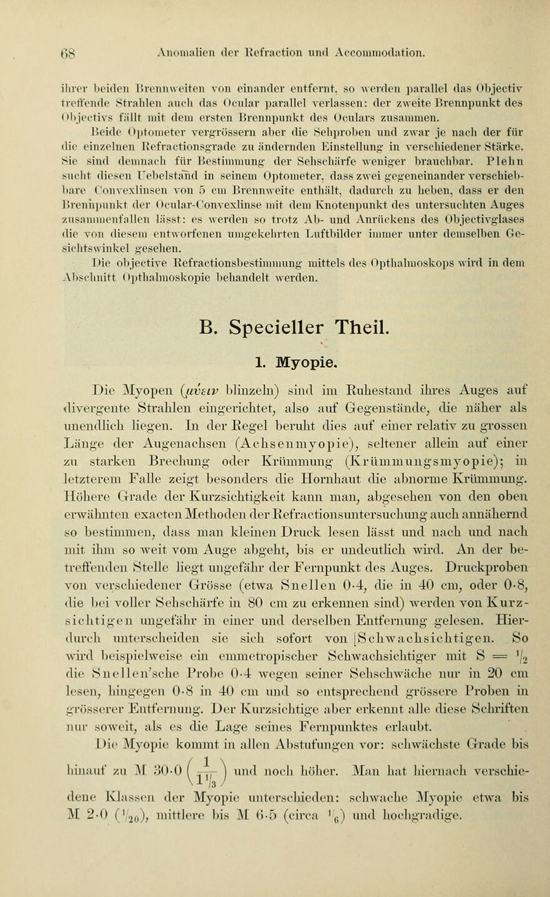 ihrer beiden Brennweiten von einander entfernt, so werden parallel das Objectiv treffende Strahlen auch das Ocular parallel verlassen: der zweite Brennpunkt des Objectivs fällt mit dein ersten Brennpunkt des Oculars zusammen. Beide Optometer vergrössern aber die Sehproben und zwar je nach der für die einzelnen Refractionsgrade zu ändernden Einstellung in verschiedener Stärke. Sic sind demnach für Bestimmung der Sehschärfe weniger brauchbar. Plehn sucht diesen üebelständ in seinem Optometer, dass zwei gegeneinander verschieb- bare Convexlinsen von 5 cm Brennweite enthält, dadurch zu heben, dass er den Brennpunkt der Ocular-Convexlinse mit dem Knotenpunkt des untersuchten Auges zusammenfallen lässt: es werden so trotz Ab- und Anrückens des Objectivglases die von diesem entworfenen umgekehrten Luftbilder immer unter demselben Ge- sichtswinkel gesehen. Die objectiye Refractionsbestimmung mittels des Opthalmoskops wird in dem Abschnitt Opthalmoskopie behandelt werden. B. Specieller Theil. 1. Myopie. Die Myopen (jxvsiv blinzeln) sind im Ruhestand ihres Auges auf divergente Strahlen eingerichtet, also auf Gegenstände, die näher als unendlich liegen. In der Regel beruht dies auf einer relativ zu grossen Länge der Augenachsen (Achsenmyopie), seltener allein auf einer zu starken Brechung oder Krümmung (Krümmungsmyopie); in letzterem Falle zeigt besonders die Hornhaut die abnorme Krümmung. Höhere Grade der Kurzsichtigkeit kann man, abgesehen von den oben erwähnten exaeten Methoden der Refractionsuntersuchung auch annähernd so bestimmen, dass man kleinen Druck lesen lässt und nach und nach mit ihm so weit vom Auge abgeht, bis er undeutlich wird. An der be- treffenden Stelle liegt ungefähr der Fernpunkt des Auges. Druckproben von verschiedener Grösse (etwa Snellen 0-4, die in 40 cm, oder 0-8, die bei voller Sehschärfe in 80 cm zu erkennen sind) Averden von Kurz- sichtigen ungefähr in einer und derselben Entfernung gelesen. Hier- durch unterscheiden sie sieb sofort von [Schwachsichtigen. So wird beispielweise ein emmetropischer Schwachsichtiger mit S = J/2 die Snellen'sche Probe 0-4 wegen seiner Sehschwäche nur in 20 cm lesen, hingegen 0-8 in 40 cm und so entsprechend grössere Proben in grösserer Entfernung. Der Kurzsichtige aber erkennt alle diese Schriften mir soweit, als es die Lage seines Fernpunktes erlaubt. Die Myopie kommt in allen Abstufungen vor: schwächste Grade bis linauf zu M oO-O ( n-rr 1 und noch höher. Man hat hiernach verschie- /3 / dene Klassen der Myopie unterschieden: schwache Myopie etwa bis M. 2-0 (V2o)> mittlere bis M 6-5 (circa '/6) und hochgradige.