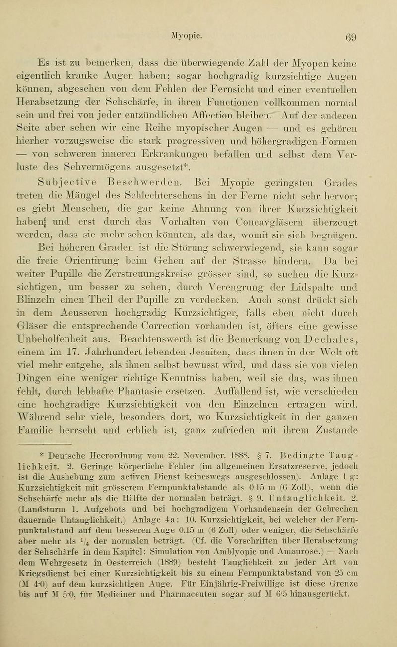 Es ist zu bemerken, <lass die Überwiegende Zahl drv Myopen keine eigentlich kranke Augen hahen; sogar hochgradig kurzsichtige Augen können, abgesehen von dem Fehlen der Fernsicht und einer eventuellen Herabsetzung der Sehschärfe, in ihren Functionen vollkommen normal sein und frei von jeder entzündlichen Affection Weihen. Auf der anderen Seite aber sehen wir eine Reihe myopischer Augen — und es gehören hierher vorzugsweise die stark progressiven und höhergradigen Formen — von schweren inneren Erkrankungen befallen und seihst dem Ver- luste des Sehvermögens ausgesetzt*. Subjective Beschwerden. Bei Myopie geringsten Grades treten die Mängel des Schlechtersehens in der Ferne nicht sehr hervor-, es giebt Menschen, die gar keine Ahnung von ihrer Kurzsichtigkeit habenj und erst durch das Vorhalten von Concavgläsern überzeugt werden, dass sie mehr sehen könnten, als das, womit sie sich begnügen. Bei höheren Graden ist die Störung schwerwiegend, sie kann sogar die freie Orientirung beim Gehen auf der Strasse hindern. Da bei weiter Pupille die Zerstreuungskreise grösser sind, so suchen die Kurz- sichtigen, um besser zu sehen, durch Verengrung der Lidspalte und Blinzeln einen Theil der Pupille zu verdecken. Auch sonst drückt sieh in dem Aeusseren hochgradig Kurzsichtiger, falls eben nicht durch Gläser die entsprechende Correction vorhanden ist, öfters eine gewisse Unbeholfenheit aus. Beaehtenswerth ist die Bemerkung von Dechales, einem im 17. Jahrhundert lebenden Jesuiten, dass ihnen in der AVeit oft viel mehr entgehe, als ihnen selbst bewusst wird, und dass sie von vielen Dingen eine weniger richtige Kenntniss haben, weil sie das, was ihnen fehlt, durch lebhafte Phantasie ersetzen. Auffallend ist, wie verschieden eine hochgradige Kurzsichtigkeit von den Einzelnen ertragen wird. Während sehr viele, besonders dort, wo Kurzsichtigkeit in der ganzen Familie herrscht imd erblich ist, ganz zufrieden mit ihrem Zustande ■■ Deutsehe Heerordnung vom 22. November. 1888. § 7. Bedingte Taug- lichkeit. 2. Geringe körperliche Felder (im allgemeinen Ersatzreserve, jedoch ist die Aushebung zum activen Dienst keineswegs ausgeschlossen;. Anlage 1 g': Kurzsichtigkeit mit grösserem Fernpunktabstande als 015 m (6 Zoll), wenn die Sehschärfe mehr als die Hälfte der normalen beträgt. § 9. Untauglich keit. 2. (Landsturm 1. Aufgebots und bei hochgradigem Vorhandensein der Gebrechen dauernde Untauglichkeit.; Anlage 4a: 10. Kurzsichtigkeit, bei welcher der Fern- punktabstand auf dem besseren Auge 0.15 m (6 Zoll) oder weniger, die Sehschärfe aber mehr als i/4 der normalen beträgt. (Cf. die Vorschriften über Herabsetzung der Sehschärfe in dem Kapitel: Simulation von Amblyopie und Amaurose.) — Nach dem Webxgesetz in Oesterreich C1889j besteht Tauglichkeit zu jeder Art von Kriegsdienst bei einer Kurzsichtigkeit bis zu einem Fernpunktabstand von 25 cm (M 1-0 auf dem kurzsichtigen Auge. Für Einjährig-Freiwillige ist diese Grenze bis auf M 5'0, für Mediciner und Pharmaceuten sogar auf M 6'5 hinausgerückt.