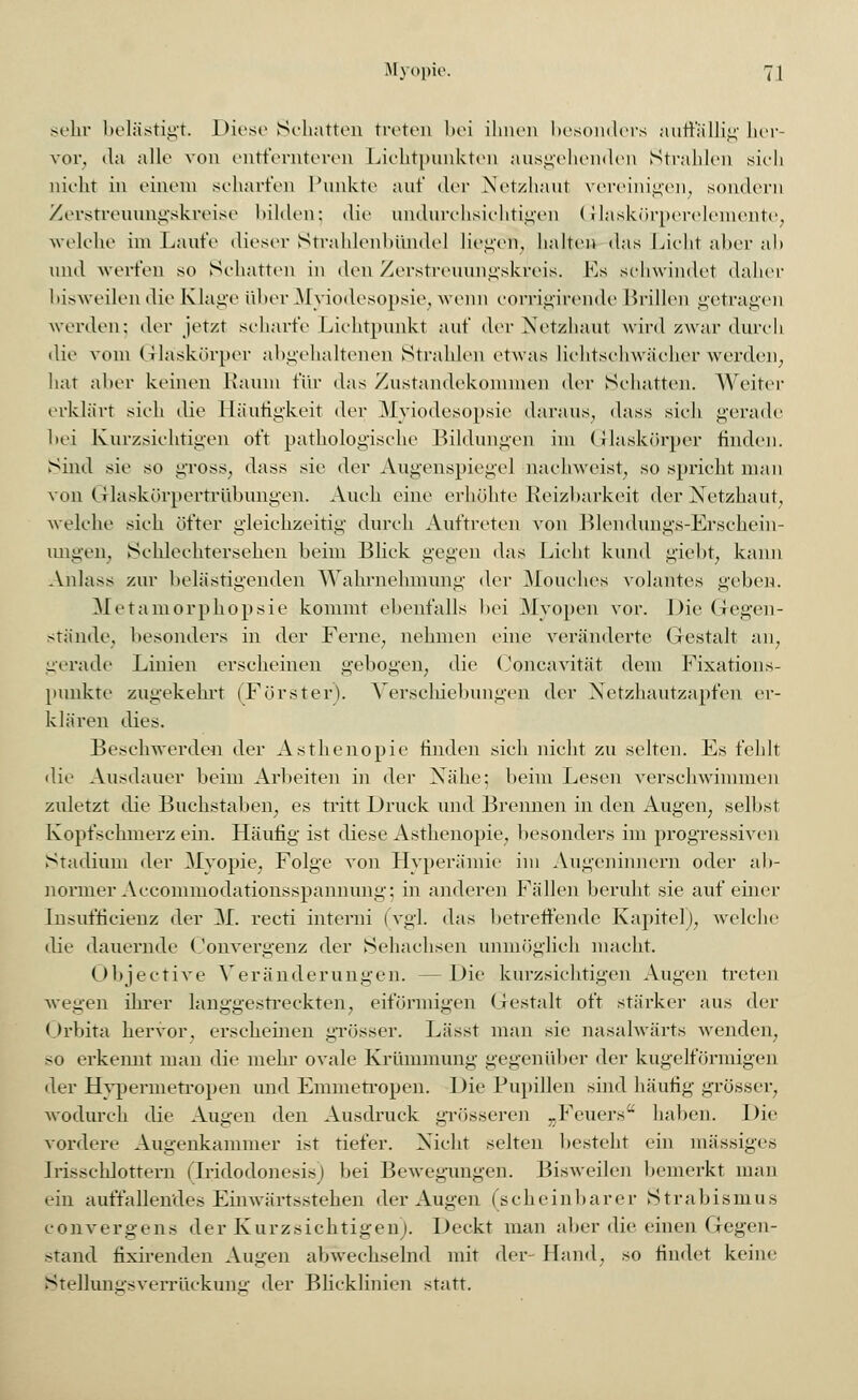 sein- belästigt. Diese Schatten treten bei ihnen besonders auffällig her- vor, da alle von entfernteren Lichtpunkten ausgehenden Strahlen sich nicht in einem scharfen Punkte auf der Netzhaut vereinigen, sondern Zerstreuungskreise bilden; die undurchsichtigen Glaskörperelemente, welche im Laufe dieser Strahlenbünde] lieget», halten das Licht aber ah und werfen so Schatten in den Zerstreuungskreis. Ks schwindet daher bisweilen die Klage über Myiodesopsie, wenn corrigirende Brillen getragen werden: der jetzt scharfe Lichtpunkt auf der Netzhaut wird zwar durch die vom Gläskörper abgehaltenen Strahlen etwas liehtschwäoher werden, hat aber keinen Raum für das Zustandekommen der Schatten. Weiter erklärt sich die Häufigkeit der Myiodesopsie daraus, dass sich gerade bei Kurzsichtigen oft pathologische Bildungen im Glaskörper finden. Sind sie so gross, dass sie der Augenspiegel nachweist, so spricht man von Glaskörpertrübungen. Auch eine erhöhte Reizbarkeit der Netzhaut, welche sich öfter gleichzeitig durch Auftreten von Blendungs-Erschein- imgen. Schlechtersehen beim Blick gegen das Licht kund giebt, kann Anlass zur belästigenden Wahrnehmung der Mouches volantes gehen. Metamorphopsie kommt ebenfalls bei Myopen vor. Die Gegen- stände, besonders in der Ferne, nehmen eine veränderte Gestalt an, gerade Linien erscheinen gebogen, die Concavität dem Fixations- punkte zugekehrt (Förster). Verschiebungen der Netzhautzapfen er- klären dies. Beschwerden der Asthenopie finden sich nicht zu selten. Es fehlt die Ausdauer beim Arbeiten in der Nähe; heim Lesen verschwimmen zuletzt die Buchstaben, es tritt Druck und Brennen in den Augen, seihst Kopfschmerz ein. Häufig ist diese Asthenopie, besonders im progressiven Stadium der Myopie, Folge von Hyperämie im Augeninnern oder ab- normer Accommodationsspanmmg: in anderen Fällen beruht sie auf einer Insufficienz der AT. recti interni (vgl. das betreffende Kapitel), welche die dauernde Convergenz der Sehachsen unmöglich macht. Objective Veränderungen. --Die kurzsichtigen Augen treten wegen ihrer langgestreckten, eiförmigen Gestalt oft stärker aus der Orbita hervor, erscheinen grösser. Lässt man sie nasalwärts wenden, so erkennt man die mehr ovale Krümmung gegenüber der kugelförmigen der Hypermetropen und Emmetropen. Die Pupillen sind häufig grösser, wodurch die Augen den Ausdruck grösseren -Feuers haben. Die vordere Augenkammer ist tiefer. Nicht selten besteht ein massiges Irisschlottern (Iridodonesis) bei Bewegungen. Bisweilen bemerkt man ein auffallendes Einwärtsstehen der Augen (scheinbarer Strabismus convergens der Kurzsichtigen). Deckt man aber die einen Gegen- stand fixirenden Augen abwechselnd mit der- Hand, so findet keine Stellungsverrückung der Blicklinien statt.