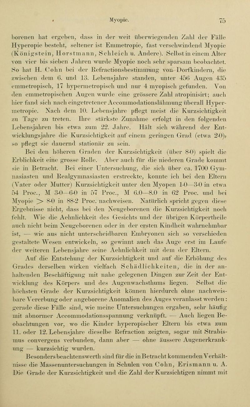 borenen hat ergeben, dass in der weit überwiegenden Zahl der Fälle Hyperopie besteht, seltener ist Emmetropie, fast verschwindend Myopie (Königstein, Horstmann, Schleich u. Andere). Selbst in einem Alter von vier l>is sieben Jahren wurde Myopie noch sehr sparsam beobachtet. So hat 11. Colin bei der Kefraetionsbostimmung von Dorfkindern, die /.wischen dem 6. und 13. Lebensjahre standen, unter 456 Augen 435 emmetropisch, 17 hypermetropisch und nur 4 myopisch gefunden. Von den emmetropischen Augen wurde eine grössere Zahl atropinisirt; auch hier fand sich nach eingetretener Accommodationslähmung überall Hyper- metropie. Nach dem 10. Lehens jähre pflegt meist die Kurzsichtigkeit zu Tage zu treten. Ihre stärkste Zunahme erfolgt in den folgenden Lebensjahren bis etwa zum 22. Jahre. Hält sich während der Ent- wicklungsjahre die Kurzsichtigkeit auf einem geringen Grad (etwa 2-0); so pflegt sie dauernd stationär zu sein. Bei den höheren Graden der Kurzsichtigkeit (über 8-0) spielt die Erblichkeit eine grosse Rolle. Aber auch für die niederen Grade kommt sie in Betracht. Bei einer Untersuchung, die sich über ca. 1700 Gym- nasiasten und Realgymnasiasten erstreckte, konnte ich bei den Eltern i Vater oder Mutter) Kurzsichtigkeit unter den Myopen 1-0—3-0 in etwa 54 Proc, M 3-0—(3-0 in 57 Proc, M 6.0—8.0 in 62 Proc. und bei Myopie > 8-0 in 88-2 Proc. nachweisen. Natürlich spricht gegen diese Ergebnisse nicht, dass bei den Neugeborenen die Kurzsichtigkeit noch fehlt. Wie die Aehnlichkeit des Gesichts und der übrigen Körpertheile auch nicht beini Neugeborenen oder in der ersten Kindheit wahrnehmbar ist, — wie aus nicht unterscheidbaren Embryonen sich so verschieden gestaltete Wesen entwickeln, so gewinnt auch das Auge erst im Laufe der weiteren Lebensjahre seine Aehnlichkeit mit dem der Eltern. Auf die Entstehung der Kurzsichtigkeit und auf die Erhöhung des Grades derselben wirken vielfach Schädlichkeiten, die in der an- haltenden Beschäftigung mit nahe gelegenen Dingen zur Zeit der Ent- wicklung des Körpers und des Augenwachsthums liegen. Selbst die höchsten Grade der Kurzsichtigkeit können hierdurch ohne nachweis- bare Vererbung oder angeborene Anomalien des Auges veranlasst werden: gerade diese Fälle sind, wie meine Untersuchungen ergaben, sehr häufig mit abnormer Accommodationsspannung verknüpft. — Auch liegen Be- obachtungen vor, wo die Kinder hyperopischer Eltern bis etwa zum 11. oder 12. Lebensjahre dieselbe Refraction zeigten, sogar mit Strabis- mus convergens verbunden, dann aber — ohne äussere Augenerkrank- ung — kurzsichtig wurden. Besonders beachtenswerth sind für die inBetracht kommenden Verhält- nisse die Massenuntersuchungen in Schulen von Colin, Erismann u. A. Die Grade der Kurzsichtigkeit und die Zahl der Kurzsichtigen nimmt mit