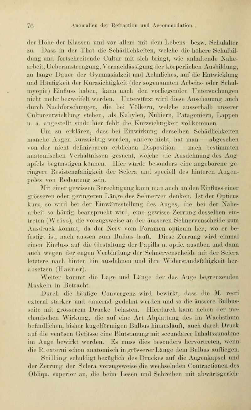 der Höhe der Klassen und vor allein mit dem Lebens- bezw. Schulalter zu. Dass in der That die Schädlichkeiten; welche <lic höhere Schulbil- dung und fortschreitende Oultur mit sieh bringt, wie anhaltende Nahe- arbeit; Ueberanstrengung; Vernachlässigung der körperlichen Ausbildung; zu lange Dauer der Gymnasialzeit und Aehnliches, auf die Entwicklung und Häufigkeit der Kurzsichtigkeit (der sogenannten Arbeits- oder Schul- myopie) Einfluss haben; kann nach den vorliegenden Untersuchungen nicht mehr bezweifelt werden. Unterstützt wird diese Anschauung auch durch Nachforschungen; die bei Völkern, welche ausserhalb unserer Culturentwicklung stehen, als Kabylen, Nubiern, Patagoniern, Lappen u. a. angestellt sind: hier fehlt die Kurzsichtigkeit vollkommen. Um zu erklären, dass bei Einwirkung derselben Schädlichkeiten manche Augen kurzsichtig werden, andere nicht, hat man — abgesehen von der nicht definirbaren erblichen Disposition — nach bestimmten anatomischen Verhältnissen gesucht, welche die Ausdehnung des Aug- apfels begünstigen können. Hier würde besonders eine angeborene ge- ringere Resistenzfähigkeit der Sclera und speciell des hinteren Augen- poles von Bedeutung sein. Mit einer gewissen Berechtigung kann man auch an den Einfluss einer grösseren oder geringeren Länge des Sehnerven denken. Ist der Opticus kurz, so wird bei der Einwärtsstellung des Auges, die bei der Nahe- arbeit so häufig beansprucht wird, eine gewisse Zerrung desselben ein- treten (Weiss), die vorzugsweise an der.äusseren Sehnervenscheide zum Ausdruck kommt, da der Nerv vom Foramen opticum her, wo er be- festigt ist, nach aussen zum Bulbus läuft. Diese Zerrung wird einmal einen Einfluss auf die Gestaltung der Papilla n. optic. ausüben und dann auch wegen der engen Verbindung der Sehnervenscheide mit der Sclera letztere nach hinten hin ausdehnen und ihre Widerstandsfähigkeit her- absetzen (Hasner). Weiter kommt die Lage und Länge der das Auge begrenzenden Muskeln in Betracht. Durch die häufige (1onvergenz wird bewirkt, dass die M. recti exierni stärker und dauernd gedehnt werden und so die äussere Bulbus- seite mit grösserem Drucke belasten. Hierdurch kann neben der me- chanischen Wirkung, die auf eine Art Abplattung des im Wachsthum befindlichen, bisher kugelförmigen Bulbus hinausläuft, auch durch Druck auf die venösen Grefässe eine Blutstauung mit secundärer Inhaltszunahme im Auge bewirkt werden. Es muss dies besonders hervortreten, wenn die R. externi schon anatomisch in grösserer Länge dem Bulbus aufliegen. Stilling schuldigt bezüglich *\v^ Druckes auf die Augenkapsel und der Zerrung der Sclera vorzugsweise die wechselnden Contractionen des Oblicpi. superior an, die beim Lesen und Schreiben mit abwärtsgerich-