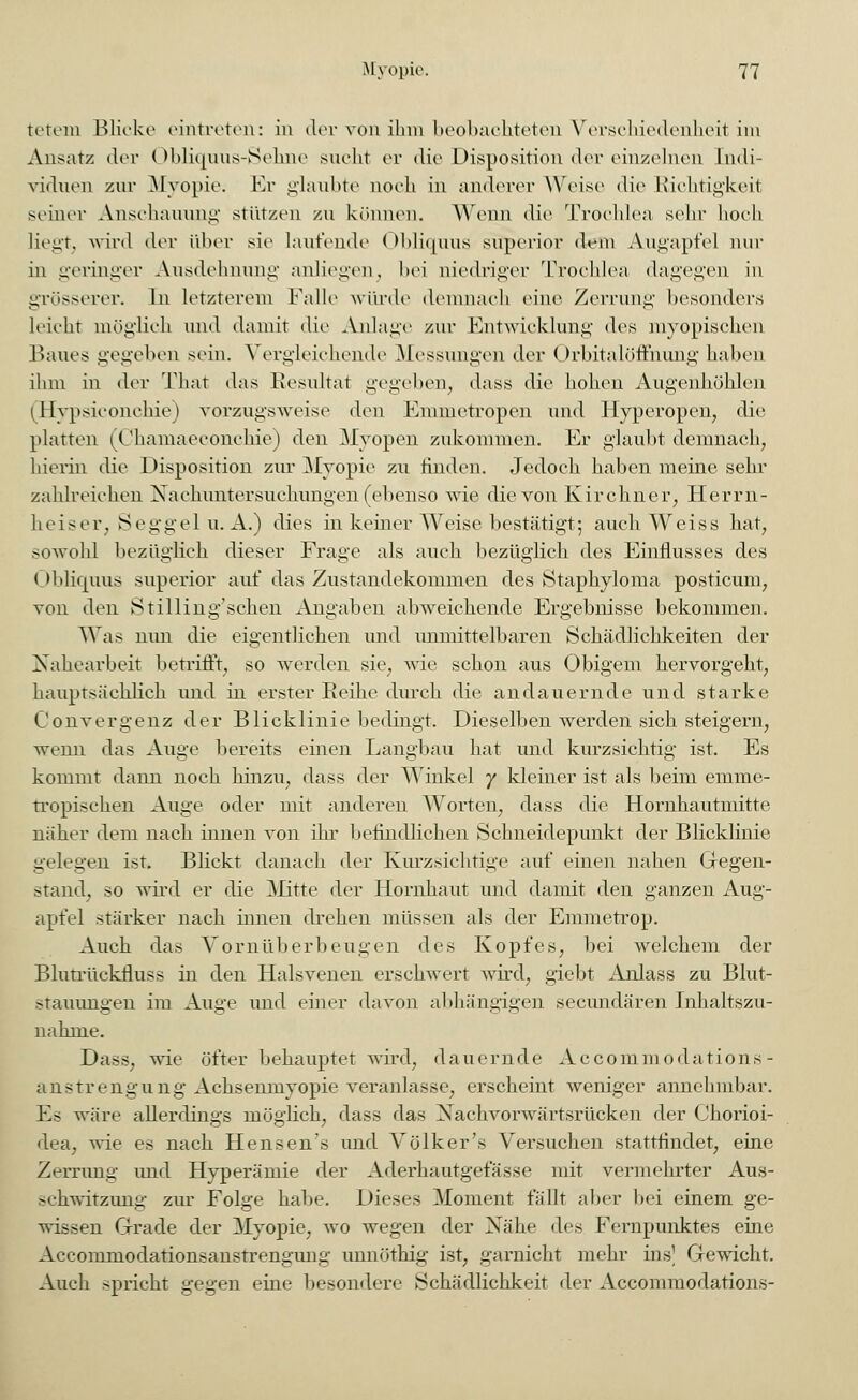 tetem Blicke eintreten: in der von ihm beobachteten Verschiedenheit im Ansatz der Obliquus-Sehne sucht er die Disposition der einzelnen Indi- viduen zur Myopie. Er glaubte noch in anderer Weise die Richtigkeit seiner Anschauung stützen zu können. Wenn die Trochlea sehr hoch liegt, wird der über sie laufende Obliquus superior dem Augapfel nur in geringer Ausdehnung anliegen, bei niedriger Trochlea dagegen in grösserer. In letzterem Falle würde demnach eine Zerrung besonders leicht möglich und damit die Anlage zur Entwicklung des myopischen Baues gegeben sein. Vergleichende Messungen der Orbitalöffnung haben ihm in der That das Resultat gegeben, dass die hohen Augenhöhlen (Hypsiconchie) vorzugsweise den Emmetropen und Hyperopen, die platten (Chamaeconchie) den Myopen zukommen. Er glaubt demnach, hierin die Disposition zur Myopie zu linden. Jedoch haben meine sehr zahlreichen Nachuntersuchungen (ebenso wie die von Kirchner, Herrn- heiser. Seggel u.A.) dies in keiner Weise bestätigt; auch Weiss hat, sowohl bezüglich dieser Frage als auch bezüglich des Einflusses des Obliquus superior auf das Zustandekommen des Staphyloma posticum, von den Stilling'schen Angaben abweichende Ergebnisse bekommen. Was nun die eigentlichen und unmittelbaren Schädlichkeiten der Nahearbeit betrifft, so werden sie, wie schon aus Obigem hervorgeht, hauptsächlich und in erster Reihe durch die andauernde und starke Convergenz der Blicklinie bedingt. Dieselben werden sich steigern, wenn das Auge bereits einen Langbau hat und kurzsichtig ist. Es kommt dann noch hinzu, dass der Winkel y kleiner ist als beim emine- tropischen Auge oder mit anderen Worten, dass die Hornhautmitte näher dem nach innen von ihr befindlichen Schneidepunkt der Blicklinie gelegen ist. Blickt, danach der Kurzsichtige auf einen nahen Gegen- stand, so wird er die Mitte der Hornhaut und damit den ganzen Aug- apfel stärker nach innen drehen müssen als der Emmetrop. Auch das Vornüberbeugen des Kopfes, bei welchem der Blutrückfluss in den Halsvenen erschwert wird, giebt Anlass zu Blut- stauungen im Auge und einer davon abhängigen seeundären Inhaltszu- nahme. Dass, wie öfter behauptet wird, dauernde Accommodations- anstrengung Achsenmyopie veranlasse, erscheint weniger annehmbar. Es wäre allerdings möglich, dass das Xaehvorwärtsrücken der Chorioi- dea, wie es nach Hensen's imd Völker's Versuchen stattfindet, eine Zerrung und Hyperämie der Aderhautgefässe mit vermehrter Aus- >ehwitzimg zur Folge habe. Dieses Moment fällt aber bei einem ge- wissen Grade der Myopie, wo wegen der Nähe des Fernpunktes eine Accommoclationsanstrengung unnöthig ist, garnicht mehr ins] Gewicht. Auch spricht gegen eine besondere Schädlichkeit der Accommodations-