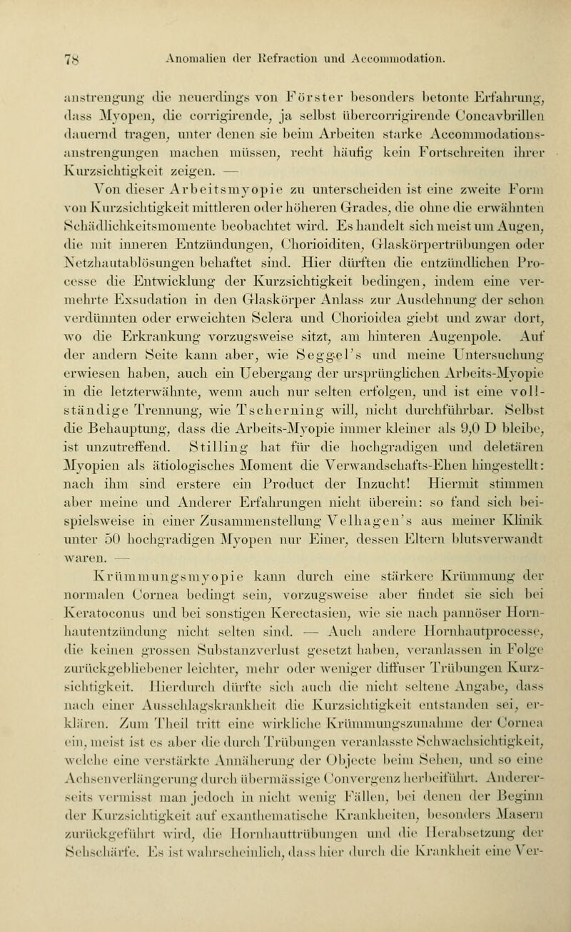 anstrengung die neuerdings von Förster besonders betonte Erfahrung, dass Myopen, die corrigirende, ja selbst übercorrigirende Concavbrillen dauernd tragen, unter denen sie beim Arbeiten starke Aecommodations- anstrengungen machen müssen, recht häufig kein Fortschreiten ihrer Kurzsichtigkeit zeigen. — Von dieser Arbeitsmyopie zu unterscheiden ist eine zweite Form von Kurzsichtigkeit mittleren oder höheren Grades, die ohne die erwähnten Schädlichkeitsmomente beobachtet wird. Es handelt sich meist um Augen, die mit inneren Entzündungen, Chorioiditen, Glaskörpertrübungen oder Netzhautablösungen behaftet sind. Hier dürften die entzündlichen Pro- eesse die Entwicklung der Kurzsichtigkeit bedingen, indem eine ver- mehrte Exsudation in den Glaskörper Anlass zur Ausdehnung- der schon verdünnten oder erweichten Sclera und Chorioidea giebt und zwar dort, wo die Erkrankung- vorzugsweise sitzt, am hinteren Augenpole. Auf der andern Seite kann aber, wie Seggvel's und meine Untersuchung erwiesen haben, auch ein Uebergang der ursprünglichen Arbeits-Myopie in die letzterwähnte, wenn auch nur selten erfolgen, und ist eine voll- ständige Trennung-, wie Tscherning will, nicht durchführbar. Selbst die Behauptung, dass die Arbeits-Myopie immer kleiner als 9,0 D bleibe, ist unzutreffend. Stilling hat für die hochgradigen und deletären Myopien als ätiologisches Moment die Verwandsehafts-Ehen hingestellt: nach ihm sind erstere ein Product der Inzucht! Hiermit stimmen aber meine und Anderer Erfahrungen nicht überein: so fand sich bei- spielsweise in einer Zusammenstellung Velhagen's aus meiner Klinik unter 50 hochgradigen Myopen nur Einer, dessen Eltern blutsverwandt waren. — Krümmungsmyopie kann durch eine stärkere Krümmung der normalen Cornea bedingt sein, vorzugsweise aber findet sie sich bei Keratoconus und bei sonstigen Kerectasien, wie sie nach pannöser Horn- hautentzündung nicht selten sind. — Auch andere Hornhautproeesse. die keinen grossen Substanzverlust gesetzt haben, veranlassen in Folge zurückgebliebener leichter, mehr oder weniger diffuser Trübungen Kurz- sichtigkeit. Hierdurch dürfte sich auch die nicht seltene Angabe, dass nach einer Ausschlagskrankheit die Kurzsichtigkeit entstanden sei, er- klären. Zum Theil tritt eine wirkliche Krünunungszunahnie der Cornea ein, meist ist es aber die durch Trübungen veranlasste Schwachsichtigkeit, welche eine verstärkte Annäherung der Objecte beim Sehen, und so eine Achsenverlängerung durch übermässige (ionvergenz herbeiführt. Anderer- seits veniiisst man jedoch in nicht wenig Fällen, bei denen der Beginn di-y Kurzsichtigkeil auf exanthematische Krankheiten, besonders Masern zurückgeführt wird, die Hornhauttrübungen und die Herabsetzung der Sehschärfe, Es ist wahrscheinlich, dass hier durch die Krankheit eineVer-