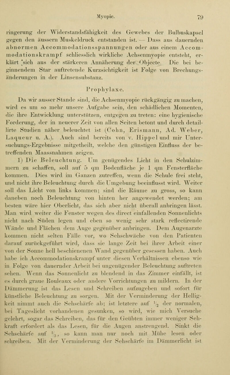 ringerung der Widerstandsfähigkeit des Gewebes der Bulbuskapsel gegen den äussern Muskeldruck entstanden ist.- Dass ans dauernden abnormen Accommodationsspannungen oder ans einem Accom- modationskrampf schliesslich wirkliche Achsenmyopie entstellt, er- klärt 'sich ans der stärkeren Annäherung der Objecto Die bei be- ginnendem Star auftretende Kurzsichtigkeit ist Folge von Brechungs- änderungen in der Linsensubstanz. Prophylaxe. Da wir ausser Stande sind, die Achsenmyopie rückgängig zumachen, wird es um so mein- unsere Aufgabe sein, den schädlichen Momenten. die ihre Entwicklung unterstützen, entgegen zu treten: eine hygienische Forderung, der in neuerer Zeit von allen Seiten betont und durch detail- lirte Studien näher beleuchtet ist (Colin, Erismann, Ad. Weber, Laqueur u. A.). Auch sind bereits von v. Hippel und mir Unter- suchungs-Ergebnisse mitgetheilt, welche den günstigen Einfluss der be- treffenden Maassnahmen zeigen. 1) Die Beleuchtung. Um genügendes Licht in den Schulzim- mern zu schaffen, soll auf 5 qm Bodenfläche je 1 qm Fensterfläche kommen. Dies wird im Ganzen zutreffen, wenn die Schule frei steht, und nicht ihre Beleuchtung durch die Umgebung beeinflusst wird. Weiter soll das Licht von links kommen; sind die Bäume zu gross, so kann daneben noch Beleuchtung von hinten her angewendet werden; am besten wäre hier Oberlicht, das sich aber nicht überall anbringen lässt. Man wird weiter die Fenster wegen des direct einfallenden Sonnenlichts nicht nach Süden legen und eben so wenig sehr stark reflectirende Wände und Flächen dem Auge gegenüber anbringen. Dem Augenarzte kommen nicht selten Fälle vor, wo Sehschwäche von den Patienten darauf zurückgeführt wird, dass sie lange Zeit bei ihrer Arbeit einer von der Sonne hell beschienenen Wand gegenüber gesessen haben. Auch habe ich Aceommodationskrampf unter diesen Verhältnissen ebenso wie in Folge von dauernder Arbeit bei ungenügender Beleuchtung auftreten sehen. Wenn das Sonnenlicht zu blendend in das Zimmer einfällt, ist es durch graue Rouleaux oder andere Verneinungen zu mildern. In <\cv Dämmerung ist das Lesen und Schreiben aufzugeben und sofort i'\'w künstliche Beleuchtung zu sorgen. Mit der Verminderung der Hellig- keit nimmt auch die Sehschärfe ab; ist letztere auf '2 der normalen. bei Tageslicht vorhandenen gesunken, so wird, wie mich Versuch«' gelehrt, sogar das Schreiben, das für den Geübten immer weniger Seh- kraft erfordert als das Lesen, für die Augen anstrengend. Sinkt die Sehschärfe auf l.,,. so kann man nur noch mit Mühe lesen oder schreiben. Mit der Verminderung der Sehschärfe im Dämmerlicht ist