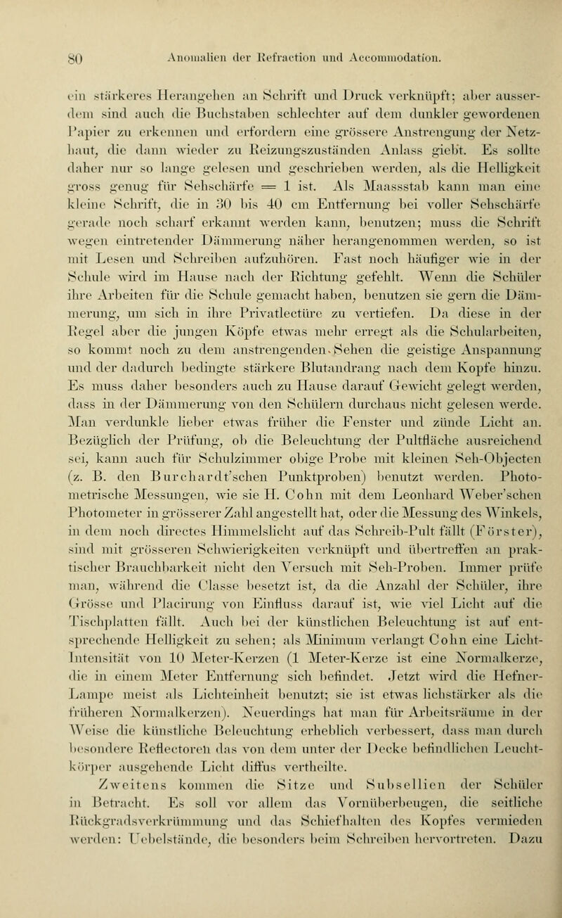 ein stärkeres Herangehen an Schrift und Druck verknüpft: aber ausser- dem sind auch die Buchstaben schlechter auf dem dunkler gewordenen Papier zu erkennen und erfordern eine grössere Anstrengung' der Netz- haut, die dann wieder zu Reizungszuständen Anlass gieb't. Es sollte daher nur so lange gelesen und geschrieben werden, als die Helligkeit gross genug für Sehschärfe = 1 ist. Als Maassstab kann man eine kleine Schrift, die in 30 Ms 40 cm Entfernung bei voller Sehschärfe gerade noch scharf erkannt werden kann, benutzen; muss die Schrift wegen eintretender Dämmerung näher herangenommen werden, so ist mit Lesen und Schreiben aufzuhören. Fast noch häufiger wie in der Schule wird im Hause nach der Richtung gefehlt. Wenn die Schüler ihre Arbeiten für die Schule gemacht haben, benutzen sie gern die Däm- merung, um sich in ihre Privatlectürc zu vertiefen. Da diese in der Regel aber die jungen Köpfe etwas mehr erregt als die Schularbeiten, so kommt noch zu dem anstrengendenvjäehen die geistige Anspannung und der dadurch bedingte stärkere Blutandrang nach dem Kopfe hinzu. Es muss daher besonders auch zu Hause darauf Gewicht gelegt werden, dass in der Dämmerung von den Schülern durchaus nicht gelesen werde. Man verdunkle lieber etwas früher die Fenster und zünde Licht an. Bezüglich der Prüfung, ob die Beleuchtung der Pultfläche ausreichend sei, kann auch für Schulzimmer obige Probe mit kleinen Seh-Objecten (z. B. den Burchardt'schen Punktproben) benutzt werden. Photo- metrische Messungen, wie sie H. Cohn mit dem Leonhard Weber'schen Photometer in grösserer Zahl angestellt hat, oder die Messung des Winkels, in dem noch directes Himmelslicht auf das Sehreib-Pult fällt (Förster), sind mit grösseren Schwierigkeiten verknüpft und übertreffen an prak- tischer Brauchbarkeit nicht den Versuch mit Seh-Proben. Immer prüfe man, während die ('lasse besetzt ist, da die Anzahl der Schüler, ihre Grösse und Placirung von Einfluss darauf ist, wie viel Licht auf die Tischplatten fällt. Auch bei der künstlichen Beleuchtung ist auf ent- sprechende Helligkeit zu sehen; als Minimum verlangt Cohn eine Licht- Intensität von 10 Meter-Kerzen (1 Meter-Kerze ist eine Normalkerze, die in einem Meter Entfernung sich befindet. Jetzt wird die Hefner- Lampe nieist als Lichteinheit benutzt; sie ist etwas lichstärker als die früheren Normalkerzen). Neuerdings hat man für Arbeitsräume in der Weise die künstliche Beleuchtung erheblich verbessert, dass man durch besondere Perlectoren das von dem unter der Decke befindlichen Leucht- körper ausgehende Licht diffus vertheilte. Zweitens kommen die Sitze und Subsellien der Schüler in Betracht. Es soll vor allem das Vornüberbeugen, die seitliche Rückgradsverkrümmung und das Schiefhalten des Kopfes vermieden