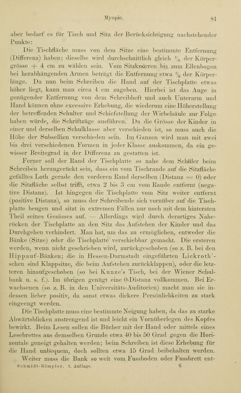 aber bedarf es für Tisch und Sitz der Berücksichtigung nachstellender Punkte: Die Tischfläche muss von dem Sitze eine bestimmte Entfernung (Differenz) haben; dieselbe wird durchschnittlich gleich !/s der Körper- grösse -f- 4 cm zu wählen sein. Vom Sitzkndrren big zum Ellenbogen bei herabhängenden Armen beträgt die Entfernung etwa '/8 der Körper- lange. Da nun beim Schreiben dir Hand auf der Tischplatte etwas höher liegt, kann man circa 4 cm zugeben. Hierbei ist das Auge in genügender Entfernung von dem Schreibheft und auch Unterarm und Hand können ohne excessive Erhebung, die wiederum eine Höherstellung der betreffenden Schulter und Schiefstellung der Wirbelsäule zur Folge haben würde, die Schriftzüge ausführen. Da die Grösse der Kinder in einer und derselben Schulklasse aber verschieden ist, so muss auch die Höhe der Subsellien verschieden sein. Im Ganzen wird man mit zwei bis drei verschiedenen Formen in jeder Klasse auskommen, da ein ge- wisser Breitegrad in der Differenz zu gestatten ist. Ferner soll der Rand der Tischplatte so nahe dem Schüler beim Schreiben herangerückt sein, class ein vom Tischrande auf die Sitzfläche gefälltes Loth gerade den vorderen Rand derselben (Distanz = 0) oder die Sitzfläche selbst trifft, etwa 2 bis 3 cm vom Rande entfernt (nega- tive Distanz). Ist hingegen die Tischplatte vom Sitz weiter entfernt (positive Distanz), so muss der Schreibende sich vornüber auf die Tisch- platte beugen und sitzt in extremen Fällen nur noch mit dem hintersten Theil seines Gesässes auf. — Allerdings wird durch derartiges Nahe- rücken der Tischplatte an den Sitz das Aufstehen der Kinder und das Durchgehen verhindert. AÜan hat, um das zu ermöglichen, entweder die Bänke (Sitze) oder die Tischplatte verschiebbar gemacht. Die ersteren werden, wemi nicht geschrieben wird, zurückgeschoben (so z. B. bei den Hippauf-Bänken; die in Hessen-Darmstadt eingeführten Lickroth'- seken sind Klappsitze, die beim Aufstehen zurückklappen), oder die letz- teren hinaufgeschoben (so bei Kunze's Tisch, bei der Wiener Schul- bank u. s. f.). Im übrigen genügt eine O-Distanz vollkommen. Bei Er- wachsenen (so z. B. in den Universitäts-Auditorien) macht man sie in- dessen lieber positiv, da sonst etwas dickere Persönlichkeiten zu stark eingeengt werden. Die Tischplatte muss eine bestimmte Neigung haben, da das zu starke Abwärtsblicken anstrengend ist und leicht ein Vornüberlegen des Kopfes bewirkt. Beim Lesen sollen die Bücher mit der Hand oder mittels eines Lesebrettes aus demselben Grunde etwa 40 bis 50 Grad gegen die Hori- zontale geneigt gehalten werden: beim Schreiben ist diese Erhebung für die Hand unb'erpaem, doch sollten etwa 15 Grad beibehalten werden. Weiter muss die Bank so weit vom Fussboden oder Fussbrett ent-