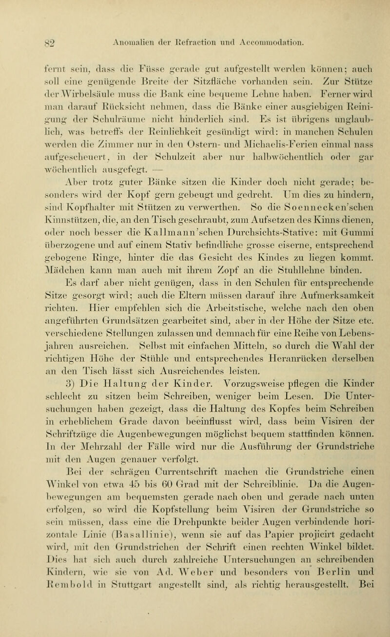 fernt sein, dass die Füsse gerade gut aufgestellt werden können; auch soll eine genügende Breite der Sitzfläche vorhanden sein. Zur Stütze der Wirbelsäule muss die Bank eine bequeme Lehne halten. Ferner wird mau darauf Rücksicht nehmen, dass die Bänke einer ausgiebigen Reini- gung der Schulräume nicht hinderlieh sind. Es ist übrigens unglaub- lich, was betreffs der Reinlichkeit gesündigt wird: in manchen Schulen werden die Zimmer nur in den Ostern- und Michaelis-Ferien einmal nass aufgescheuert; in der Schulzeit aber nur halbwöchentlich oder gar wöchentlich ausgefegt. — Aber trotz guter Bänke sitzen die Kinder doch nicht gerade; be- sonders wird der Kopf gern gebeugt und gedreht. Um dies zu hindern, sind Kopfhalter mit Stützen zu verwerthen. So die Soenneckcn'sehen Kinnstützen, die; an den Tisch geschraubt, zum Aufsetzen des Kinns dienen, oder noch besser die Kallmann'schen Durchsichts-Stative: mit Gummi überzogene und auf einem Stativ befindliche grosse eiserne, entsprechend gebogene Ringe, hinter die das Gesicht des Kindes zu liegen kommt. Mädchen kann man auch mit ihrem Zopf an die Stuhllehne binden. Es darf aber nicht genügen, dass in den Schulen für entsprechende Sitze gesorgt wird; auch die Eltern müssen darauf ihre Aufmerksamkeit richten. Hier empfehlen sich die Arbeitstische, welche nach den oben angeführten Grundsätzen gearbeitet sind, aber in der Höhe der Sitze etc. verschiedene Stellungen zulassen und demnach für eine Reihe von Lebens- jahren ausreichen. Selbst mit einfachen Mitteln, so durch die Wahl der richtigen Höhe der Stühle und entsprechendes Heranrücken derselben an den Tisch lässt sich Ausreichendes leisten. 3) Die Haltung der Kinder. Vorzugsweise pflegen die Kinder schlecht zu sitzen beim Schreiben, weniger beim Lesen. Die Unter- suchungen haben gezeigt, dass die Haltung des Kopfes beim Schreiben in erheblichem Grade davon beeinflusst wird, dass beim Visiren der Schriftzüge die Augenbewegungen möglichst bequem stattfinden können. In der Mehrzahl der Fälle wird nur die Ausführung der Grundstriche mit den Augen genauer verfolgt. Bei der schrägen Currentschrift machen die Grundstriche einen Winkel von etwa 45 bis 60 Grad mit der Schreiblinie. Da die Augen- bewegungen am bequemsten gerade nach oben und gerade nach unten erfolgen, so wird die Kopfstellung beim Visiren der Grundstriche so sein müssen, dass eine die Drehpunkte beider Augen verbindende hori- zontale Linie (Basallinie), wenn sie auf das Papier projicirt gedacht wird, mit den Grundstrichen der Schrift einen rechten Winkel bildet. |)ies hat sich auch durch zahlreiche Untersuchungen an schreibenden Kindern, wie sie von Ad. Weber und besonders von Berlin und llem hold in Stuttgart angestellt sind, als richtig herausgestellt. Bei