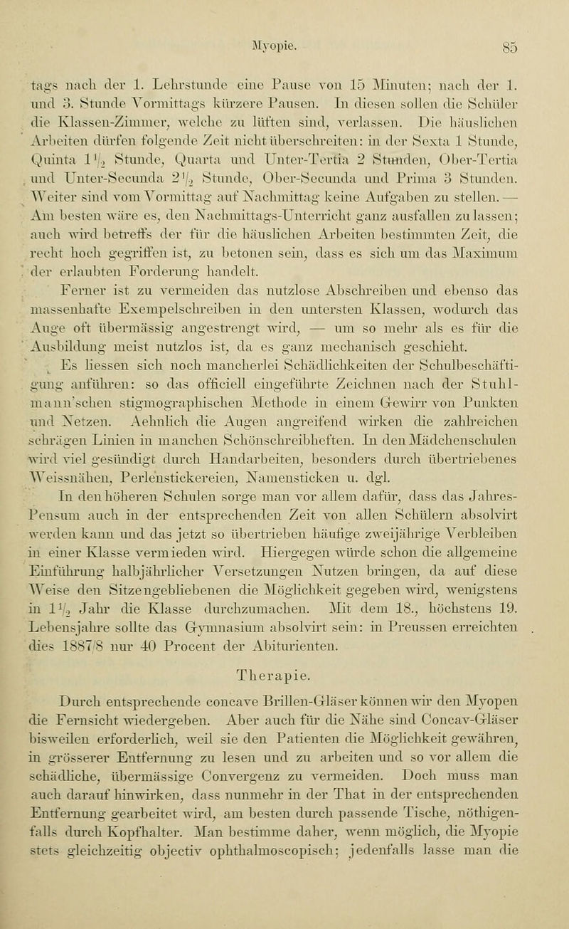 tags nach der 1. Lehrstunde eine Pause von 15 Minuten; nach der 1. und 3. Stunde Vormittags kürzere Pausen. In diesen sollen die Schüler die Klassen-Zimmer, welche zu lüften sind, verlassen. Die häuslichen Arbeiten dürfen folgende Zeit nicht überschreiten: in der Sexta 1 Stunde, Quinta lr2 Stunde, Quarta und Unter-dYrtia 2 Stunden, Ober-Tertia und TJnter-Secunda 2]/2 Stunde, Ober-Secunda und Prima 3 Stunden. Weiter sind vom Vormittag auf Nachmittag keine Aufgaben zu stellen.—• Am besten wäre es. den Nachmittags-Unterricht ganz ausfallen zulassen; auch wird betreffs der für die häuslichen Arbeiten bestimmten Zeit, die recht hoch gegriffen ist, zu betonen sein, dass es sich um das Maximum der erlaubten Forderung handelt. Ferner ist zu vermeiden das nutzlose Abschreiben und ebenso das massenhafte Exempelschreiben in den untersten Klassen, wodurch das Auge oft übermässig angestrengt wird, — um so mehr als es für die Ausbildung meist nutzlos ist, da es ganz mechanisch geschieht. Es Hessen sich noch mancherlei Schädlichkeiten der Schulbeschäfti- gung anführen: so das officiell eingeführte Zeichnen nach der Stuhl- mann'schen stigmographischen Methode in einem Grewirr von Punkten und Xetzen. Aehnlich die Augen angreifend wirken die zahlreichen schrägen Linien in manchen Schönschreibheften. In den Mädchenschulen wird viel gesündigt durch Handarbeiten, besonders durch übertriebenes Weissnähen, Perlenstickereien, Namensticken u. dgl. In den höheren Schulen sorge man vor allem dafür, dass das Jahres- Pensum auch in der entsprechenden Zeit von allen Schülern absolvirt werden kann und das jetzt so übertrieben häufige zweijährige Verbleiben in einer Klasse vermieden wird. Hiergegen würde schon die allgemeine Einführung halbjährlicher Versetzungen Nutzen bringen, da auf diese Weise den Sitzengebliebenen die Möglichkeit gegeben wird, wenigstens in lr0 Jahr die Klasse durchzumachen. Mit dem 18., höchstens 19. Lebensjahre sollte das Gymnasium absolvirt sein: in Preussen erreichten dies 1887 8 nur 40 Procent der Abiturienten, Therapie. Durch entsprechende coneave Brillen-Grläser können wir den Myopen die Fernsicht wiedergeben. Aber auch flu die Nähe sind Concav-Grläser bisweilen erforderlich, weil sie den Patienten die Möglichkeit gewähret^ in grösserer Entfernung zu lesen und zu arbeiten und so vor allem die schädliche, übermässige Convergenz zu vermeiden. Doch muss man auch darauf hinwirken, dass nunmehr in der That in der entsprechenden Entfernung gearbeitet wird, am besten durch passende Tische, nöthigen- falls durch Kopfhalter. Man bestimme daher, wenn möglich, die Myopie stets gleichzeitig objeetiv ophthalmoscopisch; jedenfalls lasse man die