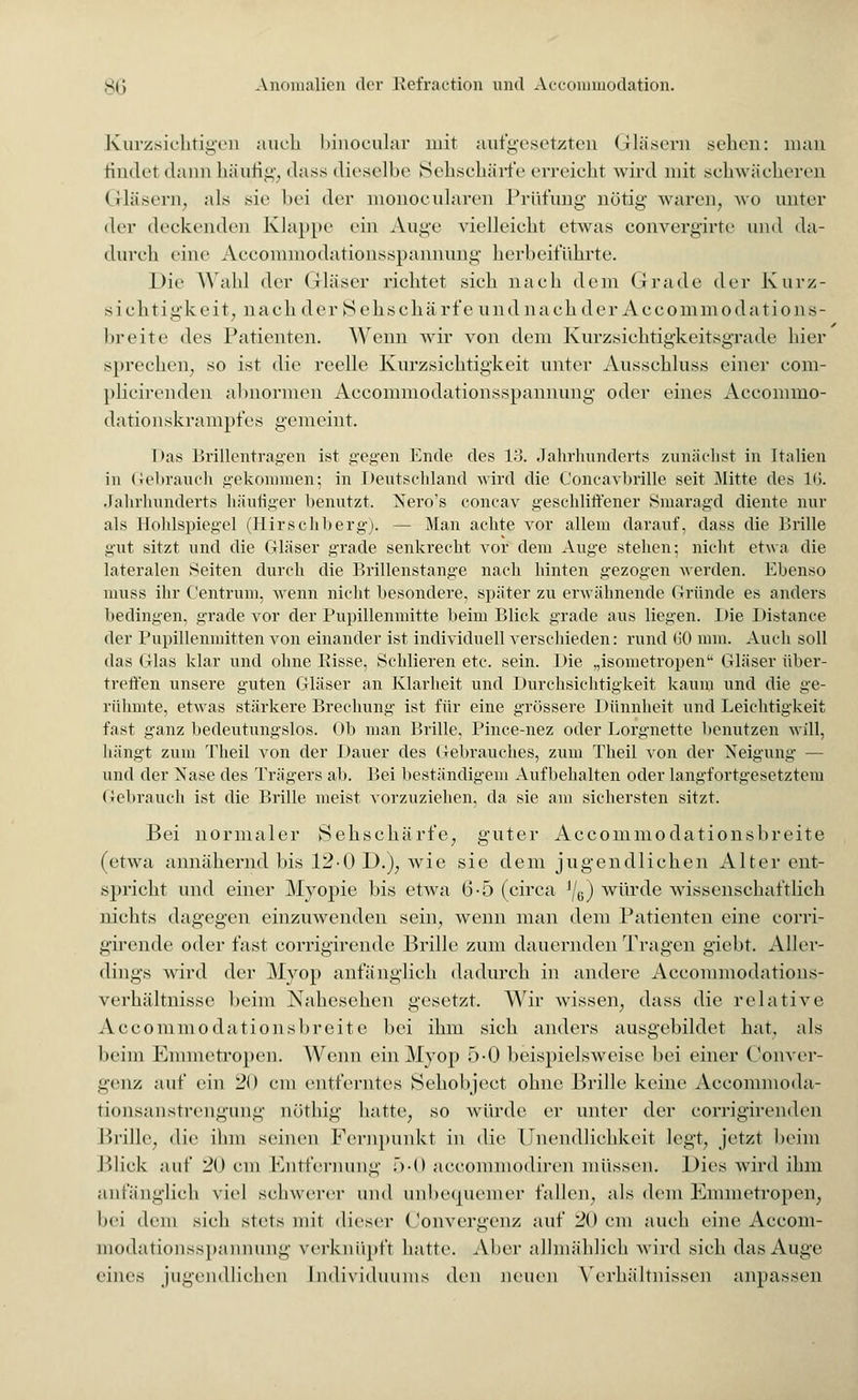 Kurzsichtigen auch binocular mit aufgesetzten Gläsern sehen: man findel dann häufig dass dieselbe Sehschärfe erreicht wird mit schwächeren G-läsern, als sie bei der monocularen Prüfung nötig waren, wo unter der deckenden Klappe ein Auge vielleicht etwas convergirte und da- durch eine Accommodationsspannung herbeiführte. Die Wahl der Gläser richtet sich nach dem Grade der Kurz- sichtigkeit, nach der Sehschärfe und nach der Accommodations- breite des Patienten. Wenn wir von dem Kurzsichtigkeitsgrade hier sprechen, so ist die reelle Kurzsichtigkeit unter Ausschluss einer com- plicirenden al»normen Accommodationsspannung' oder eines Accommo- dationskrampfes gemeint. Das Brillentragen ist gegen Ende des 13. Jahrhunderts zunächst in Italien in Gebrauch gekommen; in Deutschland wird die C'oncavbrille seit Mitte des 16. .Jahrhunderts häufiger benutzt. Xero's concav geschliffener Smaragd diente nur als Hohlspiegel (Hirschberg). — Man achte vor allem darauf, dass die Brille gut sitzt und die Gläser grade senkrecht vor dem Auge stehen; nicht etwa die lateralen Seiten durch die Brillenstange nach hinten gezogen werden. Ebenso muss ihr Centrum, wenn nicht besondere, später zu erwähnende Gründe es anders bedingen, grade vor der Pupillenmitte beim Blick grade aus liegen. Die Distance der Pupillenmitten von einander ist individuell verschieden: rund (iü mm. Auch soll das Glas klar und ohne Bisse, Schlieren etc. sein. Die „isometropen Gläser über- treffen unsere guten Gläser an Klarheit und Durchsichtigkeit kaum und die ge- rühmte, etwas stärkere Brechung ist für eine grössere Dünnheit und Leichtigkeit fast ganz bedeutungslos. Ob man Brille, Pince-nez oder Lorgnette benutzen will, hängt zum Theil von der Dauer des Gebrauches, zum Theil von der Neigung — und der Nase des Trägers ab. Bei beständigem Aufbehalten oder langfortgesetztem Gebrauch ist die Brille meist vorzuziehen, da sie am sichersten sitzt. Bei normaler Sehschärfe, guter Accommodationsbreite (etwa annähernd bis 120 D.), wie sie dem jugendlichen Alter ent- spricht und einer Myopie bis etwa 6-5 (circa ]/e) würde wissenschaftlich nichts dagegen einzuwenden sein, wenn man dem Patienten eine corri- girende oder fast corrigirendc Brille zum dauernden Tragen giebt. Aller- dings wird der Myop anfänglich dadurch in andere Accommodations- verhältnisse beim Nahesehen gesetzt. Wir wissen, dass die relative Accommodationsbreite bei ihm sich anders ausgebildet hat. als beim Emmetropen. Wenn ein Myop 5-0 beispielsweise bei einer Conver- genz auf ein 20 cm entferntes Sehobjeet ohne Brille keine Accommoda- tionsanstrengung nöthig hatte, so würde er unter der corrigirenden Brille, die ihm seinen Fernpunkt in die Unendlichkeit legt, jetzt beim Blick auf 20 cm Entfernung 5-0 aecommodiren müssen. Dies wird ihm anfänglich viel schwerer und unbequemer fallen, als dem Emmetropen, bei dem sieh stets mit dieser Convergenz auf 20 cm auch eine Accom- modationsspannung verknüpft hatte. Alier allmählich wird sich das Auge eines jugendlichen Individuums den neuen Verhältnissen anpassen