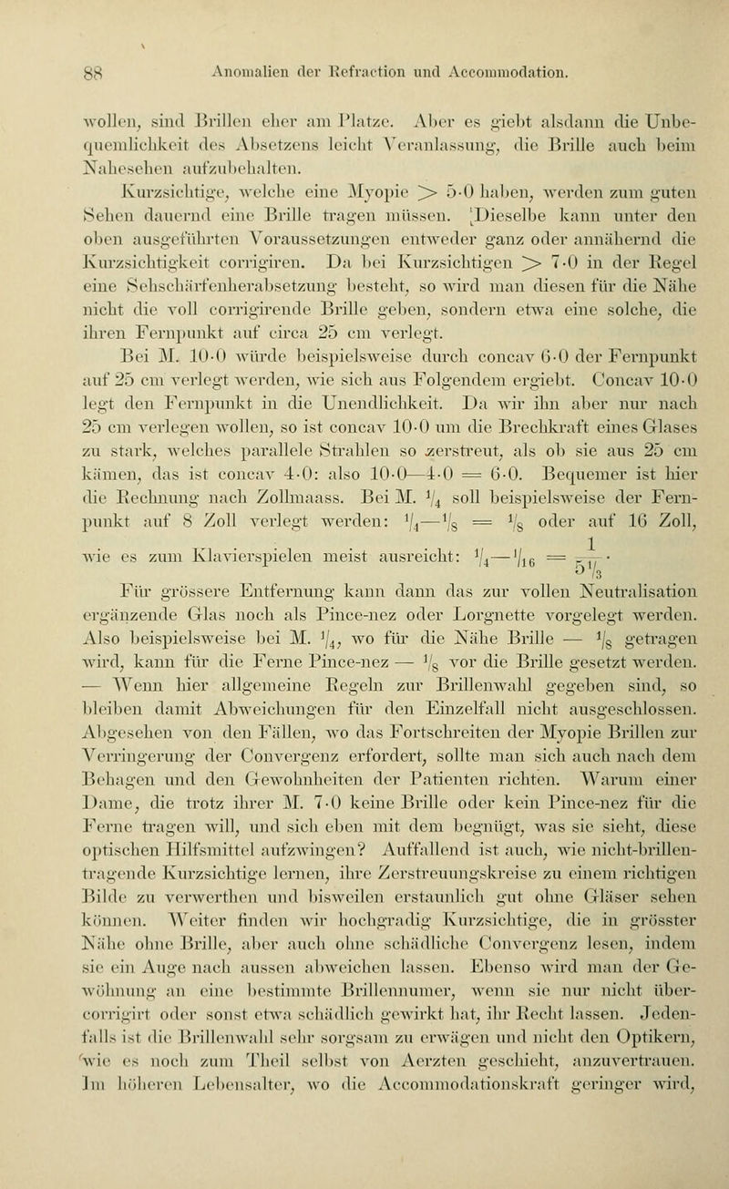 wollen, sind Brillen eher am Platze. Aber es giebt alsdann die Unbe- quemlichkeil des Absetzeiis leicht Veranlassung, die Brille ancli beim Nahesehen aufzubehalten. Kurzsichtige, welche eine Myopie > 5-0 Indien, werden zum guten Seilen dauernd eine Brille tragen müssen. [Dieselbe kann unter den (dien ausgeführten Voraussetzungen entweder ganz oder annähernd die Kurzsichtigkeit corrigiren. Da bei Kurzsichtigen ^> 7-0 in der Regel »•ine Sehschärfenherabsetzung besteht, so wird man diesen für die Nähe nicht die voll corrigirende Brille geben, sondern etwa eine solche, die ihren Fernpunkt auf circa 25 cm verlegt. Bei M. 10-0 würde beispielsweise durch concav 6-0 der Fernpunkt auf 25 cm verlegt werden, wie sich aus Folgendem ergiebt. Concav 10-0 legt den Fernpunkt in die Unendlichkeit. Da wir ihn aber nur nach 25 cm verlegen wollen, so ist concav 10-0 um die Brechkraft eines Glases zu stark, welches parallele Strahlen so .zerstreut, als ob sie aus 25 cm kämen, das ist concav 4-0: also 10-0—4-0 = 6-0. Becmemer ist hier die Rechnung nach Zollmaass. Bei M. 1ji soll beispielsweise der Fern- punkt auf 8 Zoll verlegt werden: J/4—ijs = Vg oder auf 16 Zoll, wie es zum Klavierspielen meist ausreicht: iji—'/16 = r-— • Für grössere Entfernung kann dann das zur vollen Neutralisation ergänzende Glas noch als Pince-nez oder Lorgnette vorgelegt werden. Also beispielsweise bei M. ]/4, wo für die Nähe Brille — */§ getragen wird, kann für die Ferne Pince-nez — Vs vor die Brille gesetzt werden. — Wenn hier allgemeine Regeln zur Brillenwahl gegeben sind, so bleiben damit Abweichungen für den Einzelfall nicht ausgeschlossen. Abgesehen von den Fällen, wo das Fortschreiten der Myopie Brillen zur Verringerung der Convergenz erfordert, sollte man sich auch nach dem Behagen und den Gewohnheiten der Patienten richten. Warum einer Dame, die trotz ihrer M. 7-0 keine Brille oder kein Pince-nez für die Ferne tragen will, und sich eben mit dem begnügt, was sie sieht, diese optischen Hilfsmittel aufzwingen? Auffallend ist auch, wie nicht-brillen- tragende Kurzsichtige lernen, ihre Zerstreuungskreise zu einem richtigen Bilde zu verwerthen und bisweilen erstaunlich gut ohne Gläser sehen können. Weiter linden wir hochgradig Kurzsichtige, die in grösster Nähe ohne Brille, aber auch ohne schädliche Convergenz lesen, indem sie ein Auge nach aussen abweichen lassen. Ebenso wird man der Ge- wöhnung an eine bestimmte Brillennumcr, wenn sie nur nicht über- corrigirl oder sonst etwa schädlich gewirkt hat, ihr Recht lassen. Jeden- falls ist die Brillenwahl sein- sorgsam zu erwägen und nicht den Optikern, wie es noch zum Theil selbst von Aerzten geschieht, anzuvertrauen. Im höheren Lebensalter, wo die Accommodationskraft geringer wird,