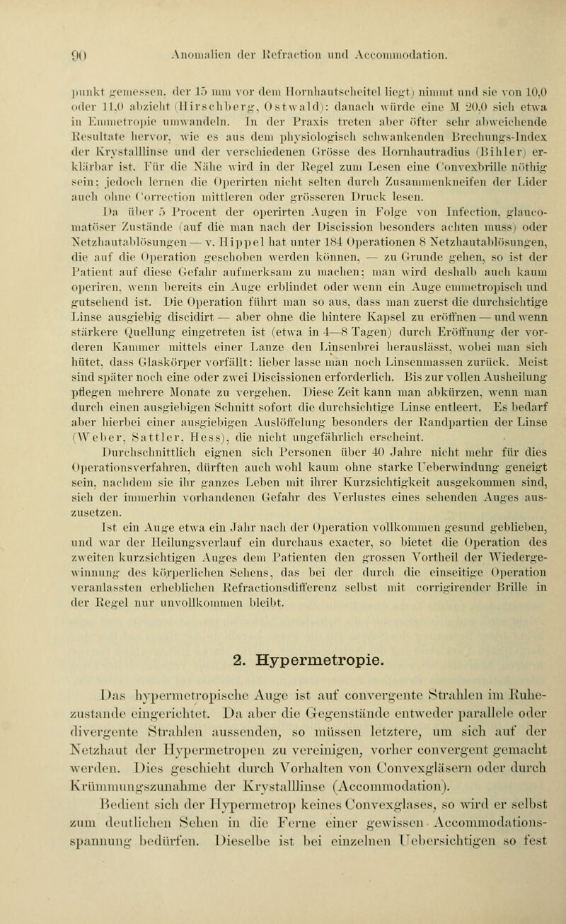 ]>mikt gemessen, der 15 mm vor dem Hornhautscheite] liegt) nimmt und sie von 10,0 oder ll.ii abzieht (Hirschberg, Ostwald): danach würde eine M 20,0 sieh etwa in Emmetropie umwandeln. In der Praxis treten aber öfter sein- abweichende Resultate hervor, wie es ;ius dem physiologisch schwankenden Brechungs-Index der Krystalllinse und der verschiedenen Grösse des llornhautradius (Bihler er- klärbar ist. Für die Nahe wird in der Regel zum Lesen eine Convexbrille nöthig sein: jedoch lernen die Operirten nicht selten durch Zusammenkneifen der Lider auch ohne Correction mittleren oder grösseren Druck lesen. 1 >;i über 5 Procent der operirten Annen in Folge von Cnfection, glauco- matöser Zustünde (auf die man nach der Discission besonders achten muss) oder Netzhautablösungen — v. Hippel hat unter 184 Operationen 8 Netzhautablösungen, die auf die Operation geschoben werden können, — zu Grunde gehen, so ist der Patient auf diese Gefahr aufmerksam zu machen: man wird deshalb auch kaum operiren, wenn bereits ein Auge erblindet oder wenn ein Auge emmetropisch und gutsehend ist. Die Operation führt man so aus, dass man zuerst die durchsichtige Linse ausgiebig- diseidirt — aber ohne die hintere Kapsel zu eröffnen — und wenn stärkere Quellung eingetreten ist (etwa in 4—8 Tagen) durch Eröffnung der vor- deren Kammer mittels einer Lanze den Linsenbrei herauslässt, wobei man sich hütet, dass Glaskörper vorfällt: lieber lasse man noch Linsenmassen zurück. Meist sind später noch eine oder zwei Discissionen erforderlich. Bis zur vollen Ausheilung pflegen mehrere Monate zu vergehen. Diese Zeit kann man abkürzen, wenn man durch einen ausgiebigen Schnitt sofort die durchsichtige Linse entleert. Es bedarf aber hierbei einer ausgiebigen Auslöffelung besonders der Randpartien der Linse (Weber, Sattler, Hess), die nicht ungefährlich erseheint. Durchschnittlich eignen sich Personen über 40 Jahre nicht mehr für dies Operationsverfahren, dürften auch wohl kaum ohne starke Ueberwindung geneigt sein, nachdem sie ihr ganzes Leben mit ihrer Kurzsichtigkeit ausgekommen sind, sieh der immerhin vorhandenen Gefahr des Verlustes eines sehenden Auges aus- zusetzen. Ist ein Auge etwa ein Jahr nach der Operation vollkommen gesund geblieben, und war der Heilungsverlauf ein durchaus exaeter, so bietet die Operation des zweiten kurzsichtigen Auges dem Patienten den grossen Vortheil der Wiederge- winnung des körperlichen Sehens, das bei der durch die einseitige Operation veranlassten erheblichen Refractionsdifferenz selbst mit eorrigirender Brille in der Regel nur unvollkommen bleibt. 2. Hypermetropie. I )as hypermetropische Auge ist auf convergente Strahlen im Ruhe- zustände eingerichtet. Da aber die Gegenstände entweder parallele oder divergente Strahlen aussenden, so müssen letztere, um sich auf der Netzhaut der Hypermetropen zu vereinigen, vorher convergent gemacht werden. Dies geschieht durch Vorhalten von Convexgläsern oder durch Krümmungszunahme der KrystallHnse (Accommodation). Bedient sich der Hypermetrop keines Convexglases, so wird er selbst zum deutlichen Sehen in die Ferne einer gewissen Aeeommodations- spannung bedürfen. Dieselbe ist bei einzelnen Uebersichtigen so fest